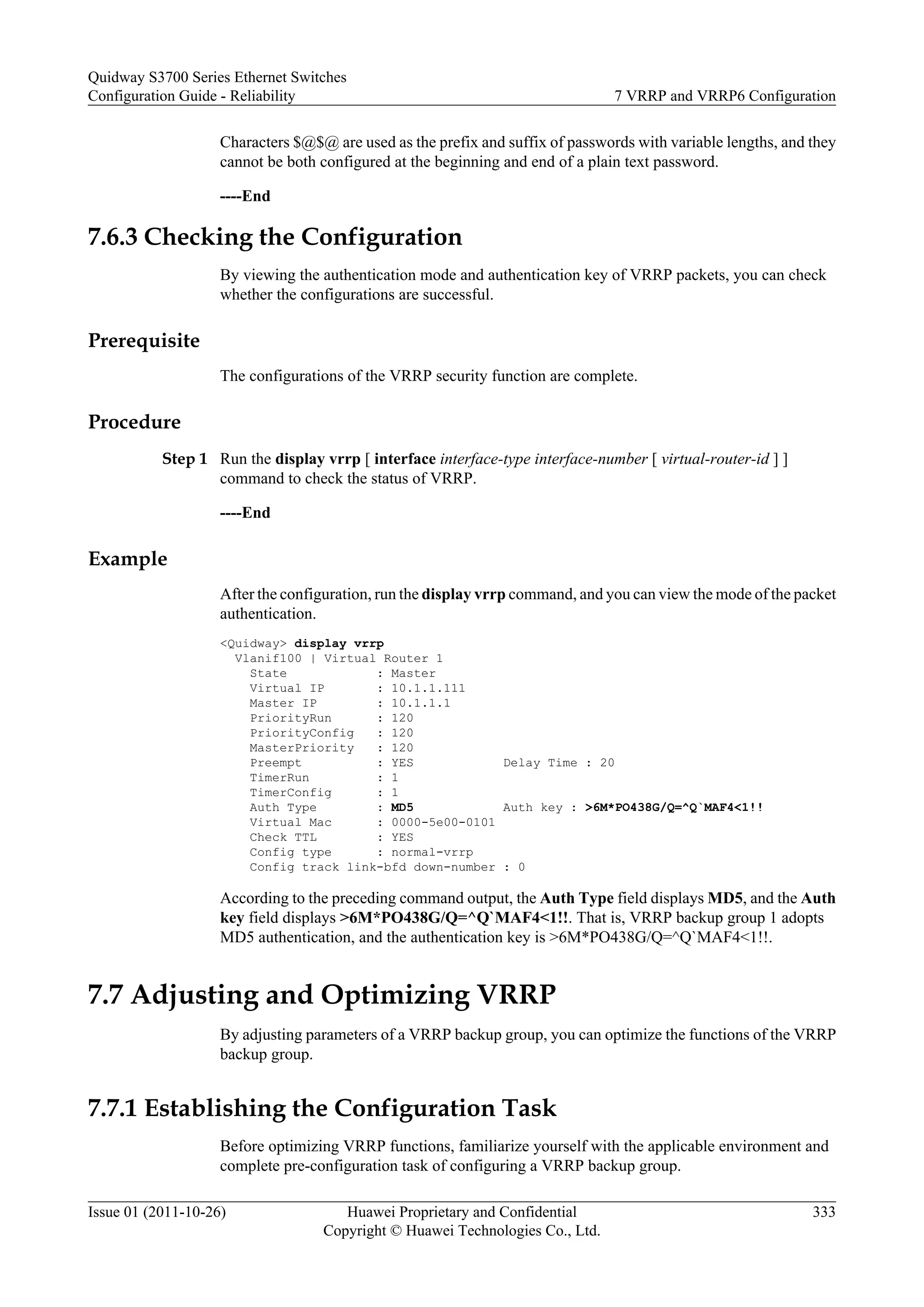 Characters $@$@ are used as the prefix and suffix of passwords with variable lengths, and they
cannot be both configured at the beginning and end of a plain text password.
----End
7.6.3 Checking the Configuration
By viewing the authentication mode and authentication key of VRRP packets, you can check
whether the configurations are successful.
Prerequisite
The configurations of the VRRP security function are complete.
Procedure
Step 1 Run the display vrrp [ interface interface-type interface-number [ virtual-router-id ] ]
command to check the status of VRRP.
----End
Example
After the configuration, run the display vrrp command, and you can view the mode of the packet
authentication.
<Quidway> display vrrp
Vlanif100 | Virtual Router 1
State : Master
Virtual IP : 10.1.1.111
Master IP : 10.1.1.1
PriorityRun : 120
PriorityConfig : 120
MasterPriority : 120
Preempt : YES Delay Time : 20
TimerRun : 1
TimerConfig : 1
Auth Type : MD5 Auth key : >6M*PO438G/Q=^Q`MAF4<1!!
Virtual Mac : 0000-5e00-0101
Check TTL : YES
Config type : normal-vrrp
Config track link-bfd down-number : 0
According to the preceding command output, the Auth Type field displays MD5, and the Auth
key field displays >6M*PO438G/Q=^Q`MAF4<1!!. That is, VRRP backup group 1 adopts
MD5 authentication, and the authentication key is >6M*PO438G/Q=^Q`MAF4<1!!.
7.7 Adjusting and Optimizing VRRP
By adjusting parameters of a VRRP backup group, you can optimize the functions of the VRRP
backup group.
7.7.1 Establishing the Configuration Task
Before optimizing VRRP functions, familiarize yourself with the applicable environment and
complete pre-configuration task of configuring a VRRP backup group.
Quidway S3700 Series Ethernet Switches
Configuration Guide - Reliability 7 VRRP and VRRP6 Configuration
Issue 01 (2011-10-26) Huawei Proprietary and Confidential
Copyright © Huawei Technologies Co., Ltd.
333
 
