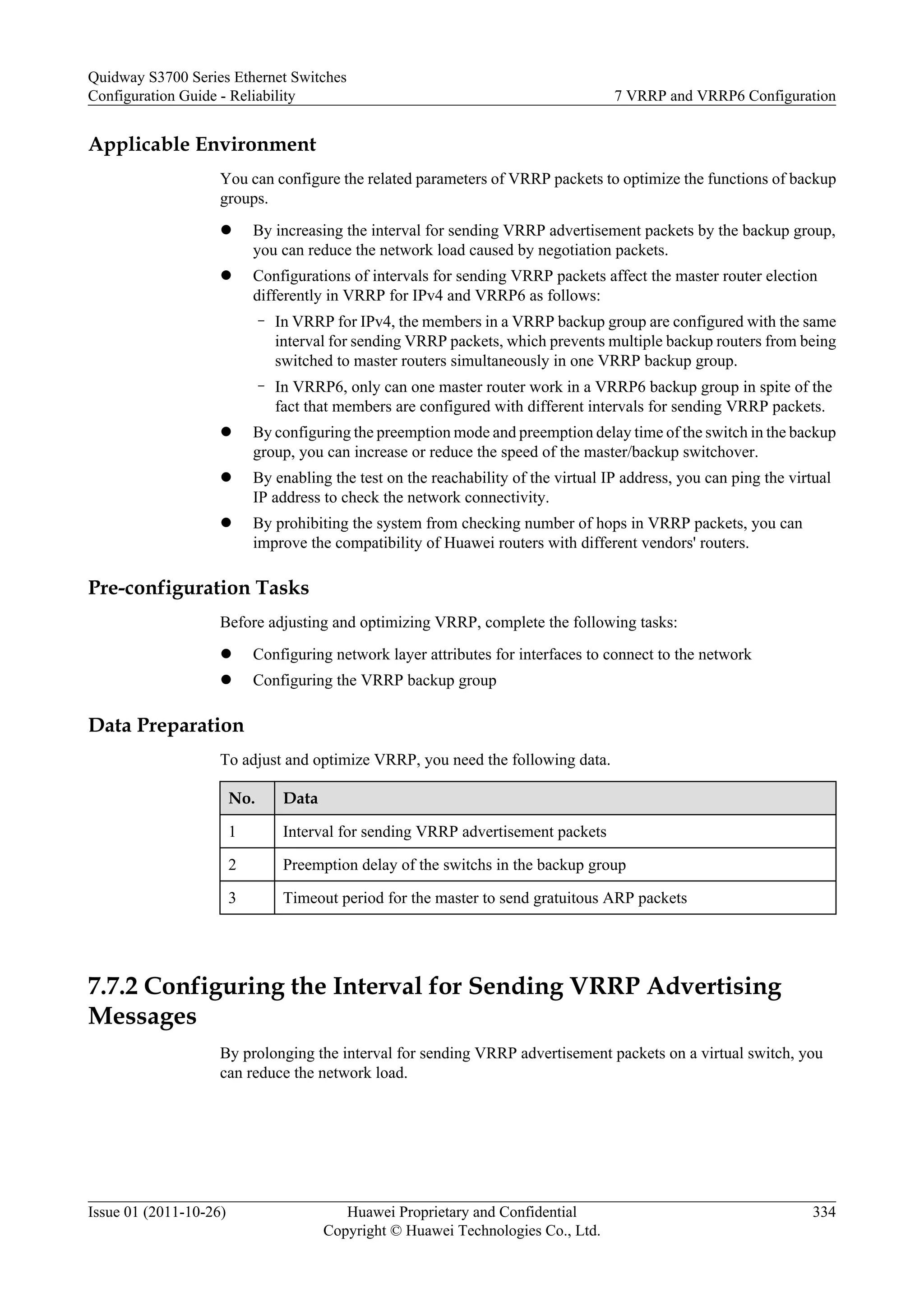Applicable Environment
You can configure the related parameters of VRRP packets to optimize the functions of backup
groups.
l By increasing the interval for sending VRRP advertisement packets by the backup group,
you can reduce the network load caused by negotiation packets.
l Configurations of intervals for sending VRRP packets affect the master router election
differently in VRRP for IPv4 and VRRP6 as follows:
– In VRRP for IPv4, the members in a VRRP backup group are configured with the same
interval for sending VRRP packets, which prevents multiple backup routers from being
switched to master routers simultaneously in one VRRP backup group.
– In VRRP6, only can one master router work in a VRRP6 backup group in spite of the
fact that members are configured with different intervals for sending VRRP packets.
l By configuring the preemption mode and preemption delay time of the switch in the backup
group, you can increase or reduce the speed of the master/backup switchover.
l By enabling the test on the reachability of the virtual IP address, you can ping the virtual
IP address to check the network connectivity.
l By prohibiting the system from checking number of hops in VRRP packets, you can
improve the compatibility of Huawei routers with different vendors' routers.
Pre-configuration Tasks
Before adjusting and optimizing VRRP, complete the following tasks:
l Configuring network layer attributes for interfaces to connect to the network
l Configuring the VRRP backup group
Data Preparation
To adjust and optimize VRRP, you need the following data.
No. Data
1 Interval for sending VRRP advertisement packets
2 Preemption delay of the switchs in the backup group
3 Timeout period for the master to send gratuitous ARP packets
7.7.2 Configuring the Interval for Sending VRRP Advertising
Messages
By prolonging the interval for sending VRRP advertisement packets on a virtual switch, you
can reduce the network load.
Quidway S3700 Series Ethernet Switches
Configuration Guide - Reliability 7 VRRP and VRRP6 Configuration
Issue 01 (2011-10-26) Huawei Proprietary and Confidential
Copyright © Huawei Technologies Co., Ltd.
334
 