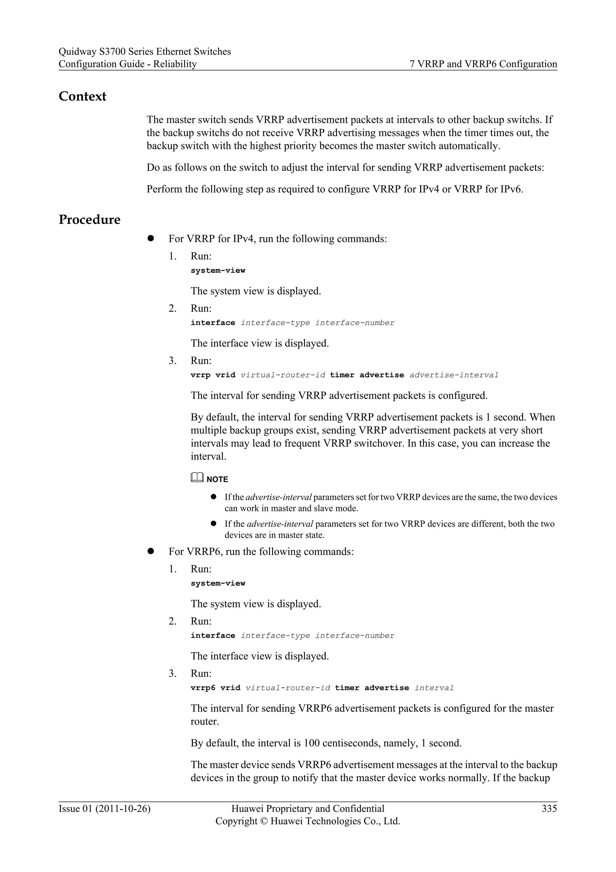Context
The master switch sends VRRP advertisement packets at intervals to other backup switchs. If
the backup switchs do not receive VRRP advertising messages when the timer times out, the
backup switch with the highest priority becomes the master switch automatically.
Do as follows on the switch to adjust the interval for sending VRRP advertisement packets:
Perform the following step as required to configure VRRP for IPv4 or VRRP for IPv6.
Procedure
l For VRRP for IPv4, run the following commands:
1. Run:
system-view
The system view is displayed.
2. Run:
interface interface-type interface-number
The interface view is displayed.
3. Run:
vrrp vrid virtual-router-id timer advertise advertise-interval
The interval for sending VRRP advertisement packets is configured.
By default, the interval for sending VRRP advertisement packets is 1 second. When
multiple backup groups exist, sending VRRP advertisement packets at very short
intervals may lead to frequent VRRP switchover. In this case, you can increase the
interval.
NOTE
l If the advertise-interval parameters set for two VRRP devices are the same, the two devices
can work in master and slave mode.
l If the advertise-interval parameters set for two VRRP devices are different, both the two
devices are in master state.
l For VRRP6, run the following commands:
1. Run:
system-view
The system view is displayed.
2. Run:
interface interface-type interface-number
The interface view is displayed.
3. Run:
vrrp6 vrid virtual-router-id timer advertise interval
The interval for sending VRRP6 advertisement packets is configured for the master
router.
By default, the interval is 100 centiseconds, namely, 1 second.
The master device sends VRRP6 advertisement messages at the interval to the backup
devices in the group to notify that the master device works normally. If the backup
Quidway S3700 Series Ethernet Switches
Configuration Guide - Reliability 7 VRRP and VRRP6 Configuration
Issue 01 (2011-10-26) Huawei Proprietary and Confidential
Copyright © Huawei Technologies Co., Ltd.
335
 