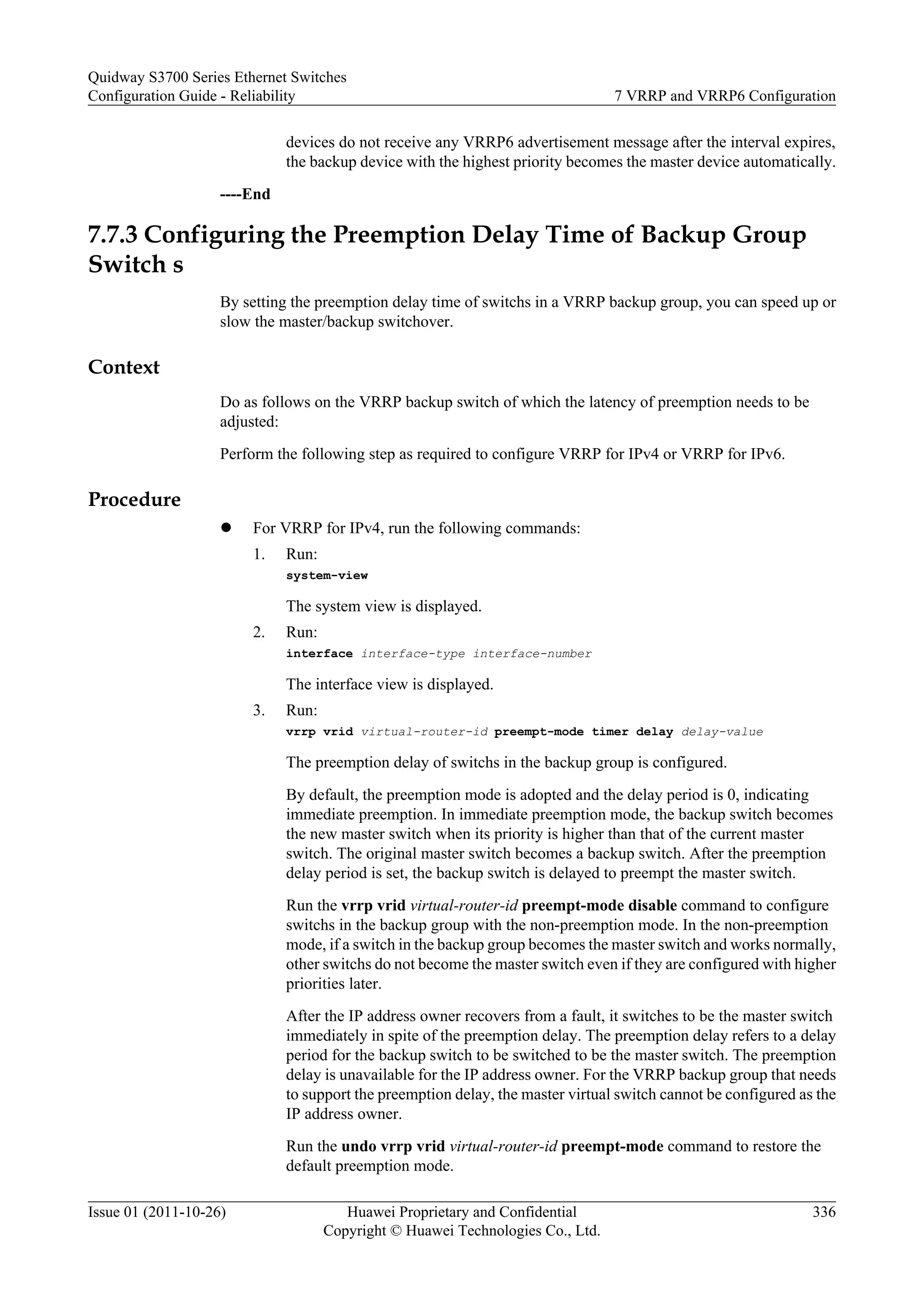 devices do not receive any VRRP6 advertisement message after the interval expires,
the backup device with the highest priority becomes the master device automatically.
----End
7.7.3 Configuring the Preemption Delay Time of Backup Group
Switch s
By setting the preemption delay time of switchs in a VRRP backup group, you can speed up or
slow the master/backup switchover.
Context
Do as follows on the VRRP backup switch of which the latency of preemption needs to be
adjusted:
Perform the following step as required to configure VRRP for IPv4 or VRRP for IPv6.
Procedure
l For VRRP for IPv4, run the following commands:
1. Run:
system-view
The system view is displayed.
2. Run:
interface interface-type interface-number
The interface view is displayed.
3. Run:
vrrp vrid virtual-router-id preempt-mode timer delay delay-value
The preemption delay of switchs in the backup group is configured.
By default, the preemption mode is adopted and the delay period is 0, indicating
immediate preemption. In immediate preemption mode, the backup switch becomes
the new master switch when its priority is higher than that of the current master
switch. The original master switch becomes a backup switch. After the preemption
delay period is set, the backup switch is delayed to preempt the master switch.
Run the vrrp vrid virtual-router-id preempt-mode disable command to configure
switchs in the backup group with the non-preemption mode. In the non-preemption
mode, if a switch in the backup group becomes the master switch and works normally,
other switchs do not become the master switch even if they are configured with higher
priorities later.
After the IP address owner recovers from a fault, it switches to be the master switch
immediately in spite of the preemption delay. The preemption delay refers to a delay
period for the backup switch to be switched to be the master switch. The preemption
delay is unavailable for the IP address owner. For the VRRP backup group that needs
to support the preemption delay, the master virtual switch cannot be configured as the
IP address owner.
Run the undo vrrp vrid virtual-router-id preempt-mode command to restore the
default preemption mode.
Quidway S3700 Series Ethernet Switches
Configuration Guide - Reliability 7 VRRP and VRRP6 Configuration
Issue 01 (2011-10-26) Huawei Proprietary and Confidential
Copyright © Huawei Technologies Co., Ltd.
336
 