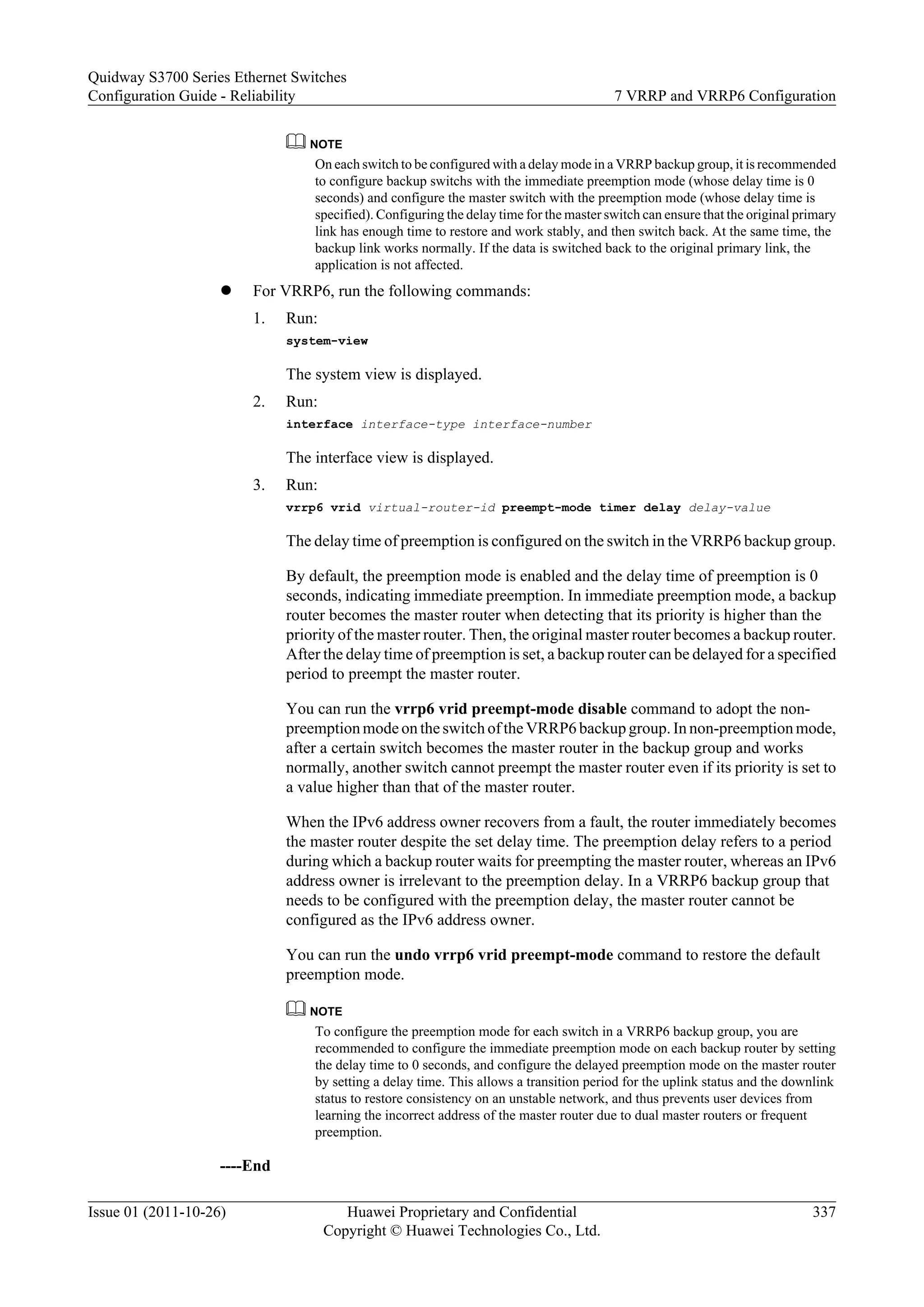 NOTE
On each switch to be configured with a delay mode in a VRRP backup group, it is recommended
to configure backup switchs with the immediate preemption mode (whose delay time is 0
seconds) and configure the master switch with the preemption mode (whose delay time is
specified). Configuring the delay time for the master switch can ensure that the original primary
link has enough time to restore and work stably, and then switch back. At the same time, the
backup link works normally. If the data is switched back to the original primary link, the
application is not affected.
l For VRRP6, run the following commands:
1. Run:
system-view
The system view is displayed.
2. Run:
interface interface-type interface-number
The interface view is displayed.
3. Run:
vrrp6 vrid virtual-router-id preempt-mode timer delay delay-value
The delay time of preemption is configured on the switch in the VRRP6 backup group.
By default, the preemption mode is enabled and the delay time of preemption is 0
seconds, indicating immediate preemption. In immediate preemption mode, a backup
router becomes the master router when detecting that its priority is higher than the
priority of the master router. Then, the original master router becomes a backup router.
After the delay time of preemption is set, a backup router can be delayed for a specified
period to preempt the master router.
You can run the vrrp6 vrid preempt-mode disable command to adopt the non-
preemption mode on theswitch of the VRRP6 backup group. In non-preemption mode,
after a certain switch becomes the master router in the backup group and works
normally, another switch cannot preempt the master router even if its priority is set to
a value higher than that of the master router.
When the IPv6 address owner recovers from a fault, the router immediately becomes
the master router despite the set delay time. The preemption delay refers to a period
during which a backup router waits for preempting the master router, whereas an IPv6
address owner is irrelevant to the preemption delay. In a VRRP6 backup group that
needs to be configured with the preemption delay, the master router cannot be
configured as the IPv6 address owner.
You can run the undo vrrp6 vrid preempt-mode command to restore the default
preemption mode.
NOTE
To configure the preemption mode for each switch in a VRRP6 backup group, you are
recommended to configure the immediate preemption mode on each backup router by setting
the delay time to 0 seconds, and configure the delayed preemption mode on the master router
by setting a delay time. This allows a transition period for the uplink status and the downlink
status to restore consistency on an unstable network, and thus prevents user devices from
learning the incorrect address of the master router due to dual master routers or frequent
preemption.
----End
Quidway S3700 Series Ethernet Switches
Configuration Guide - Reliability 7 VRRP and VRRP6 Configuration
Issue 01 (2011-10-26) Huawei Proprietary and Confidential
Copyright © Huawei Technologies Co., Ltd.
337
 