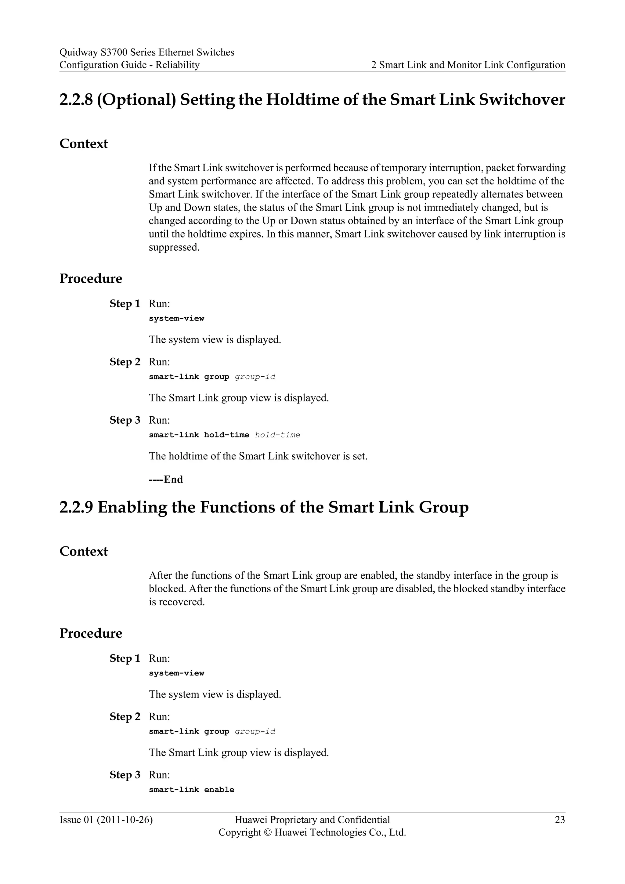 2.2.8 (Optional) Setting the Holdtime of the Smart Link Switchover
Context
If the Smart Link switchover is performed because of temporary interruption, packet forwarding
and system performance are affected. To address this problem, you can set the holdtime of the
Smart Link switchover. If the interface of the Smart Link group repeatedly alternates between
Up and Down states, the status of the Smart Link group is not immediately changed, but is
changed according to the Up or Down status obtained by an interface of the Smart Link group
until the holdtime expires. In this manner, Smart Link switchover caused by link interruption is
suppressed.
Procedure
Step 1 Run:
system-view
The system view is displayed.
Step 2 Run:
smart-link group group-id
The Smart Link group view is displayed.
Step 3 Run:
smart-link hold-time hold-time
The holdtime of the Smart Link switchover is set.
----End
2.2.9 Enabling the Functions of the Smart Link Group
Context
After the functions of the Smart Link group are enabled, the standby interface in the group is
blocked. After the functions of the Smart Link group are disabled, the blocked standby interface
is recovered.
Procedure
Step 1 Run:
system-view
The system view is displayed.
Step 2 Run:
smart-link group group-id
The Smart Link group view is displayed.
Step 3 Run:
smart-link enable
Quidway S3700 Series Ethernet Switches
Configuration Guide - Reliability 2 Smart Link and Monitor Link Configuration
Issue 01 (2011-10-26) Huawei Proprietary and Confidential
Copyright © Huawei Technologies Co., Ltd.
23
 