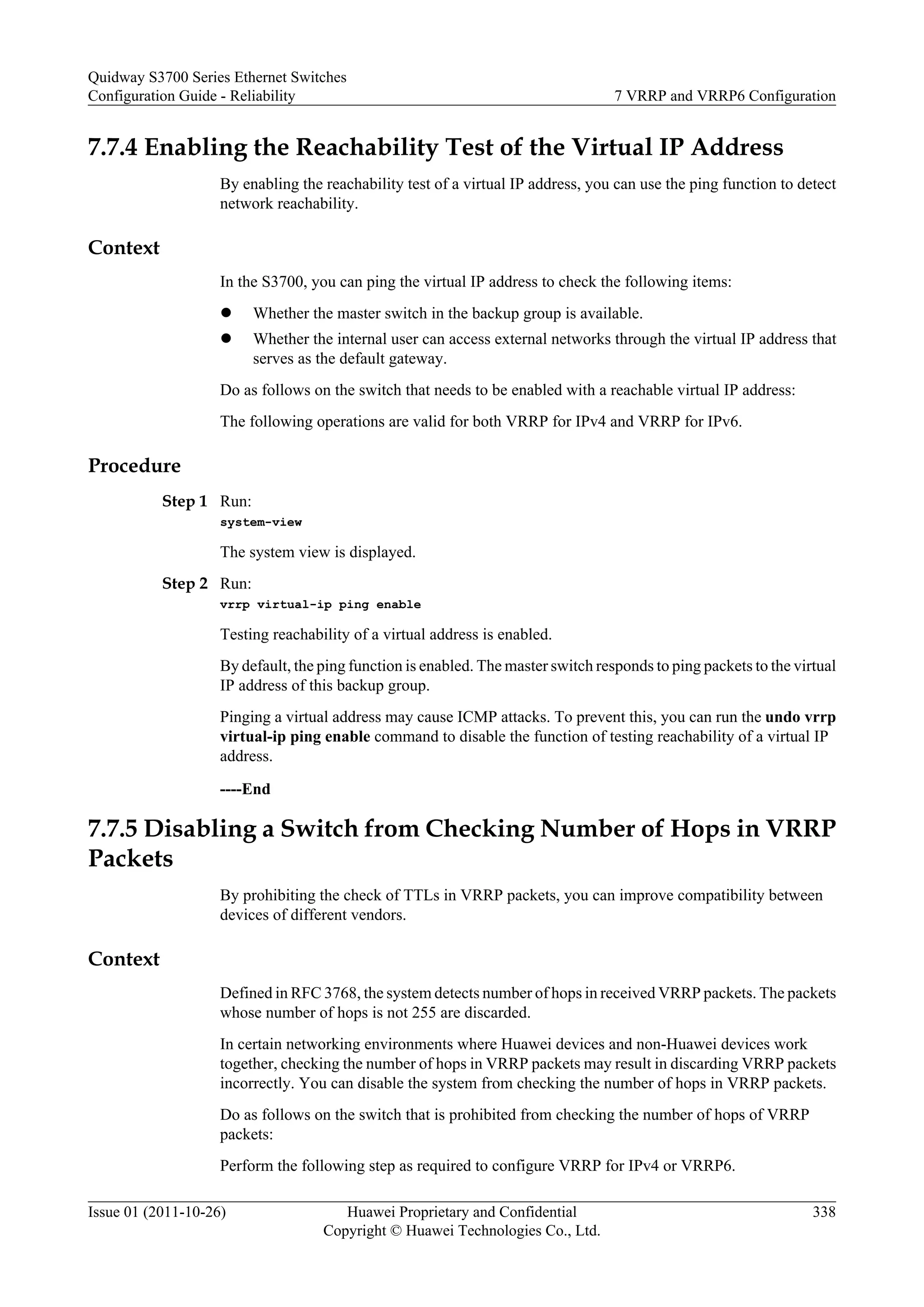 7.7.4 Enabling the Reachability Test of the Virtual IP Address
By enabling the reachability test of a virtual IP address, you can use the ping function to detect
network reachability.
Context
In the S3700, you can ping the virtual IP address to check the following items:
l Whether the master switch in the backup group is available.
l Whether the internal user can access external networks through the virtual IP address that
serves as the default gateway.
Do as follows on the switch that needs to be enabled with a reachable virtual IP address:
The following operations are valid for both VRRP for IPv4 and VRRP for IPv6.
Procedure
Step 1 Run:
system-view
The system view is displayed.
Step 2 Run:
vrrp virtual-ip ping enable
Testing reachability of a virtual address is enabled.
By default, the ping function is enabled. The master switch responds to ping packets to the virtual
IP address of this backup group.
Pinging a virtual address may cause ICMP attacks. To prevent this, you can run the undo vrrp
virtual-ip ping enable command to disable the function of testing reachability of a virtual IP
address.
----End
7.7.5 Disabling a Switch from Checking Number of Hops in VRRP
Packets
By prohibiting the check of TTLs in VRRP packets, you can improve compatibility between
devices of different vendors.
Context
Defined in RFC 3768, the system detects number of hops in received VRRP packets. The packets
whose number of hops is not 255 are discarded.
In certain networking environments where Huawei devices and non-Huawei devices work
together, checking the number of hops in VRRP packets may result in discarding VRRP packets
incorrectly. You can disable the system from checking the number of hops in VRRP packets.
Do as follows on the switch that is prohibited from checking the number of hops of VRRP
packets:
Perform the following step as required to configure VRRP for IPv4 or VRRP6.
Quidway S3700 Series Ethernet Switches
Configuration Guide - Reliability 7 VRRP and VRRP6 Configuration
Issue 01 (2011-10-26) Huawei Proprietary and Confidential
Copyright © Huawei Technologies Co., Ltd.
338
 