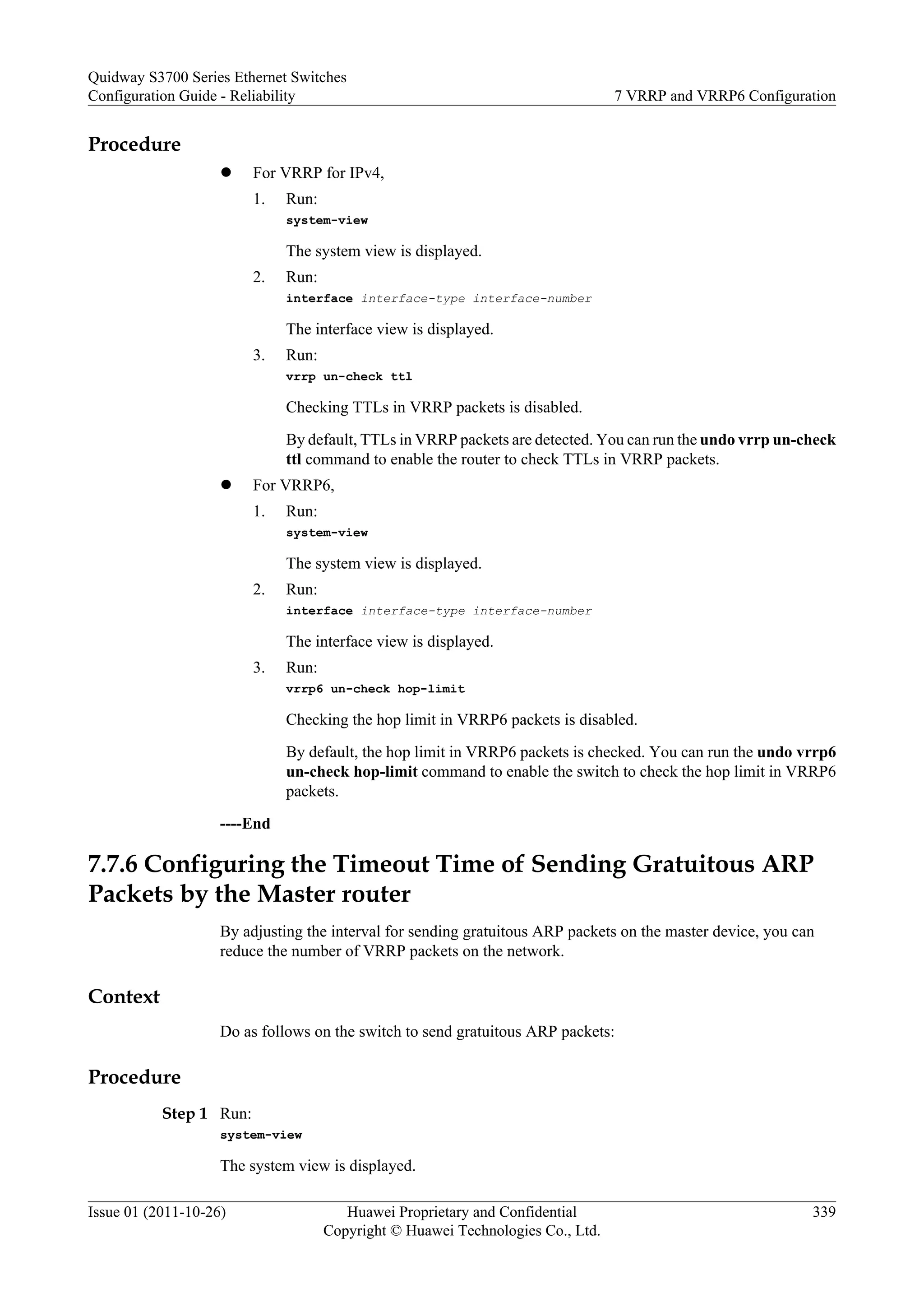Procedure
l For VRRP for IPv4,
1. Run:
system-view
The system view is displayed.
2. Run:
interface interface-type interface-number
The interface view is displayed.
3. Run:
vrrp un-check ttl
Checking TTLs in VRRP packets is disabled.
By default, TTLs in VRRP packets are detected. You can run the undo vrrp un-check
ttl command to enable the router to check TTLs in VRRP packets.
l For VRRP6,
1. Run:
system-view
The system view is displayed.
2. Run:
interface interface-type interface-number
The interface view is displayed.
3. Run:
vrrp6 un-check hop-limit
Checking the hop limit in VRRP6 packets is disabled.
By default, the hop limit in VRRP6 packets is checked. You can run the undo vrrp6
un-check hop-limit command to enable the switch to check the hop limit in VRRP6
packets.
----End
7.7.6 Configuring the Timeout Time of Sending Gratuitous ARP
Packets by the Master router
By adjusting the interval for sending gratuitous ARP packets on the master device, you can
reduce the number of VRRP packets on the network.
Context
Do as follows on the switch to send gratuitous ARP packets:
Procedure
Step 1 Run:
system-view
The system view is displayed.
Quidway S3700 Series Ethernet Switches
Configuration Guide - Reliability 7 VRRP and VRRP6 Configuration
Issue 01 (2011-10-26) Huawei Proprietary and Confidential
Copyright © Huawei Technologies Co., Ltd.
339
 