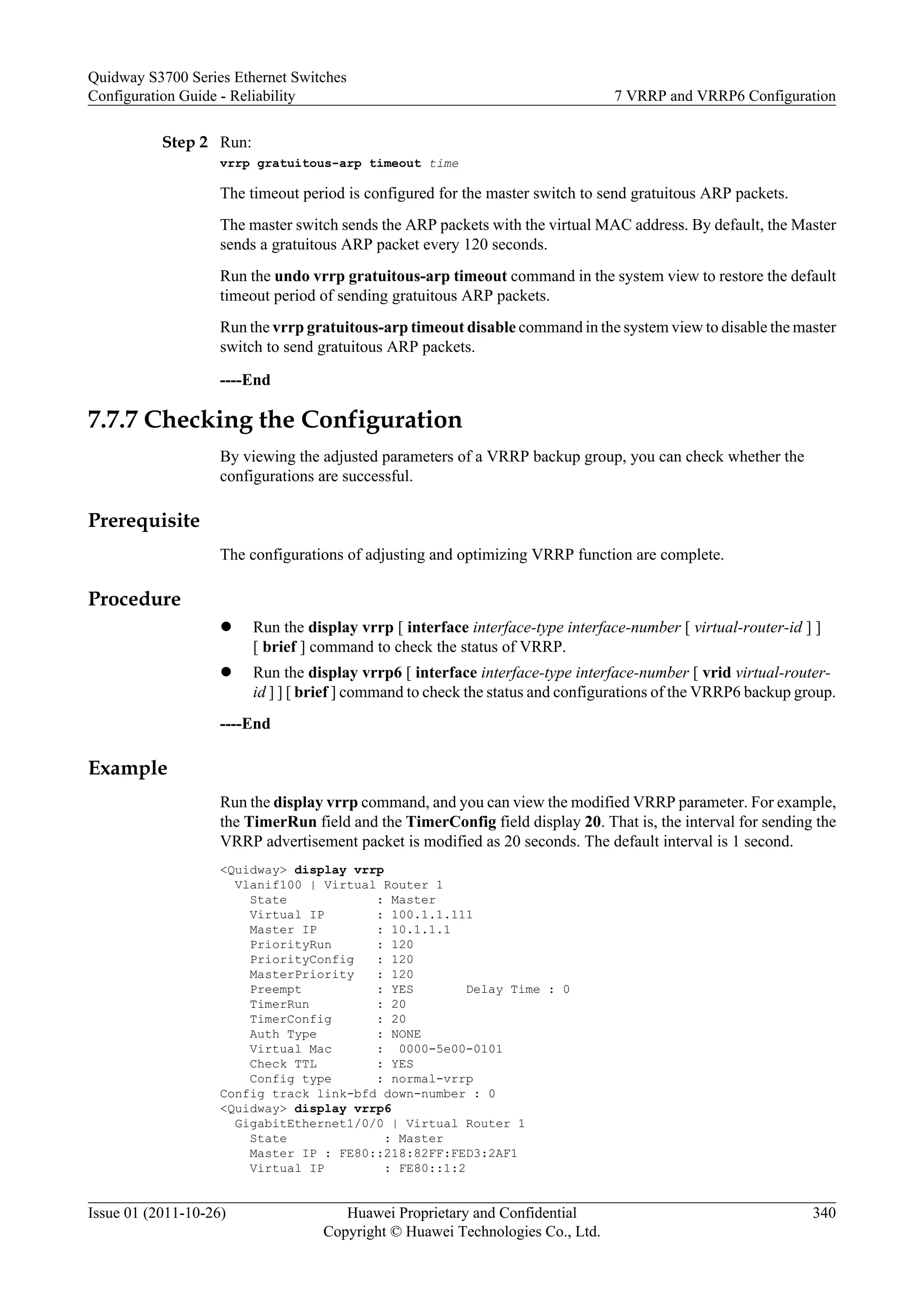Step 2 Run:
vrrp gratuitous-arp timeout time
The timeout period is configured for the master switch to send gratuitous ARP packets.
The master switch sends the ARP packets with the virtual MAC address. By default, the Master
sends a gratuitous ARP packet every 120 seconds.
Run the undo vrrp gratuitous-arp timeout command in the system view to restore the default
timeout period of sending gratuitous ARP packets.
Run the vrrp gratuitous-arp timeout disable command in the system view to disable the master
switch to send gratuitous ARP packets.
----End
7.7.7 Checking the Configuration
By viewing the adjusted parameters of a VRRP backup group, you can check whether the
configurations are successful.
Prerequisite
The configurations of adjusting and optimizing VRRP function are complete.
Procedure
l Run the display vrrp [ interface interface-type interface-number [ virtual-router-id ] ]
[ brief ] command to check the status of VRRP.
l Run the display vrrp6 [ interface interface-type interface-number [ vrid virtual-router-
id ] ] [ brief ] command to check the status and configurations of the VRRP6 backup group.
----End
Example
Run the display vrrp command, and you can view the modified VRRP parameter. For example,
the TimerRun field and the TimerConfig field display 20. That is, the interval for sending the
VRRP advertisement packet is modified as 20 seconds. The default interval is 1 second.
<Quidway> display vrrp
Vlanif100 | Virtual Router 1
State : Master
Virtual IP : 100.1.1.111
Master IP : 10.1.1.1
PriorityRun : 120
PriorityConfig : 120
MasterPriority : 120
Preempt : YES Delay Time : 0
TimerRun : 20
TimerConfig : 20
Auth Type : NONE
Virtual Mac : 0000-5e00-0101
Check TTL : YES
Config type : normal-vrrp
Config track link-bfd down-number : 0
<Quidway> display vrrp6
GigabitEthernet1/0/0 | Virtual Router 1
State : Master
Master IP : FE80::218:82FF:FED3:2AF1
Virtual IP : FE80::1:2
Quidway S3700 Series Ethernet Switches
Configuration Guide - Reliability 7 VRRP and VRRP6 Configuration
Issue 01 (2011-10-26) Huawei Proprietary and Confidential
Copyright © Huawei Technologies Co., Ltd.
340
 