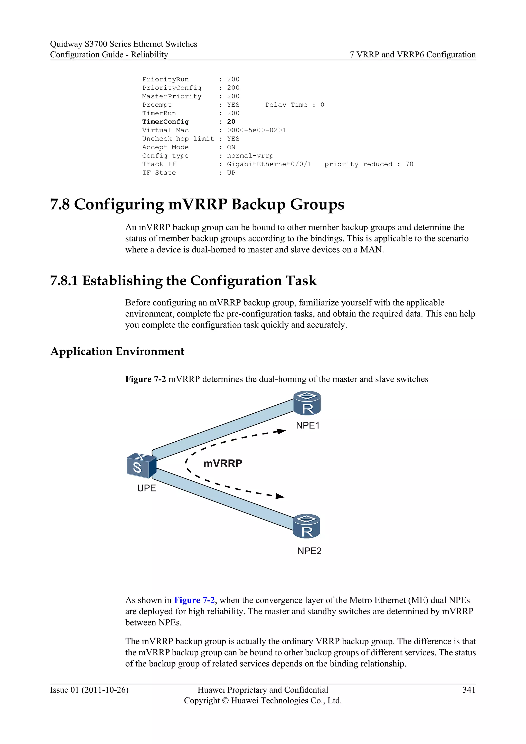 PriorityRun : 200
PriorityConfig : 200
MasterPriority : 200
Preempt : YES Delay Time : 0
TimerRun : 200
TimerConfig : 20
Virtual Mac : 0000-5e00-0201
Uncheck hop limit : YES
Accept Mode : ON
Config type : normal-vrrp
Track If : GigabitEthernet0/0/1 priority reduced : 70
IF State : UP
7.8 Configuring mVRRP Backup Groups
An mVRRP backup group can be bound to other member backup groups and determine the
status of member backup groups according to the bindings. This is applicable to the scenario
where a device is dual-homed to master and slave devices on a MAN.
7.8.1 Establishing the Configuration Task
Before configuring an mVRRP backup group, familiarize yourself with the applicable
environment, complete the pre-configuration tasks, and obtain the required data. This can help
you complete the configuration task quickly and accurately.
Application Environment
Figure 7-2 mVRRP determines the dual-homing of the master and slave switches
NPE1
NPE2
UPE
mVRRP
As shown in Figure 7-2, when the convergence layer of the Metro Ethernet (ME) dual NPEs
are deployed for high reliability. The master and standby switches are determined by mVRRP
between NPEs.
The mVRRP backup group is actually the ordinary VRRP backup group. The difference is that
the mVRRP backup group can be bound to other backup groups of different services. The status
of the backup group of related services depends on the binding relationship.
Quidway S3700 Series Ethernet Switches
Configuration Guide - Reliability 7 VRRP and VRRP6 Configuration
Issue 01 (2011-10-26) Huawei Proprietary and Confidential
Copyright © Huawei Technologies Co., Ltd.
341
 