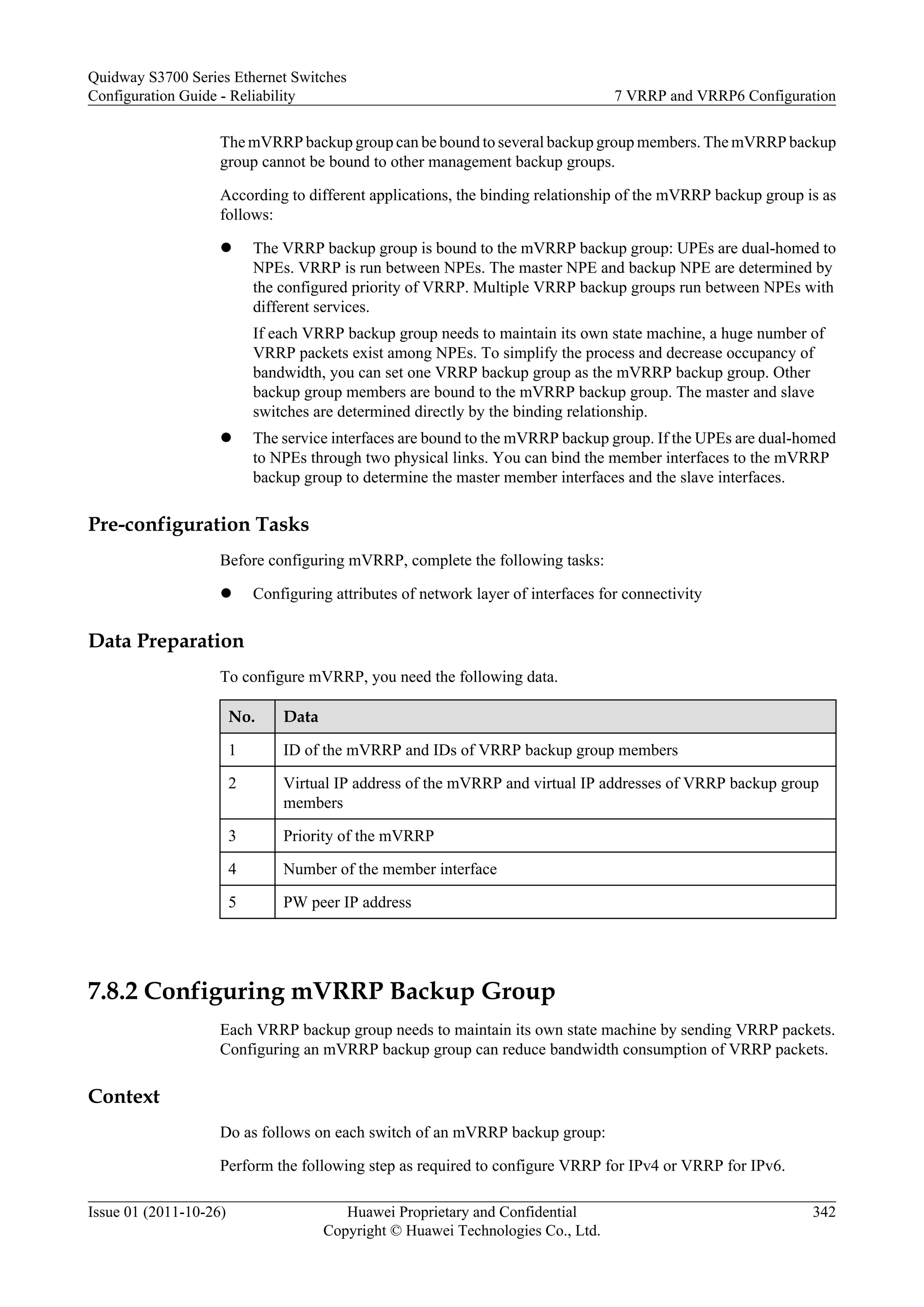 The mVRRP backup group can be bound to several backup group members. The mVRRP backup
group cannot be bound to other management backup groups.
According to different applications, the binding relationship of the mVRRP backup group is as
follows:
l The VRRP backup group is bound to the mVRRP backup group: UPEs are dual-homed to
NPEs. VRRP is run between NPEs. The master NPE and backup NPE are determined by
the configured priority of VRRP. Multiple VRRP backup groups run between NPEs with
different services.
If each VRRP backup group needs to maintain its own state machine, a huge number of
VRRP packets exist among NPEs. To simplify the process and decrease occupancy of
bandwidth, you can set one VRRP backup group as the mVRRP backup group. Other
backup group members are bound to the mVRRP backup group. The master and slave
switches are determined directly by the binding relationship.
l The service interfaces are bound to the mVRRP backup group. If the UPEs are dual-homed
to NPEs through two physical links. You can bind the member interfaces to the mVRRP
backup group to determine the master member interfaces and the slave interfaces.
Pre-configuration Tasks
Before configuring mVRRP, complete the following tasks:
l Configuring attributes of network layer of interfaces for connectivity
Data Preparation
To configure mVRRP, you need the following data.
No. Data
1 ID of the mVRRP and IDs of VRRP backup group members
2 Virtual IP address of the mVRRP and virtual IP addresses of VRRP backup group
members
3 Priority of the mVRRP
4 Number of the member interface
5 PW peer IP address
7.8.2 Configuring mVRRP Backup Group
Each VRRP backup group needs to maintain its own state machine by sending VRRP packets.
Configuring an mVRRP backup group can reduce bandwidth consumption of VRRP packets.
Context
Do as follows on each switch of an mVRRP backup group:
Perform the following step as required to configure VRRP for IPv4 or VRRP for IPv6.
Quidway S3700 Series Ethernet Switches
Configuration Guide - Reliability 7 VRRP and VRRP6 Configuration
Issue 01 (2011-10-26) Huawei Proprietary and Confidential
Copyright © Huawei Technologies Co., Ltd.
342
 