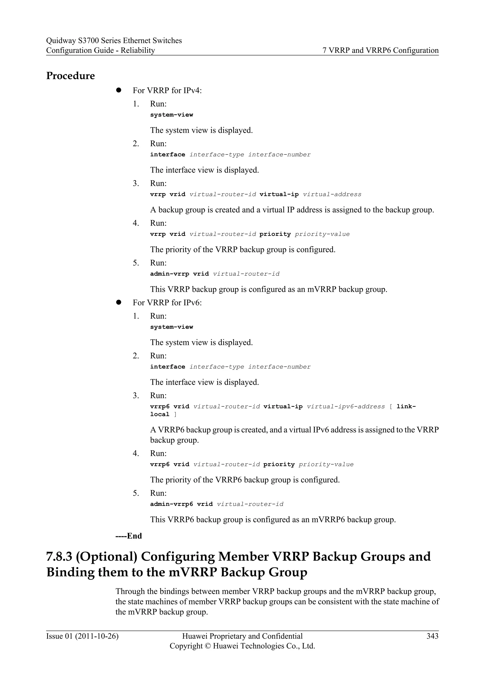 Procedure
l For VRRP for IPv4:
1. Run:
system-view
The system view is displayed.
2. Run:
interface interface-type interface-number
The interface view is displayed.
3. Run:
vrrp vrid virtual-router-id virtual-ip virtual-address
A backup group is created and a virtual IP address is assigned to the backup group.
4. Run:
vrrp vrid virtual-router-id priority priority-value
The priority of the VRRP backup group is configured.
5. Run:
admin-vrrp vrid virtual-router-id
This VRRP backup group is configured as an mVRRP backup group.
l For VRRP for IPv6:
1. Run:
system-view
The system view is displayed.
2. Run:
interface interface-type interface-number
The interface view is displayed.
3. Run:
vrrp6 vrid virtual-router-id virtual-ip virtual-ipv6-address [ link-
local ]
A VRRP6 backup group is created, and a virtual IPv6 address is assigned to the VRRP
backup group.
4. Run:
vrrp6 vrid virtual-router-id priority priority-value
The priority of the VRRP6 backup group is configured.
5. Run:
admin-vrrp6 vrid virtual-router-id
This VRRP6 backup group is configured as an mVRRP6 backup group.
----End
7.8.3 (Optional) Configuring Member VRRP Backup Groups and
Binding them to the mVRRP Backup Group
Through the bindings between member VRRP backup groups and the mVRRP backup group,
the state machines of member VRRP backup groups can be consistent with the state machine of
the mVRRP backup group.
Quidway S3700 Series Ethernet Switches
Configuration Guide - Reliability 7 VRRP and VRRP6 Configuration
Issue 01 (2011-10-26) Huawei Proprietary and Confidential
Copyright © Huawei Technologies Co., Ltd.
343
 