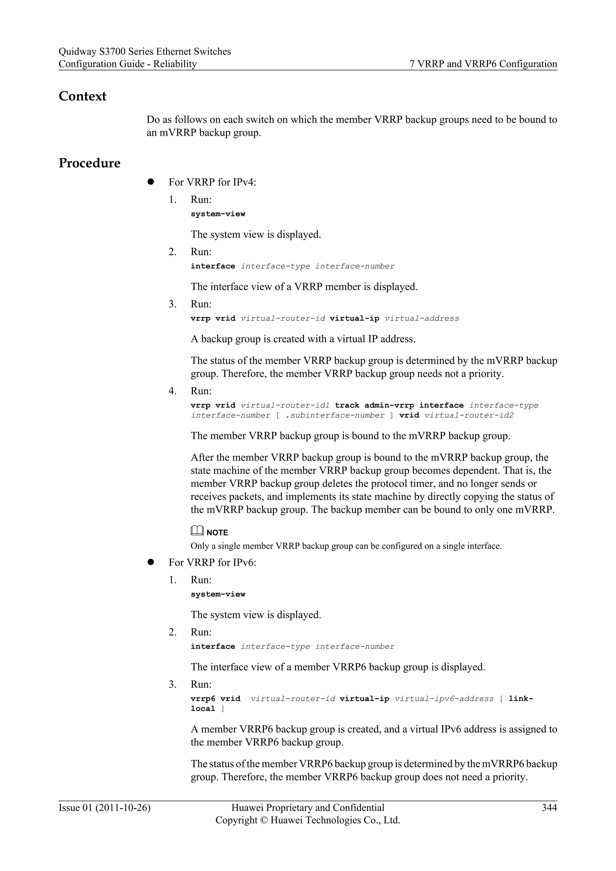 Context
Do as follows on each switch on which the member VRRP backup groups need to be bound to
an mVRRP backup group.
Procedure
l For VRRP for IPv4:
1. Run:
system-view
The system view is displayed.
2. Run:
interface interface-type interface-number
The interface view of a VRRP member is displayed.
3. Run:
vrrp vrid virtual-router-id virtual-ip virtual-address
A backup group is created with a virtual IP address.
The status of the member VRRP backup group is determined by the mVRRP backup
group. Therefore, the member VRRP backup group needs not a priority.
4. Run:
vrrp vrid virtual-router-id1 track admin-vrrp interface interface-type
interface-number [ .subinterface-number ] vrid virtual-router-id2
The member VRRP backup group is bound to the mVRRP backup group.
After the member VRRP backup group is bound to the mVRRP backup group, the
state machine of the member VRRP backup group becomes dependent. That is, the
member VRRP backup group deletes the protocol timer, and no longer sends or
receives packets, and implements its state machine by directly copying the status of
the mVRRP backup group. The backup member can be bound to only one mVRRP.
NOTE
Only a single member VRRP backup group can be configured on a single interface.
l For VRRP for IPv6:
1. Run:
system-view
The system view is displayed.
2. Run:
interface interface-type interface-number
The interface view of a member VRRP6 backup group is displayed.
3. Run:
vrrp6 vrid virtual-router-id virtual-ip virtual-ipv6-address [ link-
local ]
A member VRRP6 backup group is created, and a virtual IPv6 address is assigned to
the member VRRP6 backup group.
The status of the member VRRP6 backup group is determined by the mVRRP6 backup
group. Therefore, the member VRRP6 backup group does not need a priority.
Quidway S3700 Series Ethernet Switches
Configuration Guide - Reliability 7 VRRP and VRRP6 Configuration
Issue 01 (2011-10-26) Huawei Proprietary and Confidential
Copyright © Huawei Technologies Co., Ltd.
344
 