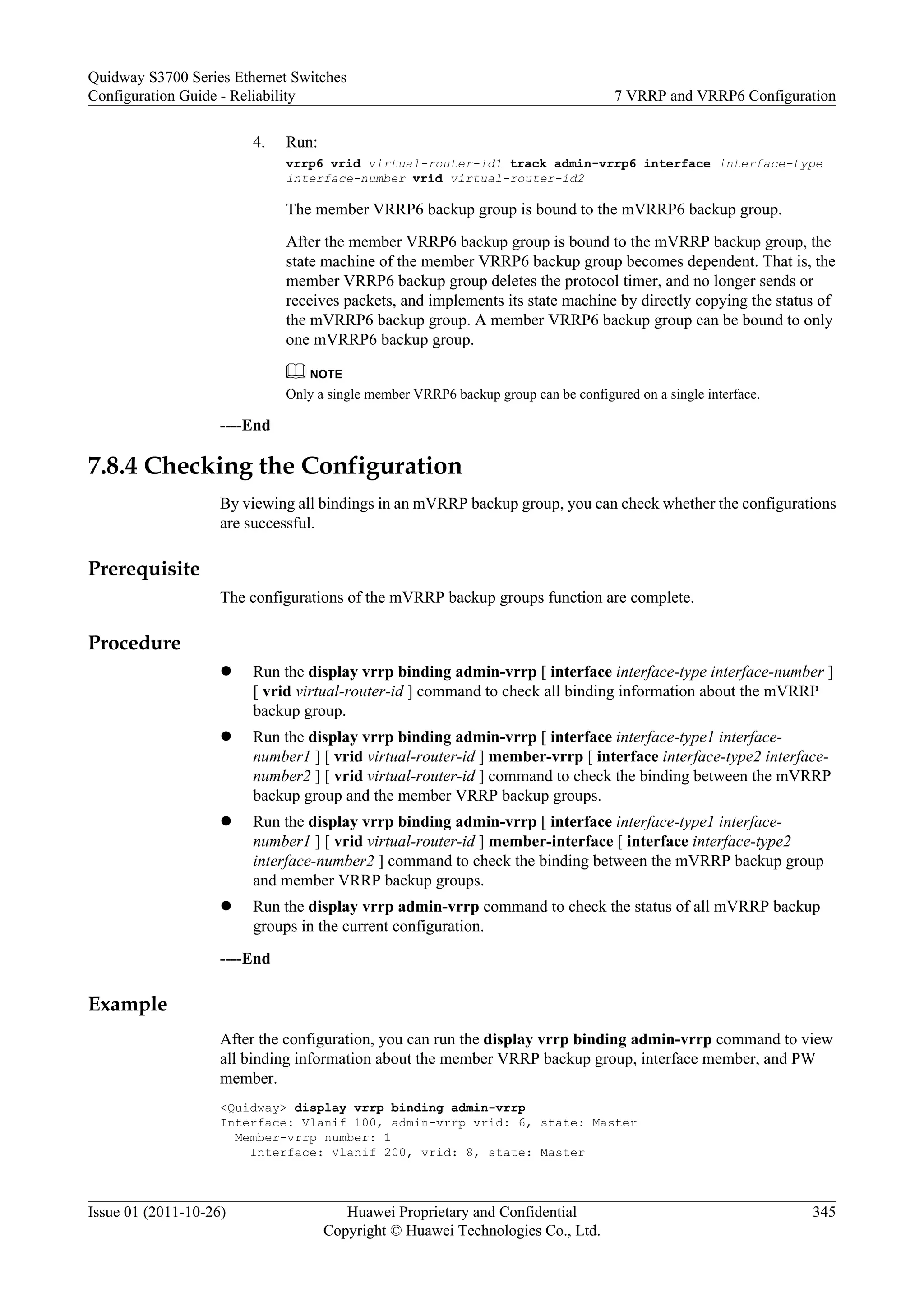 4. Run:
vrrp6 vrid virtual-router-id1 track admin-vrrp6 interface interface-type
interface-number vrid virtual-router-id2
The member VRRP6 backup group is bound to the mVRRP6 backup group.
After the member VRRP6 backup group is bound to the mVRRP backup group, the
state machine of the member VRRP6 backup group becomes dependent. That is, the
member VRRP6 backup group deletes the protocol timer, and no longer sends or
receives packets, and implements its state machine by directly copying the status of
the mVRRP6 backup group. A member VRRP6 backup group can be bound to only
one mVRRP6 backup group.
NOTE
Only a single member VRRP6 backup group can be configured on a single interface.
----End
7.8.4 Checking the Configuration
By viewing all bindings in an mVRRP backup group, you can check whether the configurations
are successful.
Prerequisite
The configurations of the mVRRP backup groups function are complete.
Procedure
l Run the display vrrp binding admin-vrrp [ interface interface-type interface-number ]
[ vrid virtual-router-id ] command to check all binding information about the mVRRP
backup group.
l Run the display vrrp binding admin-vrrp [ interface interface-type1 interface-
number1 ] [ vrid virtual-router-id ] member-vrrp [ interface interface-type2 interface-
number2 ] [ vrid virtual-router-id ] command to check the binding between the mVRRP
backup group and the member VRRP backup groups.
l Run the display vrrp binding admin-vrrp [ interface interface-type1 interface-
number1 ] [ vrid virtual-router-id ] member-interface [ interface interface-type2
interface-number2 ] command to check the binding between the mVRRP backup group
and member VRRP backup groups.
l Run the display vrrp admin-vrrp command to check the status of all mVRRP backup
groups in the current configuration.
----End
Example
After the configuration, you can run the display vrrp binding admin-vrrp command to view
all binding information about the member VRRP backup group, interface member, and PW
member.
<Quidway> display vrrp binding admin-vrrp
Interface: Vlanif 100, admin-vrrp vrid: 6, state: Master
Member-vrrp number: 1
Interface: Vlanif 200, vrid: 8, state: Master
Quidway S3700 Series Ethernet Switches
Configuration Guide - Reliability 7 VRRP and VRRP6 Configuration
Issue 01 (2011-10-26) Huawei Proprietary and Confidential
Copyright © Huawei Technologies Co., Ltd.
345
 