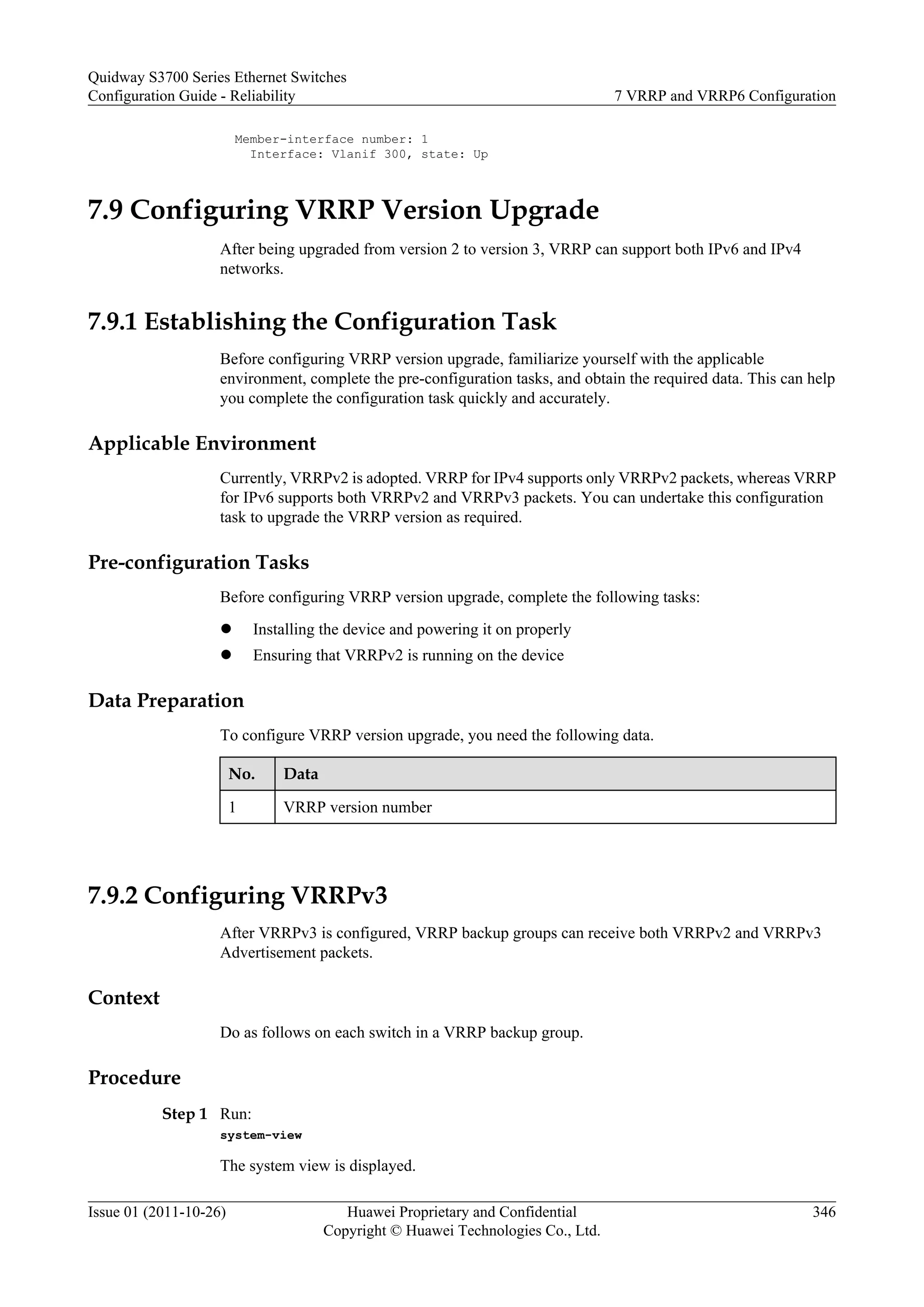 Member-interface number: 1
Interface: Vlanif 300, state: Up
7.9 Configuring VRRP Version Upgrade
After being upgraded from version 2 to version 3, VRRP can support both IPv6 and IPv4
networks.
7.9.1 Establishing the Configuration Task
Before configuring VRRP version upgrade, familiarize yourself with the applicable
environment, complete the pre-configuration tasks, and obtain the required data. This can help
you complete the configuration task quickly and accurately.
Applicable Environment
Currently, VRRPv2 is adopted. VRRP for IPv4 supports only VRRPv2 packets, whereas VRRP
for IPv6 supports both VRRPv2 and VRRPv3 packets. You can undertake this configuration
task to upgrade the VRRP version as required.
Pre-configuration Tasks
Before configuring VRRP version upgrade, complete the following tasks:
l Installing the device and powering it on properly
l Ensuring that VRRPv2 is running on the device
Data Preparation
To configure VRRP version upgrade, you need the following data.
No. Data
1 VRRP version number
7.9.2 Configuring VRRPv3
After VRRPv3 is configured, VRRP backup groups can receive both VRRPv2 and VRRPv3
Advertisement packets.
Context
Do as follows on each switch in a VRRP backup group.
Procedure
Step 1 Run:
system-view
The system view is displayed.
Quidway S3700 Series Ethernet Switches
Configuration Guide - Reliability 7 VRRP and VRRP6 Configuration
Issue 01 (2011-10-26) Huawei Proprietary and Confidential
Copyright © Huawei Technologies Co., Ltd.
346
 