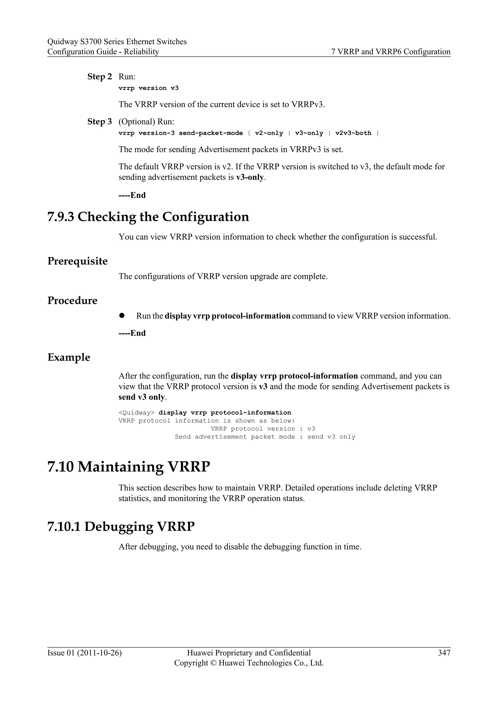 Step 2 Run:
vrrp version v3
The VRRP version of the current device is set to VRRPv3.
Step 3 (Optional) Run:
vrrp version-3 send-packet-mode { v2-only | v3-only | v2v3-both }
The mode for sending Advertisement packets in VRRPv3 is set.
The default VRRP version is v2. If the VRRP version is switched to v3, the default mode for
sending advertisement packets is v3-only.
----End
7.9.3 Checking the Configuration
You can view VRRP version information to check whether the configuration is successful.
Prerequisite
The configurations of VRRP version upgrade are complete.
Procedure
l Run the display vrrp protocol-information command to view VRRP version information.
----End
Example
After the configuration, run the display vrrp protocol-information command, and you can
view that the VRRP protocol version is v3 and the mode for sending Advertisement packets is
send v3 only.
<Quidway> display vrrp protocol-information
VRRP protocol information is shown as below:
VRRP protocol version : v3
Send advertisement packet mode : send v3 only
7.10 Maintaining VRRP
This section describes how to maintain VRRP. Detailed operations include deleting VRRP
statistics, and monitoring the VRRP operation status.
7.10.1 Debugging VRRP
After debugging, you need to disable the debugging function in time.
Quidway S3700 Series Ethernet Switches
Configuration Guide - Reliability 7 VRRP and VRRP6 Configuration
Issue 01 (2011-10-26) Huawei Proprietary and Confidential
Copyright © Huawei Technologies Co., Ltd.
347
 