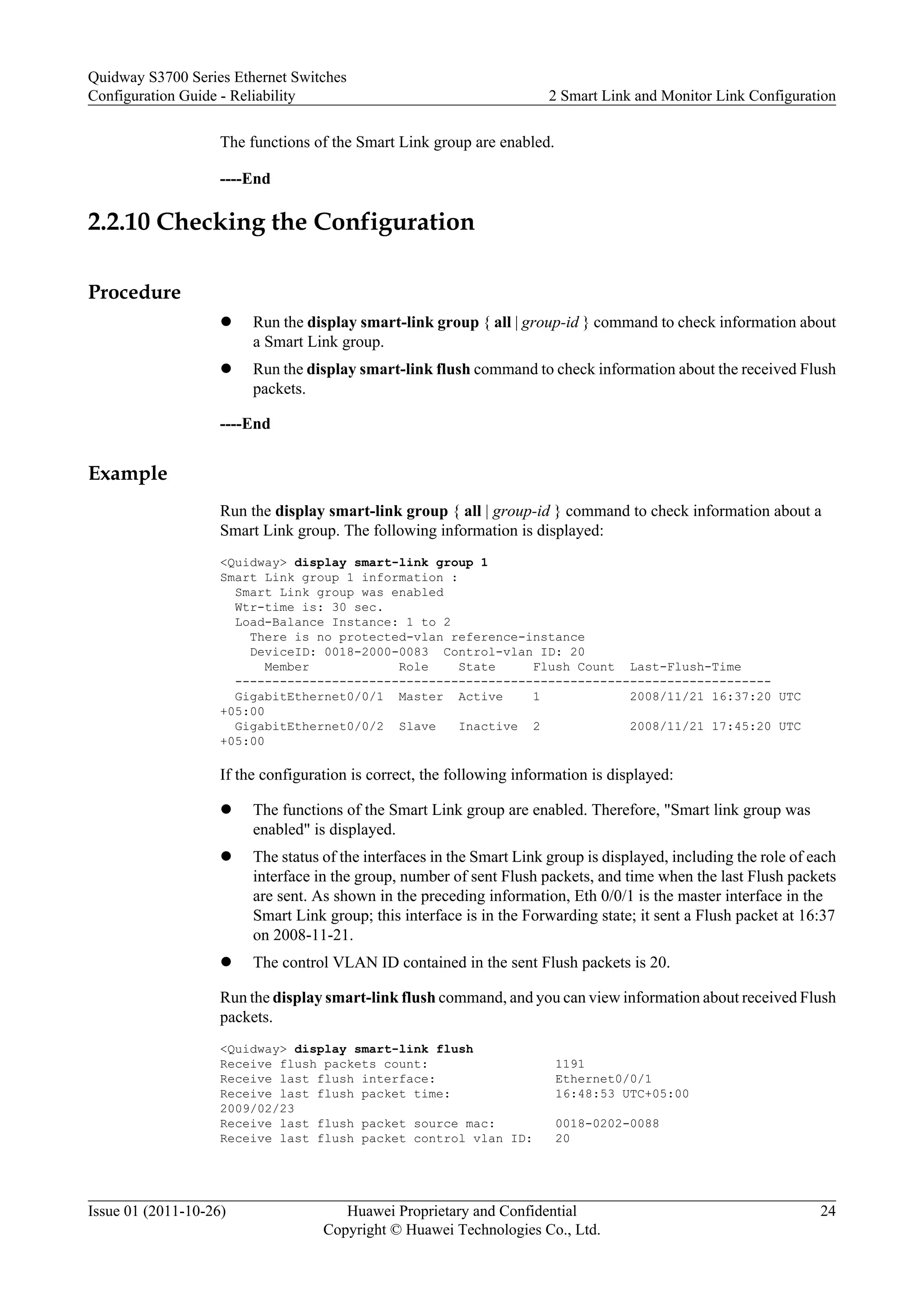 The functions of the Smart Link group are enabled.
----End
2.2.10 Checking the Configuration
Procedure
l Run the display smart-link group { all | group-id } command to check information about
a Smart Link group.
l Run the display smart-link flush command to check information about the received Flush
packets.
----End
Example
Run the display smart-link group { all | group-id } command to check information about a
Smart Link group. The following information is displayed:
<Quidway> display smart-link group 1
Smart Link group 1 information :
Smart Link group was enabled
Wtr-time is: 30 sec.
Load-Balance Instance: 1 to 2
There is no protected-vlan reference-instance
DeviceID: 0018-2000-0083 Control-vlan ID: 20
Member Role State Flush Count Last-Flush-Time
------------------------------------------------------------------------
GigabitEthernet0/0/1 Master Active 1 2008/11/21 16:37:20 UTC
+05:00
GigabitEthernet0/0/2 Slave Inactive 2 2008/11/21 17:45:20 UTC
+05:00
If the configuration is correct, the following information is displayed:
l The functions of the Smart Link group are enabled. Therefore, "Smart link group was
enabled" is displayed.
l The status of the interfaces in the Smart Link group is displayed, including the role of each
interface in the group, number of sent Flush packets, and time when the last Flush packets
are sent. As shown in the preceding information, Eth 0/0/1 is the master interface in the
Smart Link group; this interface is in the Forwarding state; it sent a Flush packet at 16:37
on 2008-11-21.
l The control VLAN ID contained in the sent Flush packets is 20.
Run the display smart-link flush command, and you can view information about received Flush
packets.
<Quidway> display smart-link flush
Receive flush packets count: 1191
Receive last flush interface: Ethernet0/0/1
Receive last flush packet time: 16:48:53 UTC+05:00
2009/02/23
Receive last flush packet source mac: 0018-0202-0088
Receive last flush packet control vlan ID: 20
Quidway S3700 Series Ethernet Switches
Configuration Guide - Reliability 2 Smart Link and Monitor Link Configuration
Issue 01 (2011-10-26) Huawei Proprietary and Confidential
Copyright © Huawei Technologies Co., Ltd.
24
 