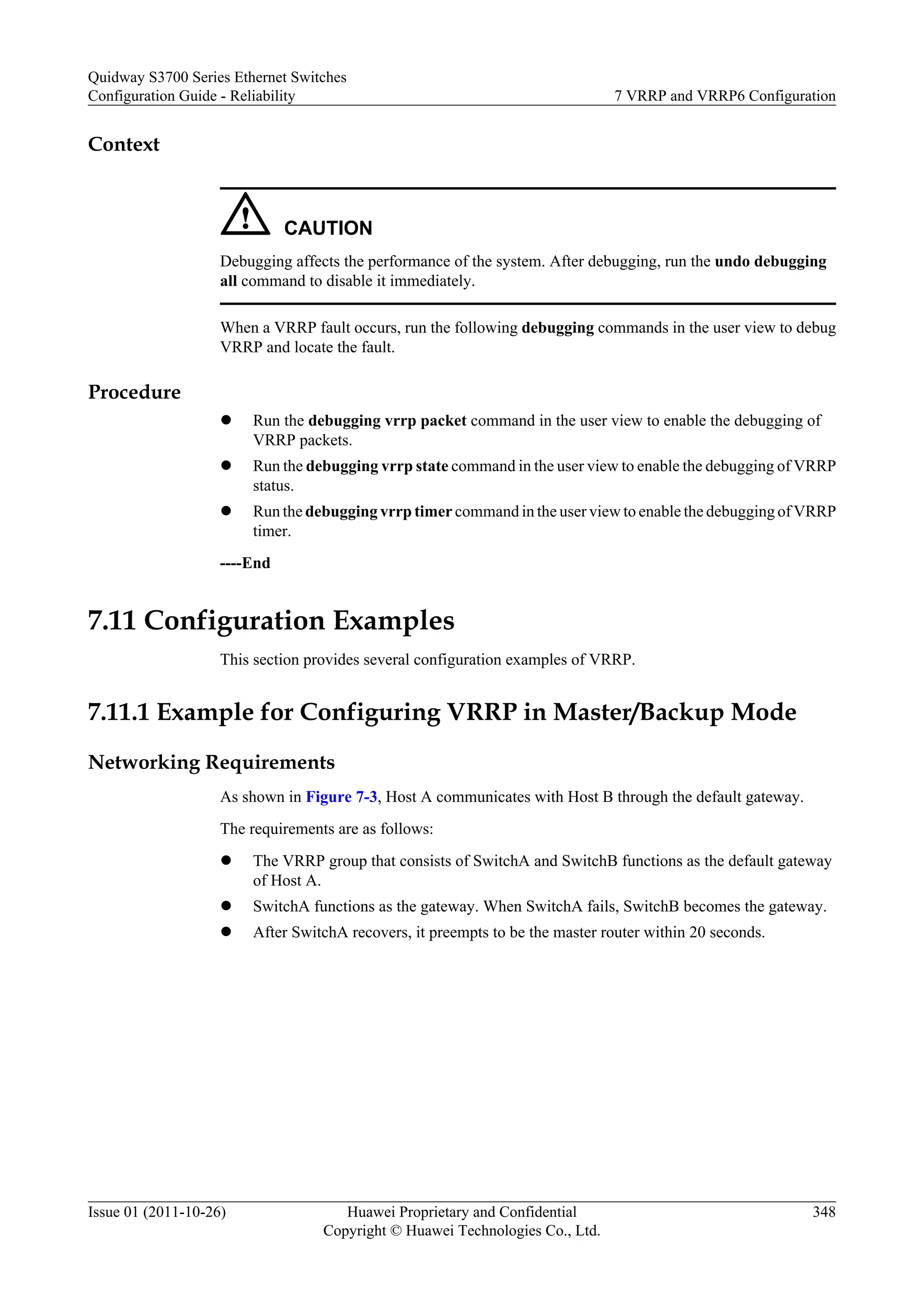 Context
CAUTION
Debugging affects the performance of the system. After debugging, run the undo debugging
all command to disable it immediately.
When a VRRP fault occurs, run the following debugging commands in the user view to debug
VRRP and locate the fault.
Procedure
l Run the debugging vrrp packet command in the user view to enable the debugging of
VRRP packets.
l Run the debugging vrrp state command in the user view to enable the debugging of VRRP
status.
l Run the debugging vrrp timer command in the user view to enable the debugging of VRRP
timer.
----End
7.11 Configuration Examples
This section provides several configuration examples of VRRP.
7.11.1 Example for Configuring VRRP in Master/Backup Mode
Networking Requirements
As shown in Figure 7-3, Host A communicates with Host B through the default gateway.
The requirements are as follows:
l The VRRP group that consists of SwitchA and SwitchB functions as the default gateway
of Host A.
l SwitchA functions as the gateway. When SwitchA fails, SwitchB becomes the gateway.
l After SwitchA recovers, it preempts to be the master router within 20 seconds.
Quidway S3700 Series Ethernet Switches
Configuration Guide - Reliability 7 VRRP and VRRP6 Configuration
Issue 01 (2011-10-26) Huawei Proprietary and Confidential
Copyright © Huawei Technologies Co., Ltd.
348
 