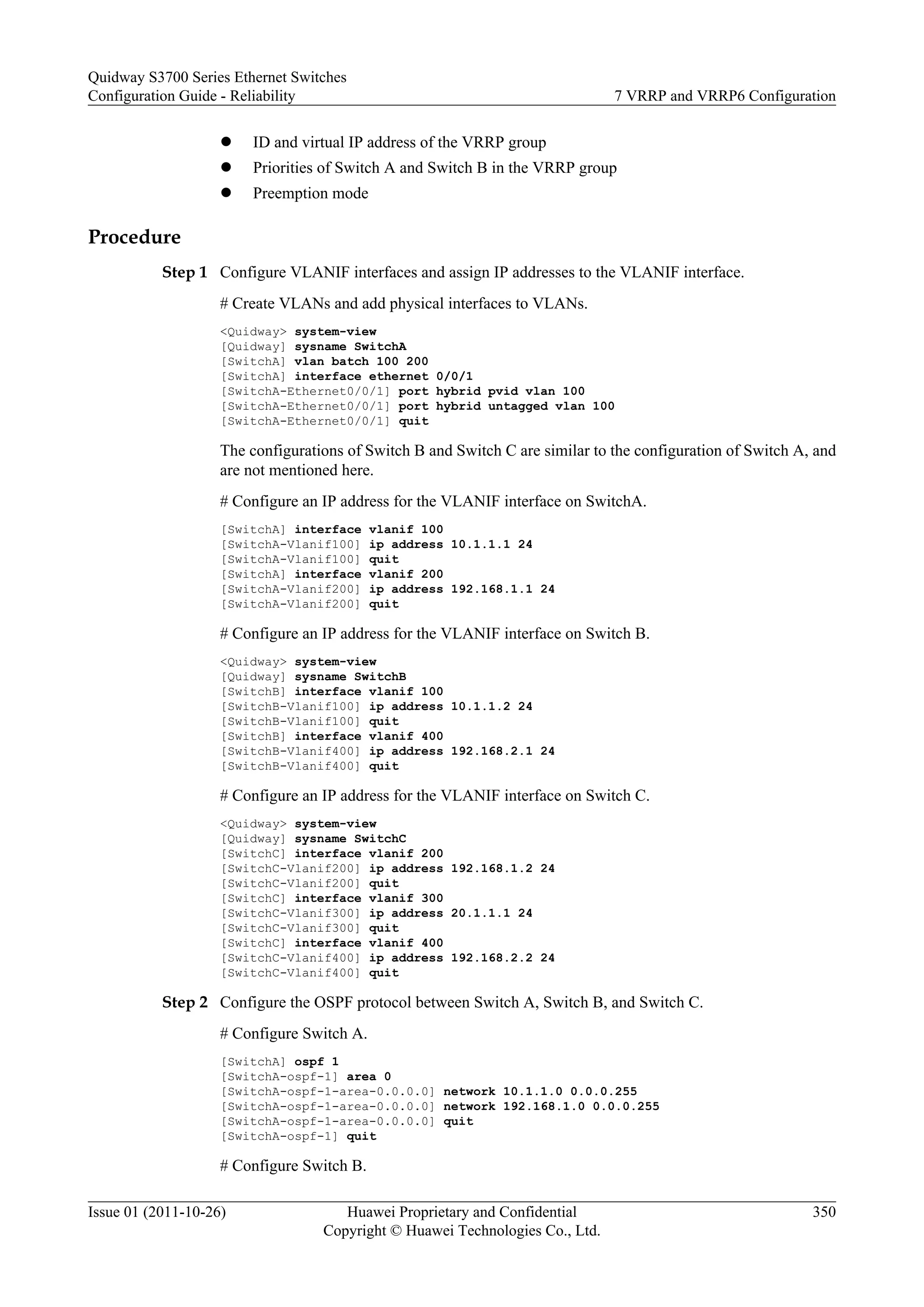 l ID and virtual IP address of the VRRP group
l Priorities of Switch A and Switch B in the VRRP group
l Preemption mode
Procedure
Step 1 Configure VLANIF interfaces and assign IP addresses to the VLANIF interface.
# Create VLANs and add physical interfaces to VLANs.
<Quidway> system-view
[Quidway] sysname SwitchA
[SwitchA] vlan batch 100 200
[SwitchA] interface ethernet 0/0/1
[SwitchA-Ethernet0/0/1] port hybrid pvid vlan 100
[SwitchA-Ethernet0/0/1] port hybrid untagged vlan 100
[SwitchA-Ethernet0/0/1] quit
The configurations of Switch B and Switch C are similar to the configuration of Switch A, and
are not mentioned here.
# Configure an IP address for the VLANIF interface on SwitchA.
[SwitchA] interface vlanif 100
[SwitchA-Vlanif100] ip address 10.1.1.1 24
[SwitchA-Vlanif100] quit
[SwitchA] interface vlanif 200
[SwitchA-Vlanif200] ip address 192.168.1.1 24
[SwitchA-Vlanif200] quit
# Configure an IP address for the VLANIF interface on Switch B.
<Quidway> system-view
[Quidway] sysname SwitchB
[SwitchB] interface vlanif 100
[SwitchB-Vlanif100] ip address 10.1.1.2 24
[SwitchB-Vlanif100] quit
[SwitchB] interface vlanif 400
[SwitchB-Vlanif400] ip address 192.168.2.1 24
[SwitchB-Vlanif400] quit
# Configure an IP address for the VLANIF interface on Switch C.
<Quidway> system-view
[Quidway] sysname SwitchC
[SwitchC] interface vlanif 200
[SwitchC-Vlanif200] ip address 192.168.1.2 24
[SwitchC-Vlanif200] quit
[SwitchC] interface vlanif 300
[SwitchC-Vlanif300] ip address 20.1.1.1 24
[SwitchC-Vlanif300] quit
[SwitchC] interface vlanif 400
[SwitchC-Vlanif400] ip address 192.168.2.2 24
[SwitchC-Vlanif400] quit
Step 2 Configure the OSPF protocol between Switch A, Switch B, and Switch C.
# Configure Switch A.
[SwitchA] ospf 1
[SwitchA-ospf-1] area 0
[SwitchA-ospf-1-area-0.0.0.0] network 10.1.1.0 0.0.0.255
[SwitchA-ospf-1-area-0.0.0.0] network 192.168.1.0 0.0.0.255
[SwitchA-ospf-1-area-0.0.0.0] quit
[SwitchA-ospf-1] quit
# Configure Switch B.
Quidway S3700 Series Ethernet Switches
Configuration Guide - Reliability 7 VRRP and VRRP6 Configuration
Issue 01 (2011-10-26) Huawei Proprietary and Confidential
Copyright © Huawei Technologies Co., Ltd.
350
 