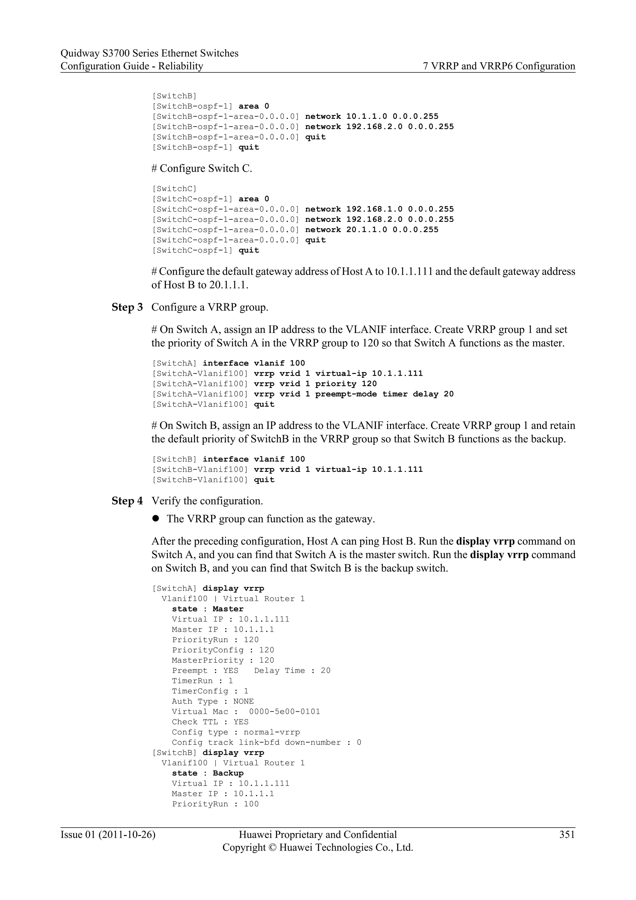 [SwitchB]
[SwitchB-ospf-1] area 0
[SwitchB-ospf-1-area-0.0.0.0] network 10.1.1.0 0.0.0.255
[SwitchB-ospf-1-area-0.0.0.0] network 192.168.2.0 0.0.0.255
[SwitchB-ospf-1-area-0.0.0.0] quit
[SwitchB-ospf-1] quit
# Configure Switch C.
[SwitchC]
[SwitchC-ospf-1] area 0
[SwitchC-ospf-1-area-0.0.0.0] network 192.168.1.0 0.0.0.255
[SwitchC-ospf-1-area-0.0.0.0] network 192.168.2.0 0.0.0.255
[SwitchC-ospf-1-area-0.0.0.0] network 20.1.1.0 0.0.0.255
[SwitchC-ospf-1-area-0.0.0.0] quit
[SwitchC-ospf-1] quit
# Configure the default gateway address of Host A to 10.1.1.111 and the default gateway address
of Host B to 20.1.1.1.
Step 3 Configure a VRRP group.
# On Switch A, assign an IP address to the VLANIF interface. Create VRRP group 1 and set
the priority of Switch A in the VRRP group to 120 so that Switch A functions as the master.
[SwitchA] interface vlanif 100
[SwitchA-Vlanif100] vrrp vrid 1 virtual-ip 10.1.1.111
[SwitchA-Vlanif100] vrrp vrid 1 priority 120
[SwitchA-Vlanif100] vrrp vrid 1 preempt-mode timer delay 20
[SwitchA-Vlanif100] quit
# On Switch B, assign an IP address to the VLANIF interface. Create VRRP group 1 and retain
the default priority of SwitchB in the VRRP group so that Switch B functions as the backup.
[SwitchB] interface vlanif 100
[SwitchB-Vlanif100] vrrp vrid 1 virtual-ip 10.1.1.111
[SwitchB-Vlanif100] quit
Step 4 Verify the configuration.
l The VRRP group can function as the gateway.
After the preceding configuration, Host A can ping Host B. Run the display vrrp command on
Switch A, and you can find that Switch A is the master switch. Run the display vrrp command
on Switch B, and you can find that Switch B is the backup switch.
[SwitchA] display vrrp
Vlanif100 | Virtual Router 1
state : Master
Virtual IP : 10.1.1.111
Master IP : 10.1.1.1
PriorityRun : 120
PriorityConfig : 120
MasterPriority : 120
Preempt : YES Delay Time : 20
TimerRun : 1
TimerConfig : 1
Auth Type : NONE
Virtual Mac : 0000-5e00-0101
Check TTL : YES
Config type : normal-vrrp
Config track link-bfd down-number : 0
[SwitchB] display vrrp
Vlanif100 | Virtual Router 1
state : Backup
Virtual IP : 10.1.1.111
Master IP : 10.1.1.1
PriorityRun : 100
Quidway S3700 Series Ethernet Switches
Configuration Guide - Reliability 7 VRRP and VRRP6 Configuration
Issue 01 (2011-10-26) Huawei Proprietary and Confidential
Copyright © Huawei Technologies Co., Ltd.
351
 