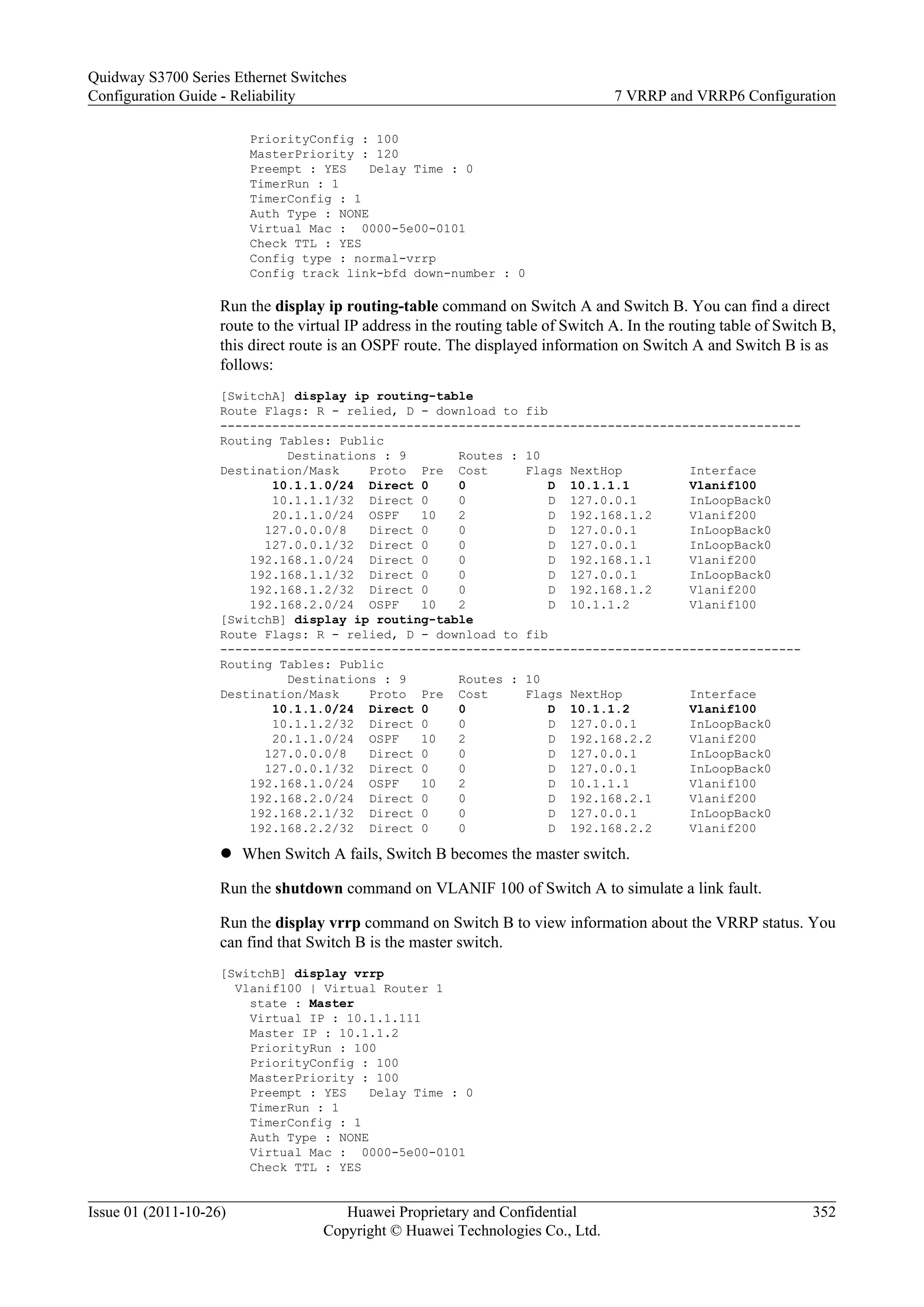 PriorityConfig : 100
MasterPriority : 120
Preempt : YES Delay Time : 0
TimerRun : 1
TimerConfig : 1
Auth Type : NONE
Virtual Mac : 0000-5e00-0101
Check TTL : YES
Config type : normal-vrrp
Config track link-bfd down-number : 0
Run the display ip routing-table command on Switch A and Switch B. You can find a direct
route to the virtual IP address in the routing table of Switch A. In the routing table of Switch B,
this direct route is an OSPF route. The displayed information on Switch A and Switch B is as
follows:
[SwitchA] display ip routing-table
Route Flags: R - relied, D - download to fib
------------------------------------------------------------------------------
Routing Tables: Public
Destinations : 9 Routes : 10
Destination/Mask Proto Pre Cost Flags NextHop Interface
10.1.1.0/24 Direct 0 0 D 10.1.1.1 Vlanif100
10.1.1.1/32 Direct 0 0 D 127.0.0.1 InLoopBack0
20.1.1.0/24 OSPF 10 2 D 192.168.1.2 Vlanif200
127.0.0.0/8 Direct 0 0 D 127.0.0.1 InLoopBack0
127.0.0.1/32 Direct 0 0 D 127.0.0.1 InLoopBack0
192.168.1.0/24 Direct 0 0 D 192.168.1.1 Vlanif200
192.168.1.1/32 Direct 0 0 D 127.0.0.1 InLoopBack0
192.168.1.2/32 Direct 0 0 D 192.168.1.2 Vlanif200
192.168.2.0/24 OSPF 10 2 D 10.1.1.2 Vlanif100
[SwitchB] display ip routing-table
Route Flags: R - relied, D - download to fib
------------------------------------------------------------------------------
Routing Tables: Public
Destinations : 9 Routes : 10
Destination/Mask Proto Pre Cost Flags NextHop Interface
10.1.1.0/24 Direct 0 0 D 10.1.1.2 Vlanif100
10.1.1.2/32 Direct 0 0 D 127.0.0.1 InLoopBack0
20.1.1.0/24 OSPF 10 2 D 192.168.2.2 Vlanif200
127.0.0.0/8 Direct 0 0 D 127.0.0.1 InLoopBack0
127.0.0.1/32 Direct 0 0 D 127.0.0.1 InLoopBack0
192.168.1.0/24 OSPF 10 2 D 10.1.1.1 Vlanif100
192.168.2.0/24 Direct 0 0 D 192.168.2.1 Vlanif200
192.168.2.1/32 Direct 0 0 D 127.0.0.1 InLoopBack0
192.168.2.2/32 Direct 0 0 D 192.168.2.2 Vlanif200
l When Switch A fails, Switch B becomes the master switch.
Run the shutdown command on VLANIF 100 of Switch A to simulate a link fault.
Run the display vrrp command on Switch B to view information about the VRRP status. You
can find that Switch B is the master switch.
[SwitchB] display vrrp
Vlanif100 | Virtual Router 1
state : Master
Virtual IP : 10.1.1.111
Master IP : 10.1.1.2
PriorityRun : 100
PriorityConfig : 100
MasterPriority : 100
Preempt : YES Delay Time : 0
TimerRun : 1
TimerConfig : 1
Auth Type : NONE
Virtual Mac : 0000-5e00-0101
Check TTL : YES
Quidway S3700 Series Ethernet Switches
Configuration Guide - Reliability 7 VRRP and VRRP6 Configuration
Issue 01 (2011-10-26) Huawei Proprietary and Confidential
Copyright © Huawei Technologies Co., Ltd.
352
 