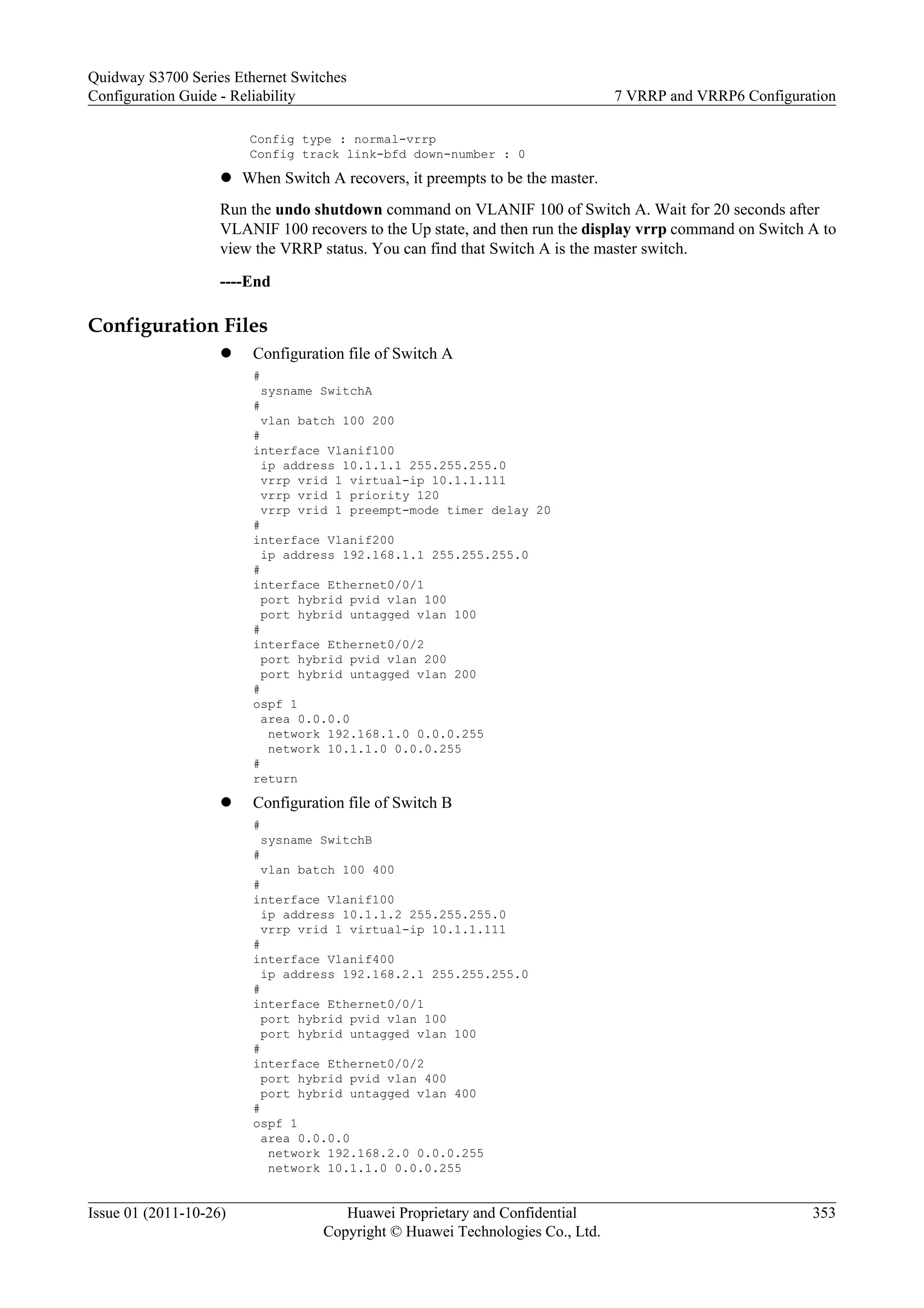 Config type : normal-vrrp
Config track link-bfd down-number : 0
l When Switch A recovers, it preempts to be the master.
Run the undo shutdown command on VLANIF 100 of Switch A. Wait for 20 seconds after
VLANIF 100 recovers to the Up state, and then run the display vrrp command on Switch A to
view the VRRP status. You can find that Switch A is the master switch.
----End
Configuration Files
l Configuration file of Switch A
#
sysname SwitchA
#
vlan batch 100 200
#
interface Vlanif100
ip address 10.1.1.1 255.255.255.0
vrrp vrid 1 virtual-ip 10.1.1.111
vrrp vrid 1 priority 120
vrrp vrid 1 preempt-mode timer delay 20
#
interface Vlanif200
ip address 192.168.1.1 255.255.255.0
#
interface Ethernet0/0/1
port hybrid pvid vlan 100
port hybrid untagged vlan 100
#
interface Ethernet0/0/2
port hybrid pvid vlan 200
port hybrid untagged vlan 200
#
ospf 1
area 0.0.0.0
network 192.168.1.0 0.0.0.255
network 10.1.1.0 0.0.0.255
#
return
l Configuration file of Switch B
#
sysname SwitchB
#
vlan batch 100 400
#
interface Vlanif100
ip address 10.1.1.2 255.255.255.0
vrrp vrid 1 virtual-ip 10.1.1.111
#
interface Vlanif400
ip address 192.168.2.1 255.255.255.0
#
interface Ethernet0/0/1
port hybrid pvid vlan 100
port hybrid untagged vlan 100
#
interface Ethernet0/0/2
port hybrid pvid vlan 400
port hybrid untagged vlan 400
#
ospf 1
area 0.0.0.0
network 192.168.2.0 0.0.0.255
network 10.1.1.0 0.0.0.255
Quidway S3700 Series Ethernet Switches
Configuration Guide - Reliability 7 VRRP and VRRP6 Configuration
Issue 01 (2011-10-26) Huawei Proprietary and Confidential
Copyright © Huawei Technologies Co., Ltd.
353
 