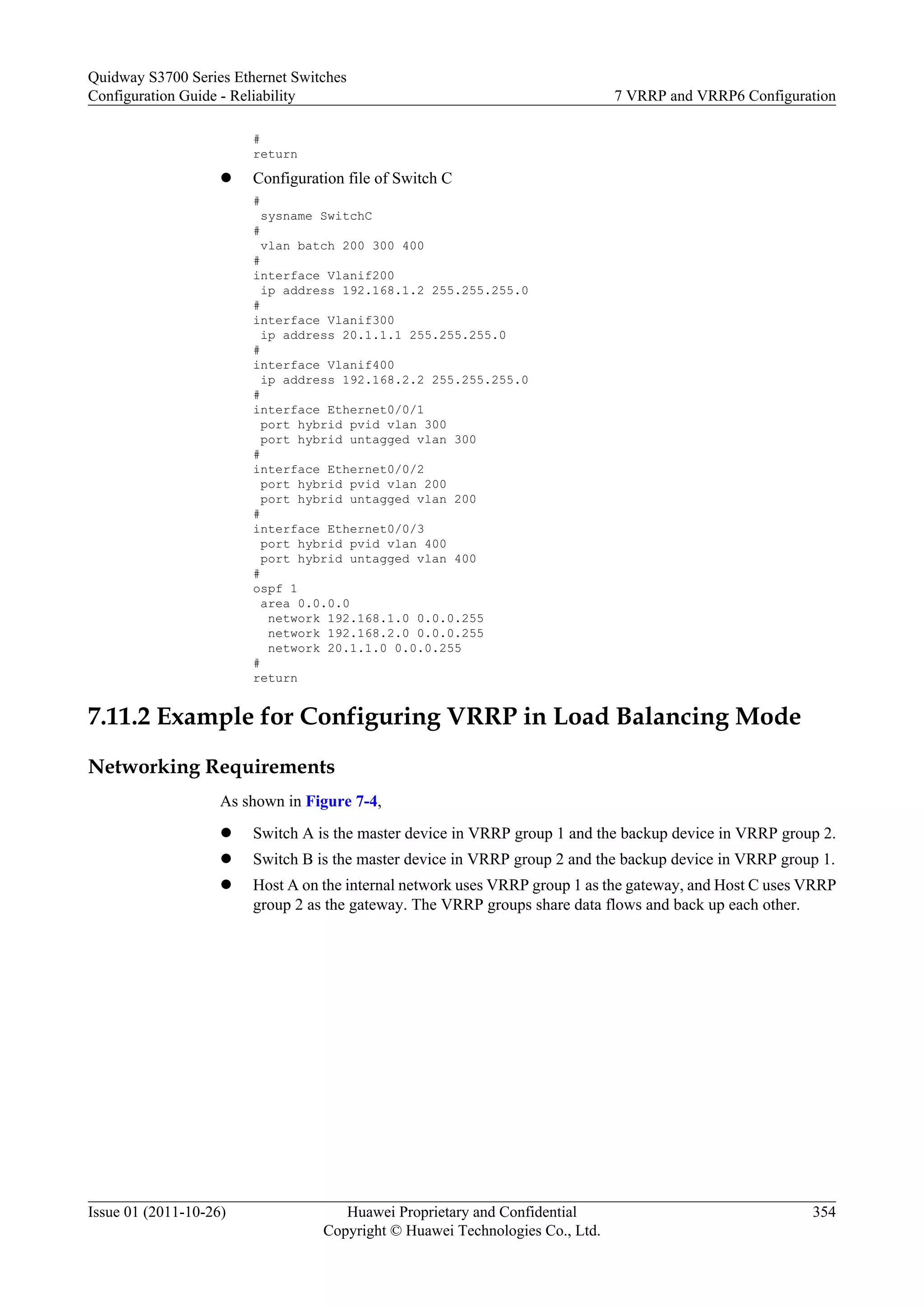 #
return
l Configuration file of Switch C
#
sysname SwitchC
#
vlan batch 200 300 400
#
interface Vlanif200
ip address 192.168.1.2 255.255.255.0
#
interface Vlanif300
ip address 20.1.1.1 255.255.255.0
#
interface Vlanif400
ip address 192.168.2.2 255.255.255.0
#
interface Ethernet0/0/1
port hybrid pvid vlan 300
port hybrid untagged vlan 300
#
interface Ethernet0/0/2
port hybrid pvid vlan 200
port hybrid untagged vlan 200
#
interface Ethernet0/0/3
port hybrid pvid vlan 400
port hybrid untagged vlan 400
#
ospf 1
area 0.0.0.0
network 192.168.1.0 0.0.0.255
network 192.168.2.0 0.0.0.255
network 20.1.1.0 0.0.0.255
#
return
7.11.2 Example for Configuring VRRP in Load Balancing Mode
Networking Requirements
As shown in Figure 7-4,
l Switch A is the master device in VRRP group 1 and the backup device in VRRP group 2.
l Switch B is the master device in VRRP group 2 and the backup device in VRRP group 1.
l Host A on the internal network uses VRRP group 1 as the gateway, and Host C uses VRRP
group 2 as the gateway. The VRRP groups share data flows and back up each other.
Quidway S3700 Series Ethernet Switches
Configuration Guide - Reliability 7 VRRP and VRRP6 Configuration
Issue 01 (2011-10-26) Huawei Proprietary and Confidential
Copyright © Huawei Technologies Co., Ltd.
354
 