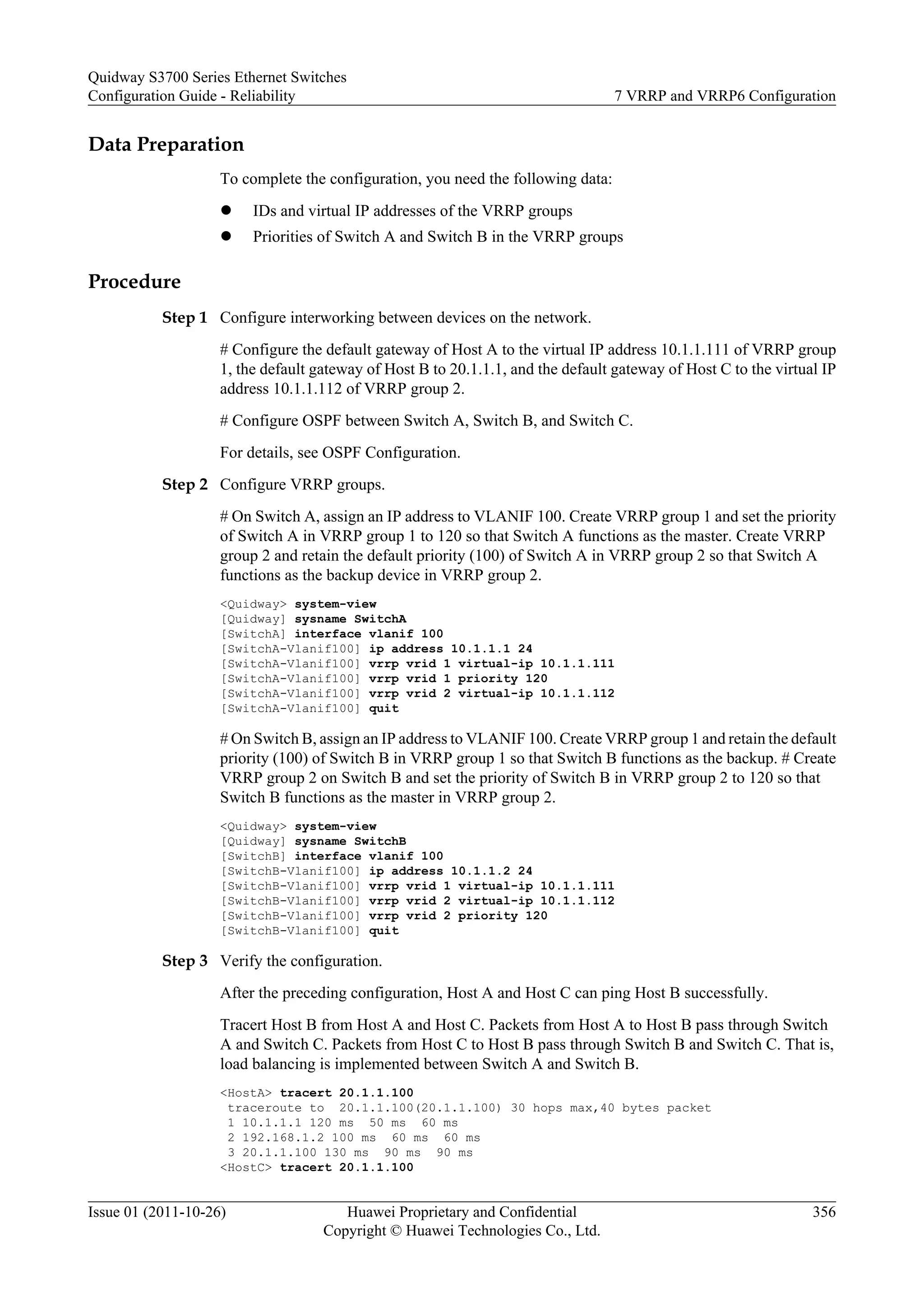 Data Preparation
To complete the configuration, you need the following data:
l IDs and virtual IP addresses of the VRRP groups
l Priorities of Switch A and Switch B in the VRRP groups
Procedure
Step 1 Configure interworking between devices on the network.
# Configure the default gateway of Host A to the virtual IP address 10.1.1.111 of VRRP group
1, the default gateway of Host B to 20.1.1.1, and the default gateway of Host C to the virtual IP
address 10.1.1.112 of VRRP group 2.
# Configure OSPF between Switch A, Switch B, and Switch C.
For details, see OSPF Configuration.
Step 2 Configure VRRP groups.
# On Switch A, assign an IP address to VLANIF 100. Create VRRP group 1 and set the priority
of Switch A in VRRP group 1 to 120 so that Switch A functions as the master. Create VRRP
group 2 and retain the default priority (100) of Switch A in VRRP group 2 so that Switch A
functions as the backup device in VRRP group 2.
<Quidway> system-view
[Quidway] sysname SwitchA
[SwitchA] interface vlanif 100
[SwitchA-Vlanif100] ip address 10.1.1.1 24
[SwitchA-Vlanif100] vrrp vrid 1 virtual-ip 10.1.1.111
[SwitchA-Vlanif100] vrrp vrid 1 priority 120
[SwitchA-Vlanif100] vrrp vrid 2 virtual-ip 10.1.1.112
[SwitchA-Vlanif100] quit
# On Switch B, assign an IP address to VLANIF 100. Create VRRP group 1 and retain the default
priority (100) of Switch B in VRRP group 1 so that Switch B functions as the backup. # Create
VRRP group 2 on Switch B and set the priority of Switch B in VRRP group 2 to 120 so that
Switch B functions as the master in VRRP group 2.
<Quidway> system-view
[Quidway] sysname SwitchB
[SwitchB] interface vlanif 100
[SwitchB-Vlanif100] ip address 10.1.1.2 24
[SwitchB-Vlanif100] vrrp vrid 1 virtual-ip 10.1.1.111
[SwitchB-Vlanif100] vrrp vrid 2 virtual-ip 10.1.1.112
[SwitchB-Vlanif100] vrrp vrid 2 priority 120
[SwitchB-Vlanif100] quit
Step 3 Verify the configuration.
After the preceding configuration, Host A and Host C can ping Host B successfully.
Tracert Host B from Host A and Host C. Packets from Host A to Host B pass through Switch
A and Switch C. Packets from Host C to Host B pass through Switch B and Switch C. That is,
load balancing is implemented between Switch A and Switch B.
<HostA> tracert 20.1.1.100
traceroute to 20.1.1.100(20.1.1.100) 30 hops max,40 bytes packet
1 10.1.1.1 120 ms 50 ms 60 ms
2 192.168.1.2 100 ms 60 ms 60 ms
3 20.1.1.100 130 ms 90 ms 90 ms
<HostC> tracert 20.1.1.100
Quidway S3700 Series Ethernet Switches
Configuration Guide - Reliability 7 VRRP and VRRP6 Configuration
Issue 01 (2011-10-26) Huawei Proprietary and Confidential
Copyright © Huawei Technologies Co., Ltd.
356
 