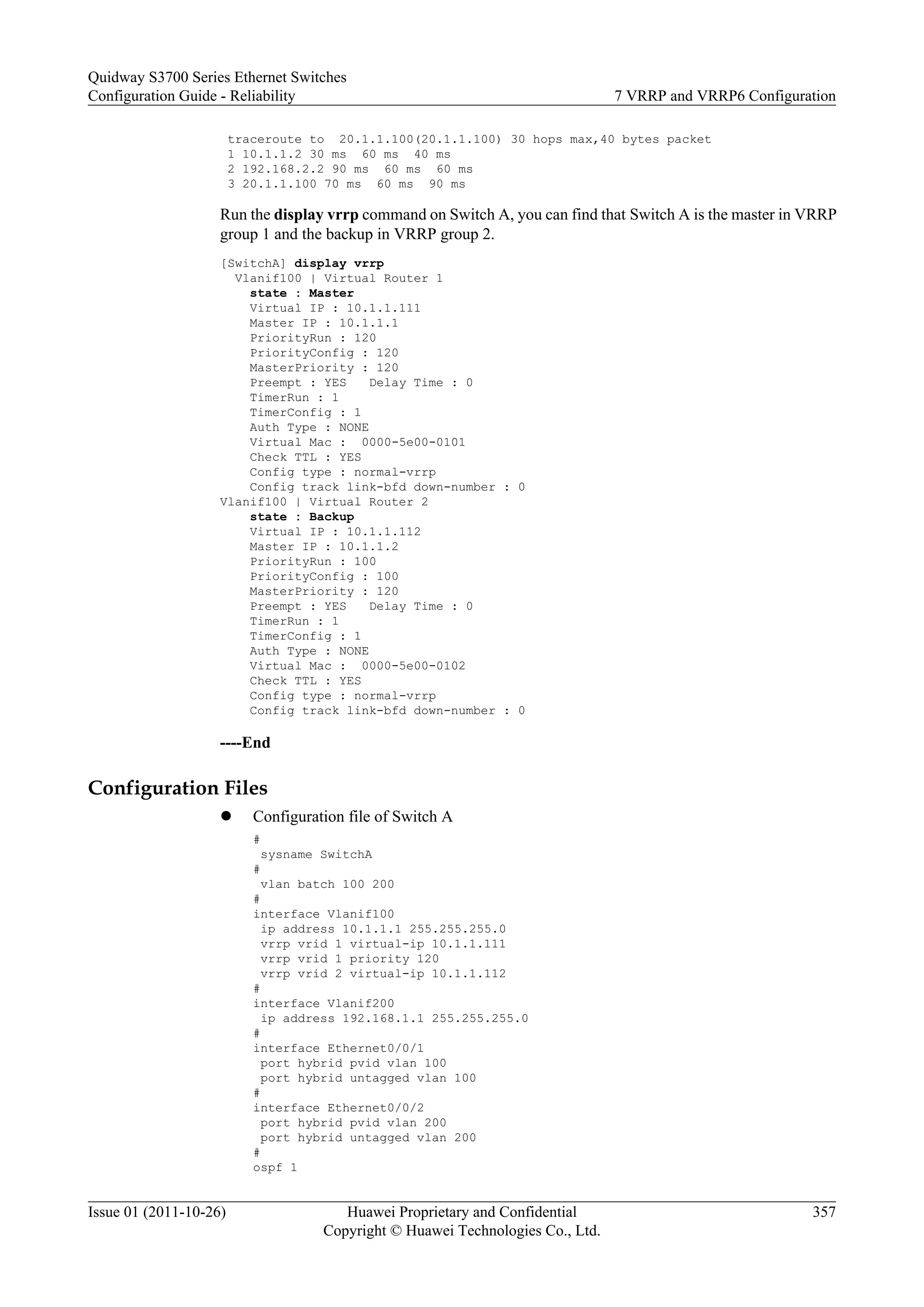 traceroute to 20.1.1.100(20.1.1.100) 30 hops max,40 bytes packet
1 10.1.1.2 30 ms 60 ms 40 ms
2 192.168.2.2 90 ms 60 ms 60 ms
3 20.1.1.100 70 ms 60 ms 90 ms
Run the display vrrp command on Switch A, you can find that Switch A is the master in VRRP
group 1 and the backup in VRRP group 2.
[SwitchA] display vrrp
Vlanif100 | Virtual Router 1
state : Master
Virtual IP : 10.1.1.111
Master IP : 10.1.1.1
PriorityRun : 120
PriorityConfig : 120
MasterPriority : 120
Preempt : YES Delay Time : 0
TimerRun : 1
TimerConfig : 1
Auth Type : NONE
Virtual Mac : 0000-5e00-0101
Check TTL : YES
Config type : normal-vrrp
Config track link-bfd down-number : 0
Vlanif100 | Virtual Router 2
state : Backup
Virtual IP : 10.1.1.112
Master IP : 10.1.1.2
PriorityRun : 100
PriorityConfig : 100
MasterPriority : 120
Preempt : YES Delay Time : 0
TimerRun : 1
TimerConfig : 1
Auth Type : NONE
Virtual Mac : 0000-5e00-0102
Check TTL : YES
Config type : normal-vrrp
Config track link-bfd down-number : 0
----End
Configuration Files
l Configuration file of Switch A
#
sysname SwitchA
#
vlan batch 100 200
#
interface Vlanif100
ip address 10.1.1.1 255.255.255.0
vrrp vrid 1 virtual-ip 10.1.1.111
vrrp vrid 1 priority 120
vrrp vrid 2 virtual-ip 10.1.1.112
#
interface Vlanif200
ip address 192.168.1.1 255.255.255.0
#
interface Ethernet0/0/1
port hybrid pvid vlan 100
port hybrid untagged vlan 100
#
interface Ethernet0/0/2
port hybrid pvid vlan 200
port hybrid untagged vlan 200
#
ospf 1
Quidway S3700 Series Ethernet Switches
Configuration Guide - Reliability 7 VRRP and VRRP6 Configuration
Issue 01 (2011-10-26) Huawei Proprietary and Confidential
Copyright © Huawei Technologies Co., Ltd.
357
 