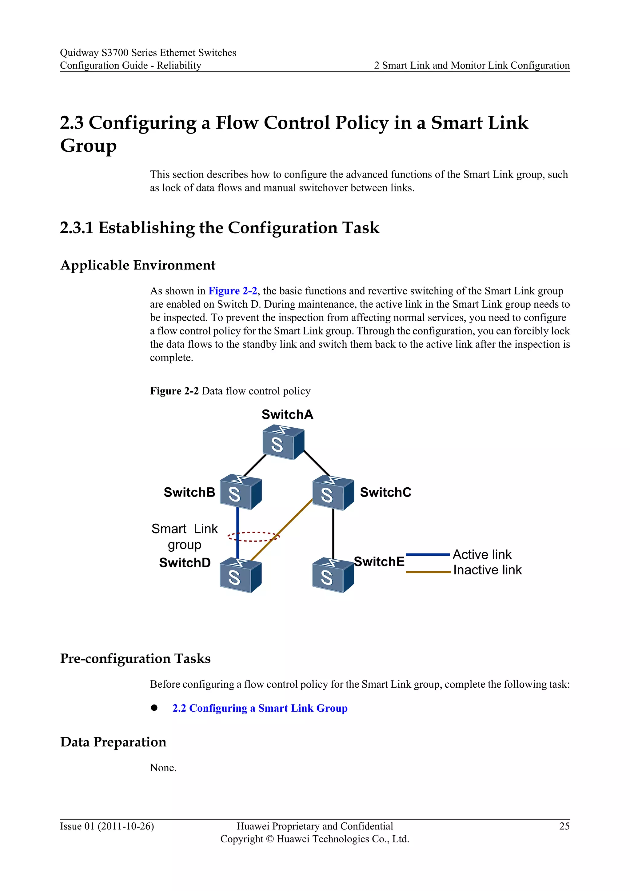 2.3 Configuring a Flow Control Policy in a Smart Link
Group
This section describes how to configure the advanced functions of the Smart Link group, such
as lock of data flows and manual switchover between links.
2.3.1 Establishing the Configuration Task
Applicable Environment
As shown in Figure 2-2, the basic functions and revertive switching of the Smart Link group
are enabled on Switch D. During maintenance, the active link in the Smart Link group needs to
be inspected. To prevent the inspection from affecting normal services, you need to configure
a flow control policy for the Smart Link group. Through the configuration, you can forcibly lock
the data flows to the standby link and switch them back to the active link after the inspection is
complete.
Figure 2-2 Data flow control policy
SwitchA
SwitchE
SwitchB SwitchC
Smart Link
group
Active link
SwitchD
Inactive link
Pre-configuration Tasks
Before configuring a flow control policy for the Smart Link group, complete the following task:
l 2.2 Configuring a Smart Link Group
Data Preparation
None.
Quidway S3700 Series Ethernet Switches
Configuration Guide - Reliability 2 Smart Link and Monitor Link Configuration
Issue 01 (2011-10-26) Huawei Proprietary and Confidential
Copyright © Huawei Technologies Co., Ltd.
25
 