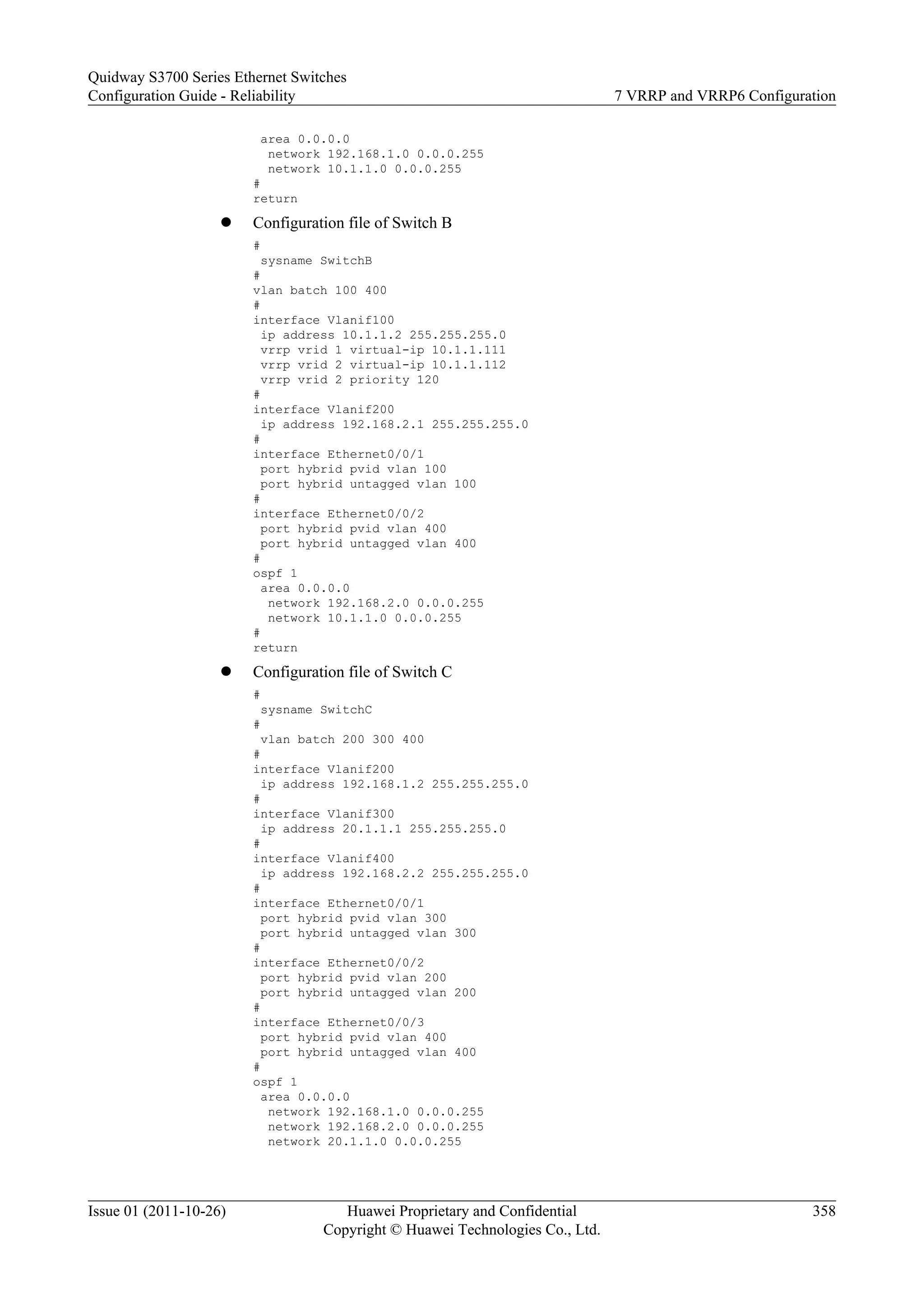 area 0.0.0.0
network 192.168.1.0 0.0.0.255
network 10.1.1.0 0.0.0.255
#
return
l Configuration file of Switch B
#
sysname SwitchB
#
vlan batch 100 400
#
interface Vlanif100
ip address 10.1.1.2 255.255.255.0
vrrp vrid 1 virtual-ip 10.1.1.111
vrrp vrid 2 virtual-ip 10.1.1.112
vrrp vrid 2 priority 120
#
interface Vlanif200
ip address 192.168.2.1 255.255.255.0
#
interface Ethernet0/0/1
port hybrid pvid vlan 100
port hybrid untagged vlan 100
#
interface Ethernet0/0/2
port hybrid pvid vlan 400
port hybrid untagged vlan 400
#
ospf 1
area 0.0.0.0
network 192.168.2.0 0.0.0.255
network 10.1.1.0 0.0.0.255
#
return
l Configuration file of Switch C
#
sysname SwitchC
#
vlan batch 200 300 400
#
interface Vlanif200
ip address 192.168.1.2 255.255.255.0
#
interface Vlanif300
ip address 20.1.1.1 255.255.255.0
#
interface Vlanif400
ip address 192.168.2.2 255.255.255.0
#
interface Ethernet0/0/1
port hybrid pvid vlan 300
port hybrid untagged vlan 300
#
interface Ethernet0/0/2
port hybrid pvid vlan 200
port hybrid untagged vlan 200
#
interface Ethernet0/0/3
port hybrid pvid vlan 400
port hybrid untagged vlan 400
#
ospf 1
area 0.0.0.0
network 192.168.1.0 0.0.0.255
network 192.168.2.0 0.0.0.255
network 20.1.1.0 0.0.0.255
Quidway S3700 Series Ethernet Switches
Configuration Guide - Reliability 7 VRRP and VRRP6 Configuration
Issue 01 (2011-10-26) Huawei Proprietary and Confidential
Copyright © Huawei Technologies Co., Ltd.
358
 