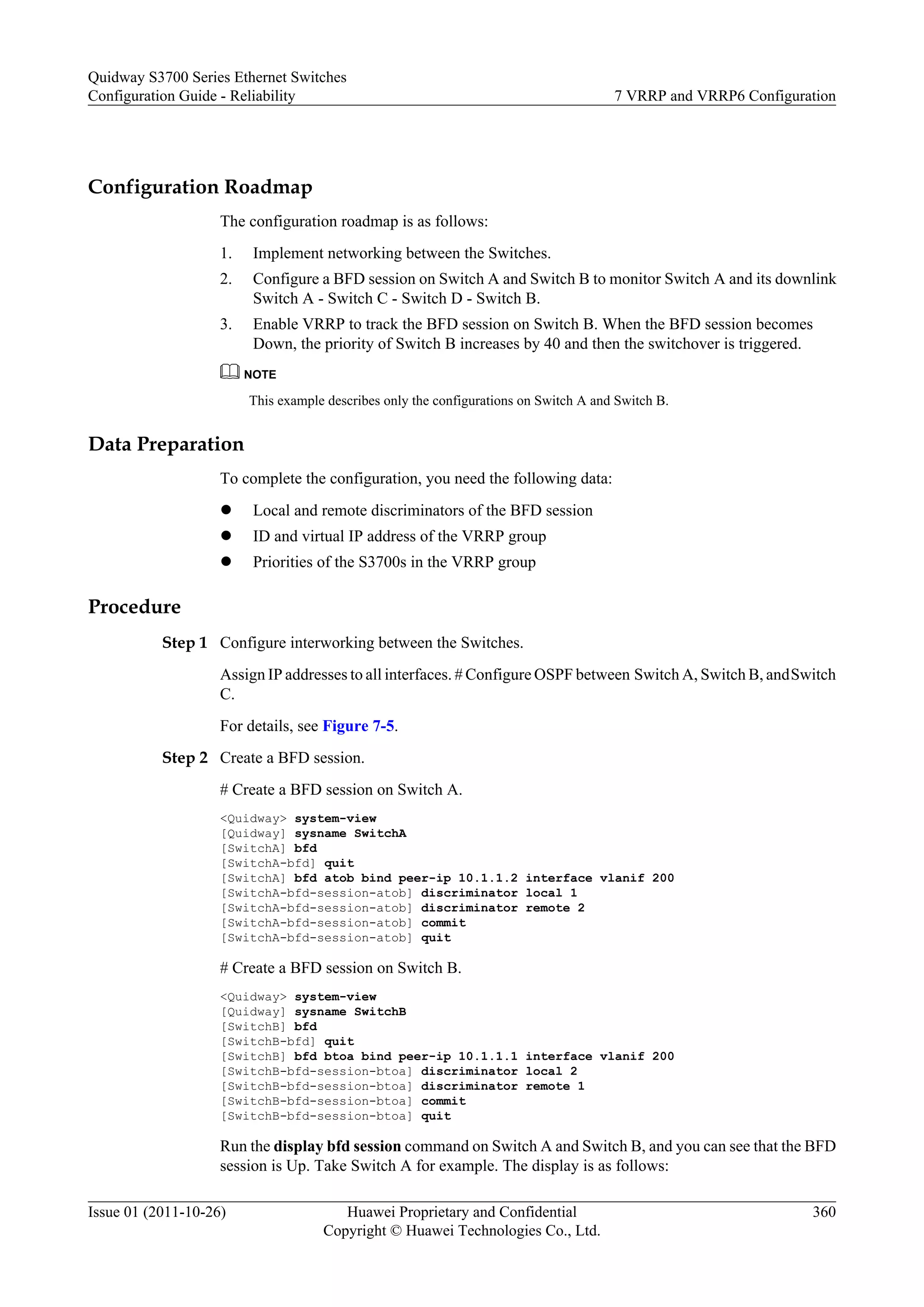Configuration Roadmap
The configuration roadmap is as follows:
1. Implement networking between the Switches.
2. Configure a BFD session on Switch A and Switch B to monitor Switch A and its downlink
Switch A - Switch C - Switch D - Switch B.
3. Enable VRRP to track the BFD session on Switch B. When the BFD session becomes
Down, the priority of Switch B increases by 40 and then the switchover is triggered.
NOTE
This example describes only the configurations on Switch A and Switch B.
Data Preparation
To complete the configuration, you need the following data:
l Local and remote discriminators of the BFD session
l ID and virtual IP address of the VRRP group
l Priorities of the S3700s in the VRRP group
Procedure
Step 1 Configure interworking between the Switches.
Assign IP addresses to all interfaces. # Configure OSPF between Switch A, Switch B, andSwitch
C.
For details, see Figure 7-5.
Step 2 Create a BFD session.
# Create a BFD session on Switch A.
<Quidway> system-view
[Quidway] sysname SwitchA
[SwitchA] bfd
[SwitchA-bfd] quit
[SwitchA] bfd atob bind peer-ip 10.1.1.2 interface vlanif 200
[SwitchA-bfd-session-atob] discriminator local 1
[SwitchA-bfd-session-atob] discriminator remote 2
[SwitchA-bfd-session-atob] commit
[SwitchA-bfd-session-atob] quit
# Create a BFD session on Switch B.
<Quidway> system-view
[Quidway] sysname SwitchB
[SwitchB] bfd
[SwitchB-bfd] quit
[SwitchB] bfd btoa bind peer-ip 10.1.1.1 interface vlanif 200
[SwitchB-bfd-session-btoa] discriminator local 2
[SwitchB-bfd-session-btoa] discriminator remote 1
[SwitchB-bfd-session-btoa] commit
[SwitchB-bfd-session-btoa] quit
Run the display bfd session command on Switch A and Switch B, and you can see that the BFD
session is Up. Take Switch A for example. The display is as follows:
Quidway S3700 Series Ethernet Switches
Configuration Guide - Reliability 7 VRRP and VRRP6 Configuration
Issue 01 (2011-10-26) Huawei Proprietary and Confidential
Copyright © Huawei Technologies Co., Ltd.
360
 