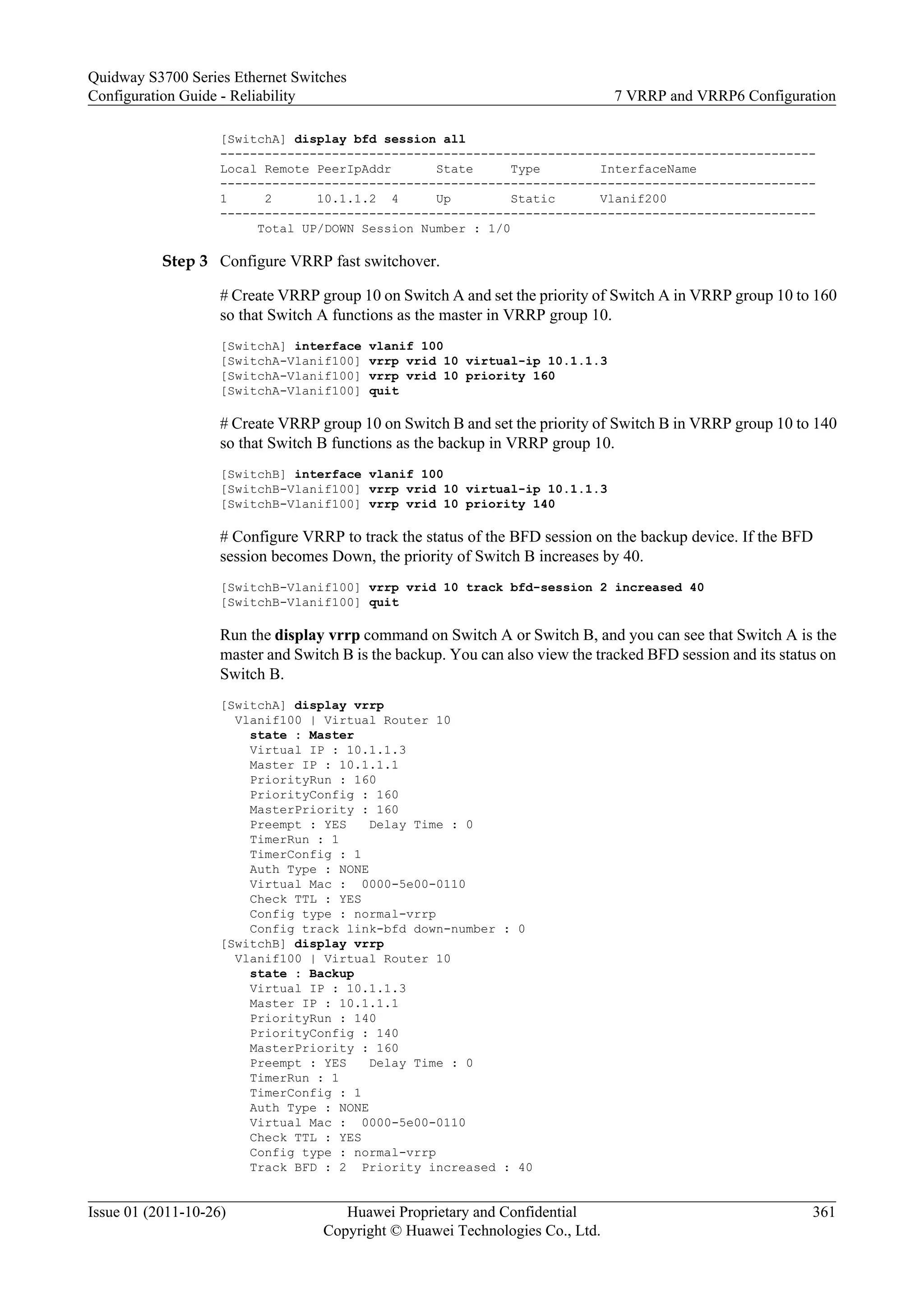 [SwitchA] display bfd session all
--------------------------------------------------------------------------------
Local Remote PeerIpAddr State Type InterfaceName
--------------------------------------------------------------------------------
1 2 10.1.1.2 4 Up Static Vlanif200
--------------------------------------------------------------------------------
Total UP/DOWN Session Number : 1/0
Step 3 Configure VRRP fast switchover.
# Create VRRP group 10 on Switch A and set the priority of Switch A in VRRP group 10 to 160
so that Switch A functions as the master in VRRP group 10.
[SwitchA] interface vlanif 100
[SwitchA-Vlanif100] vrrp vrid 10 virtual-ip 10.1.1.3
[SwitchA-Vlanif100] vrrp vrid 10 priority 160
[SwitchA-Vlanif100] quit
# Create VRRP group 10 on Switch B and set the priority of Switch B in VRRP group 10 to 140
so that Switch B functions as the backup in VRRP group 10.
[SwitchB] interface vlanif 100
[SwitchB-Vlanif100] vrrp vrid 10 virtual-ip 10.1.1.3
[SwitchB-Vlanif100] vrrp vrid 10 priority 140
# Configure VRRP to track the status of the BFD session on the backup device. If the BFD
session becomes Down, the priority of Switch B increases by 40.
[SwitchB-Vlanif100] vrrp vrid 10 track bfd-session 2 increased 40
[SwitchB-Vlanif100] quit
Run the display vrrp command on Switch A or Switch B, and you can see that Switch A is the
master and Switch B is the backup. You can also view the tracked BFD session and its status on
Switch B.
[SwitchA] display vrrp
Vlanif100 | Virtual Router 10
state : Master
Virtual IP : 10.1.1.3
Master IP : 10.1.1.1
PriorityRun : 160
PriorityConfig : 160
MasterPriority : 160
Preempt : YES Delay Time : 0
TimerRun : 1
TimerConfig : 1
Auth Type : NONE
Virtual Mac : 0000-5e00-0110
Check TTL : YES
Config type : normal-vrrp
Config track link-bfd down-number : 0
[SwitchB] display vrrp
Vlanif100 | Virtual Router 10
state : Backup
Virtual IP : 10.1.1.3
Master IP : 10.1.1.1
PriorityRun : 140
PriorityConfig : 140
MasterPriority : 160
Preempt : YES Delay Time : 0
TimerRun : 1
TimerConfig : 1
Auth Type : NONE
Virtual Mac : 0000-5e00-0110
Check TTL : YES
Config type : normal-vrrp
Track BFD : 2 Priority increased : 40
Quidway S3700 Series Ethernet Switches
Configuration Guide - Reliability 7 VRRP and VRRP6 Configuration
Issue 01 (2011-10-26) Huawei Proprietary and Confidential
Copyright © Huawei Technologies Co., Ltd.
361
 