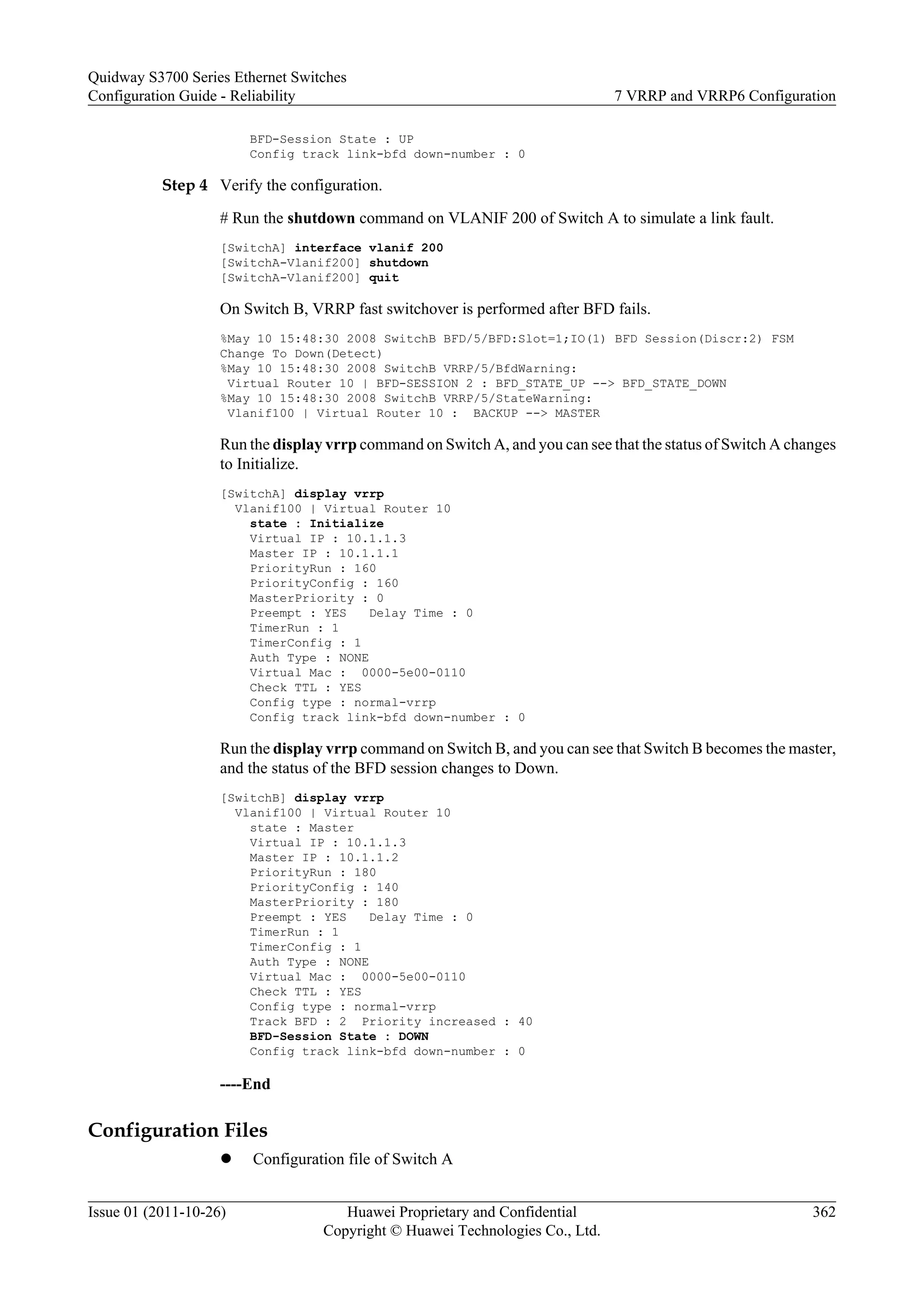 BFD-Session State : UP
Config track link-bfd down-number : 0
Step 4 Verify the configuration.
# Run the shutdown command on VLANIF 200 of Switch A to simulate a link fault.
[SwitchA] interface vlanif 200
[SwitchA-Vlanif200] shutdown
[SwitchA-Vlanif200] quit
On Switch B, VRRP fast switchover is performed after BFD fails.
%May 10 15:48:30 2008 SwitchB BFD/5/BFD:Slot=1;IO(1) BFD Session(Discr:2) FSM
Change To Down(Detect)
%May 10 15:48:30 2008 SwitchB VRRP/5/BfdWarning:
Virtual Router 10 | BFD-SESSION 2 : BFD_STATE_UP --> BFD_STATE_DOWN
%May 10 15:48:30 2008 SwitchB VRRP/5/StateWarning:
Vlanif100 | Virtual Router 10 : BACKUP --> MASTER
Run the display vrrp command on Switch A, and you can see that the status of Switch A changes
to Initialize.
[SwitchA] display vrrp
Vlanif100 | Virtual Router 10
state : Initialize
Virtual IP : 10.1.1.3
Master IP : 10.1.1.1
PriorityRun : 160
PriorityConfig : 160
MasterPriority : 0
Preempt : YES Delay Time : 0
TimerRun : 1
TimerConfig : 1
Auth Type : NONE
Virtual Mac : 0000-5e00-0110
Check TTL : YES
Config type : normal-vrrp
Config track link-bfd down-number : 0
Run the display vrrp command on Switch B, and you can see that Switch B becomes the master,
and the status of the BFD session changes to Down.
[SwitchB] display vrrp
Vlanif100 | Virtual Router 10
state : Master
Virtual IP : 10.1.1.3
Master IP : 10.1.1.2
PriorityRun : 180
PriorityConfig : 140
MasterPriority : 180
Preempt : YES Delay Time : 0
TimerRun : 1
TimerConfig : 1
Auth Type : NONE
Virtual Mac : 0000-5e00-0110
Check TTL : YES
Config type : normal-vrrp
Track BFD : 2 Priority increased : 40
BFD-Session State : DOWN
Config track link-bfd down-number : 0
----End
Configuration Files
l Configuration file of Switch A
Quidway S3700 Series Ethernet Switches
Configuration Guide - Reliability 7 VRRP and VRRP6 Configuration
Issue 01 (2011-10-26) Huawei Proprietary and Confidential
Copyright © Huawei Technologies Co., Ltd.
362
 