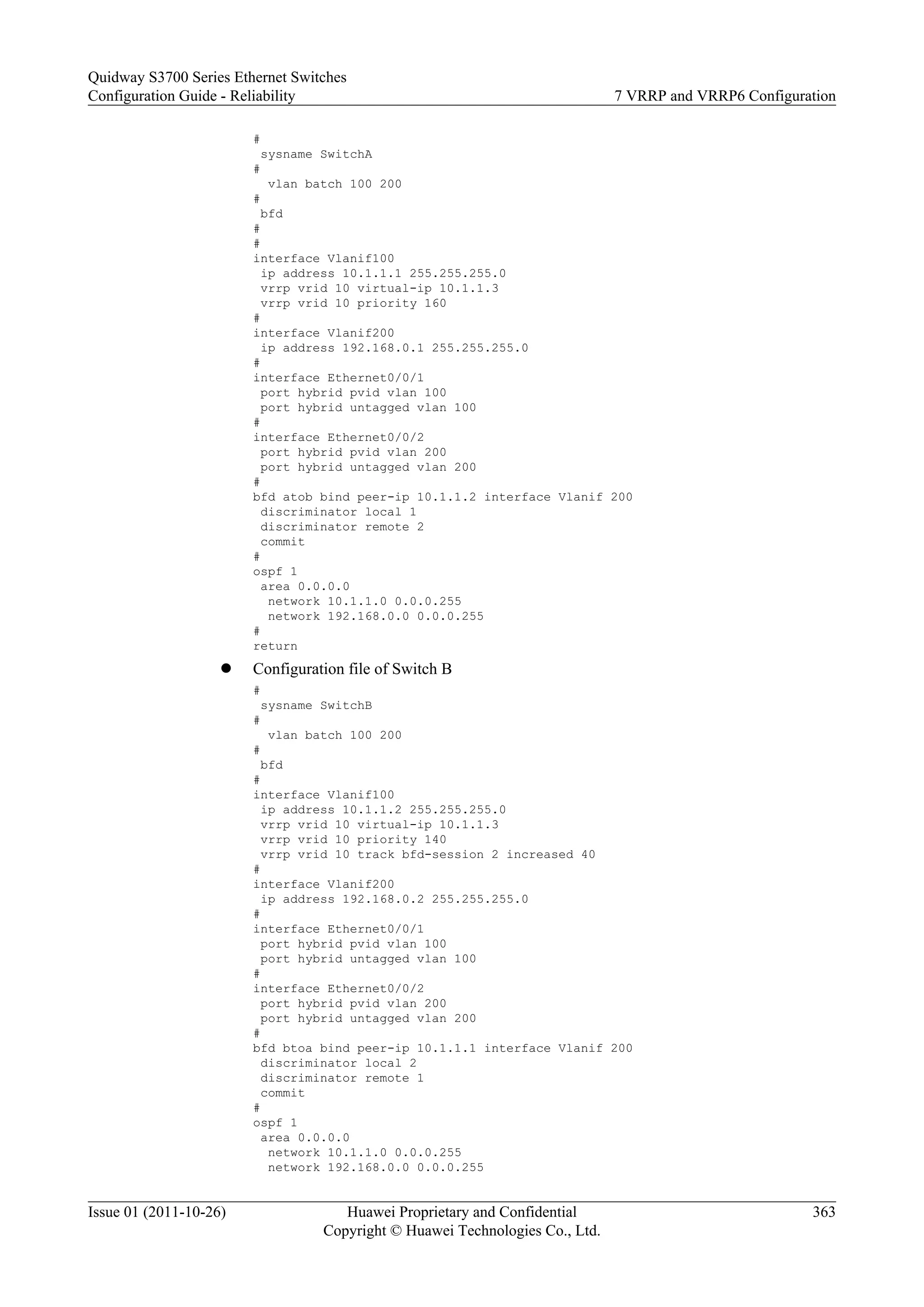 #
sysname SwitchA
#
vlan batch 100 200
#
bfd
#
#
interface Vlanif100
ip address 10.1.1.1 255.255.255.0
vrrp vrid 10 virtual-ip 10.1.1.3
vrrp vrid 10 priority 160
#
interface Vlanif200
ip address 192.168.0.1 255.255.255.0
#
interface Ethernet0/0/1
port hybrid pvid vlan 100
port hybrid untagged vlan 100
#
interface Ethernet0/0/2
port hybrid pvid vlan 200
port hybrid untagged vlan 200
#
bfd atob bind peer-ip 10.1.1.2 interface Vlanif 200
discriminator local 1
discriminator remote 2
commit
#
ospf 1
area 0.0.0.0
network 10.1.1.0 0.0.0.255
network 192.168.0.0 0.0.0.255
#
return
l Configuration file of Switch B
#
sysname SwitchB
#
vlan batch 100 200
#
bfd
#
interface Vlanif100
ip address 10.1.1.2 255.255.255.0
vrrp vrid 10 virtual-ip 10.1.1.3
vrrp vrid 10 priority 140
vrrp vrid 10 track bfd-session 2 increased 40
#
interface Vlanif200
ip address 192.168.0.2 255.255.255.0
#
interface Ethernet0/0/1
port hybrid pvid vlan 100
port hybrid untagged vlan 100
#
interface Ethernet0/0/2
port hybrid pvid vlan 200
port hybrid untagged vlan 200
#
bfd btoa bind peer-ip 10.1.1.1 interface Vlanif 200
discriminator local 2
discriminator remote 1
commit
#
ospf 1
area 0.0.0.0
network 10.1.1.0 0.0.0.255
network 192.168.0.0 0.0.0.255
Quidway S3700 Series Ethernet Switches
Configuration Guide - Reliability 7 VRRP and VRRP6 Configuration
Issue 01 (2011-10-26) Huawei Proprietary and Confidential
Copyright © Huawei Technologies Co., Ltd.
363
 