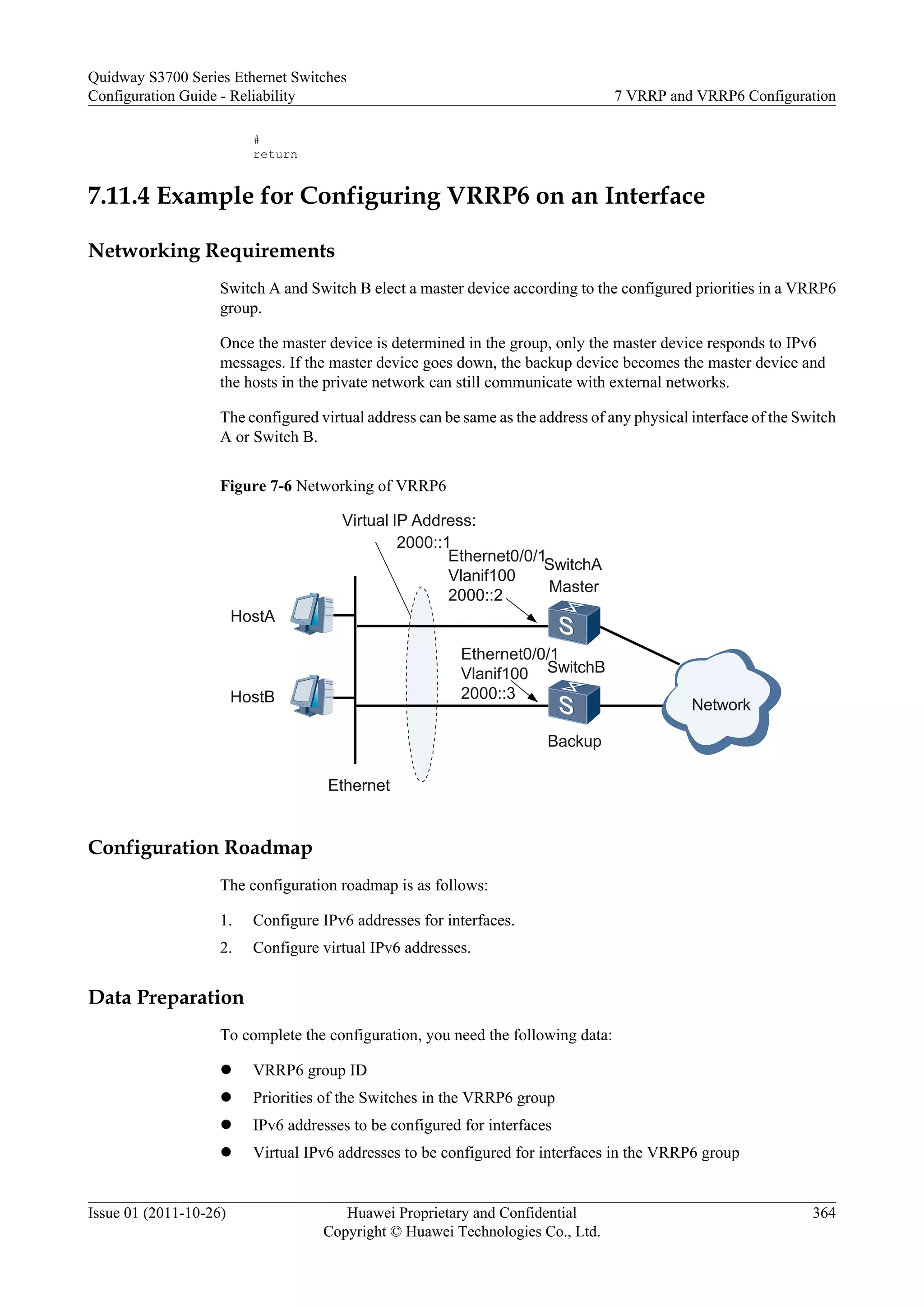#
return
7.11.4 Example for Configuring VRRP6 on an Interface
Networking Requirements
Switch A and Switch B elect a master device according to the configured priorities in a VRRP6
group.
Once the master device is determined in the group, only the master device responds to IPv6
messages. If the master device goes down, the backup device becomes the master device and
the hosts in the private network can still communicate with external networks.
The configured virtual address can be same as the address of any physical interface of the Switch
A or Switch B.
Figure 7-6 Networking of VRRP6
Ethernet
HostB
HostA
Virtual IP Address:
2000::1
Ethernet0/0/1
Vlanif100
2000::2
Ethernet0/0/1
Vlanif100
2000::3
SwitchA
SwitchB
Master
Backup
Network
Configuration Roadmap
The configuration roadmap is as follows:
1. Configure IPv6 addresses for interfaces.
2. Configure virtual IPv6 addresses.
Data Preparation
To complete the configuration, you need the following data:
l VRRP6 group ID
l Priorities of the Switches in the VRRP6 group
l IPv6 addresses to be configured for interfaces
l Virtual IPv6 addresses to be configured for interfaces in the VRRP6 group
Quidway S3700 Series Ethernet Switches
Configuration Guide - Reliability 7 VRRP and VRRP6 Configuration
Issue 01 (2011-10-26) Huawei Proprietary and Confidential
Copyright © Huawei Technologies Co., Ltd.
364
 