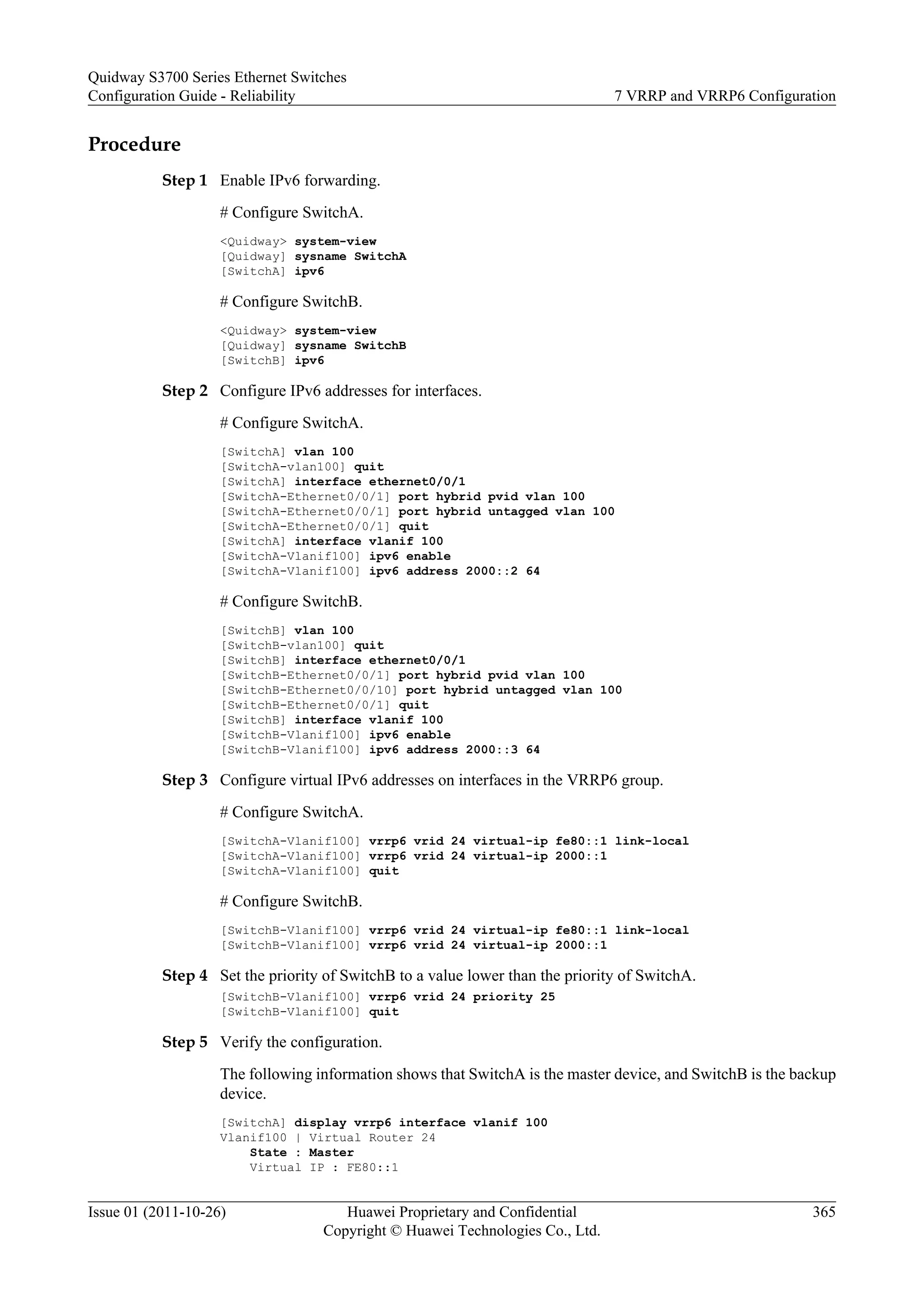 Procedure
Step 1 Enable IPv6 forwarding.
# Configure SwitchA.
<Quidway> system-view
[Quidway] sysname SwitchA
[SwitchA] ipv6
# Configure SwitchB.
<Quidway> system-view
[Quidway] sysname SwitchB
[SwitchB] ipv6
Step 2 Configure IPv6 addresses for interfaces.
# Configure SwitchA.
[SwitchA] vlan 100
[SwitchA-vlan100] quit
[SwitchA] interface ethernet0/0/1
[SwitchA-Ethernet0/0/1] port hybrid pvid vlan 100
[SwitchA-Ethernet0/0/1] port hybrid untagged vlan 100
[SwitchA-Ethernet0/0/1] quit
[SwitchA] interface vlanif 100
[SwitchA-Vlanif100] ipv6 enable
[SwitchA-Vlanif100] ipv6 address 2000::2 64
# Configure SwitchB.
[SwitchB] vlan 100
[SwitchB-vlan100] quit
[SwitchB] interface ethernet0/0/1
[SwitchB-Ethernet0/0/1] port hybrid pvid vlan 100
[SwitchB-Ethernet0/0/10] port hybrid untagged vlan 100
[SwitchB-Ethernet0/0/1] quit
[SwitchB] interface vlanif 100
[SwitchB-Vlanif100] ipv6 enable
[SwitchB-Vlanif100] ipv6 address 2000::3 64
Step 3 Configure virtual IPv6 addresses on interfaces in the VRRP6 group.
# Configure SwitchA.
[SwitchA-Vlanif100] vrrp6 vrid 24 virtual-ip fe80::1 link-local
[SwitchA-Vlanif100] vrrp6 vrid 24 virtual-ip 2000::1
[SwitchA-Vlanif100] quit
# Configure SwitchB.
[SwitchB-Vlanif100] vrrp6 vrid 24 virtual-ip fe80::1 link-local
[SwitchB-Vlanif100] vrrp6 vrid 24 virtual-ip 2000::1
Step 4 Set the priority of SwitchB to a value lower than the priority of SwitchA.
[SwitchB-Vlanif100] vrrp6 vrid 24 priority 25
[SwitchB-Vlanif100] quit
Step 5 Verify the configuration.
The following information shows that SwitchA is the master device, and SwitchB is the backup
device.
[SwitchA] display vrrp6 interface vlanif 100
Vlanif100 | Virtual Router 24
State : Master
Virtual IP : FE80::1
Quidway S3700 Series Ethernet Switches
Configuration Guide - Reliability 7 VRRP and VRRP6 Configuration
Issue 01 (2011-10-26) Huawei Proprietary and Confidential
Copyright © Huawei Technologies Co., Ltd.
365
 