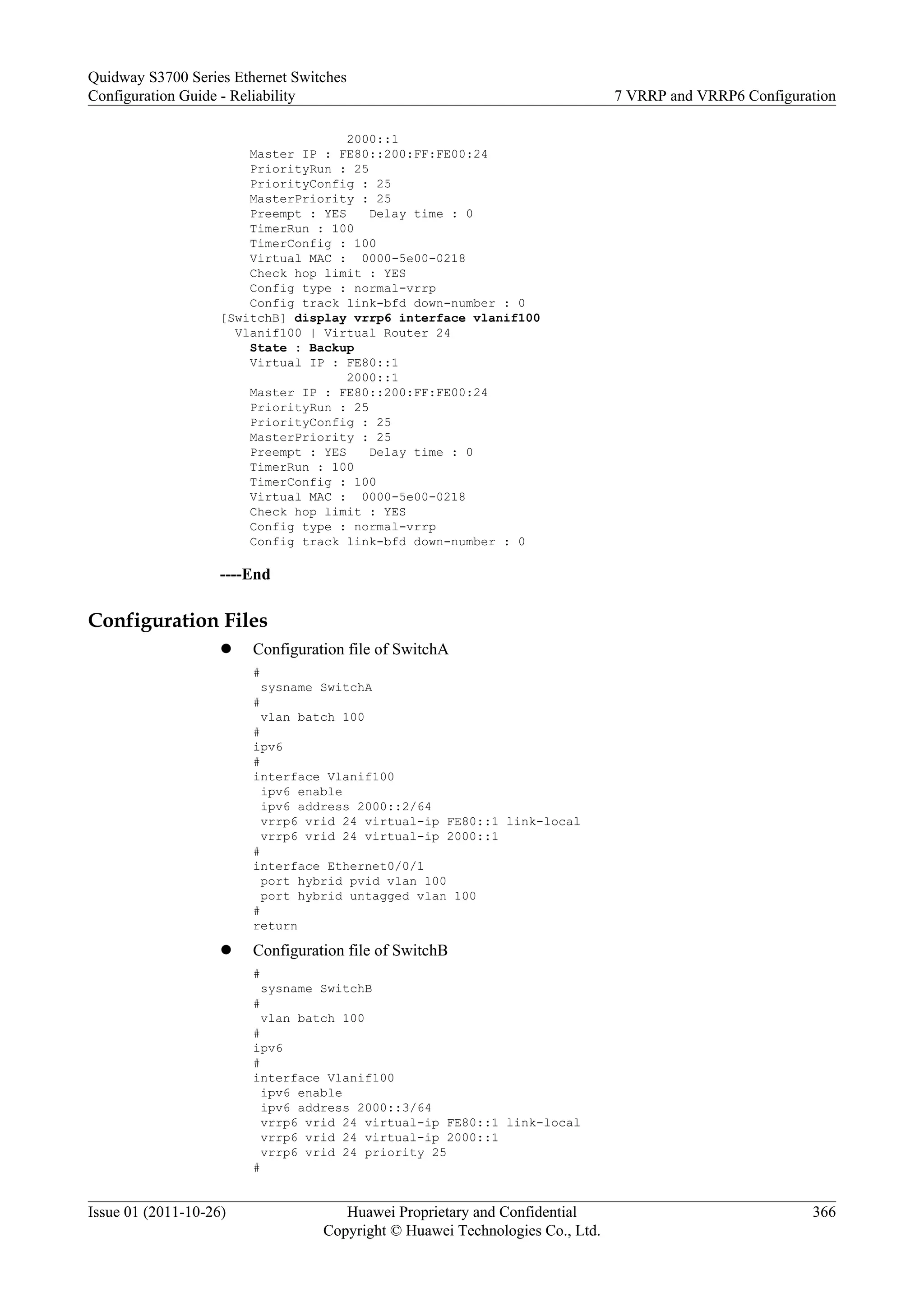 2000::1
Master IP : FE80::200:FF:FE00:24
PriorityRun : 25
PriorityConfig : 25
MasterPriority : 25
Preempt : YES Delay time : 0
TimerRun : 100
TimerConfig : 100
Virtual MAC : 0000-5e00-0218
Check hop limit : YES
Config type : normal-vrrp
Config track link-bfd down-number : 0
[SwitchB] display vrrp6 interface vlanif100
Vlanif100 | Virtual Router 24
State : Backup
Virtual IP : FE80::1
2000::1
Master IP : FE80::200:FF:FE00:24
PriorityRun : 25
PriorityConfig : 25
MasterPriority : 25
Preempt : YES Delay time : 0
TimerRun : 100
TimerConfig : 100
Virtual MAC : 0000-5e00-0218
Check hop limit : YES
Config type : normal-vrrp
Config track link-bfd down-number : 0
----End
Configuration Files
l Configuration file of SwitchA
#
sysname SwitchA
#
vlan batch 100
#
ipv6
#
interface Vlanif100
ipv6 enable
ipv6 address 2000::2/64
vrrp6 vrid 24 virtual-ip FE80::1 link-local
vrrp6 vrid 24 virtual-ip 2000::1
#
interface Ethernet0/0/1
port hybrid pvid vlan 100
port hybrid untagged vlan 100
#
return
l Configuration file of SwitchB
#
sysname SwitchB
#
vlan batch 100
#
ipv6
#
interface Vlanif100
ipv6 enable
ipv6 address 2000::3/64
vrrp6 vrid 24 virtual-ip FE80::1 link-local
vrrp6 vrid 24 virtual-ip 2000::1
vrrp6 vrid 24 priority 25
#
Quidway S3700 Series Ethernet Switches
Configuration Guide - Reliability 7 VRRP and VRRP6 Configuration
Issue 01 (2011-10-26) Huawei Proprietary and Confidential
Copyright © Huawei Technologies Co., Ltd.
366
 