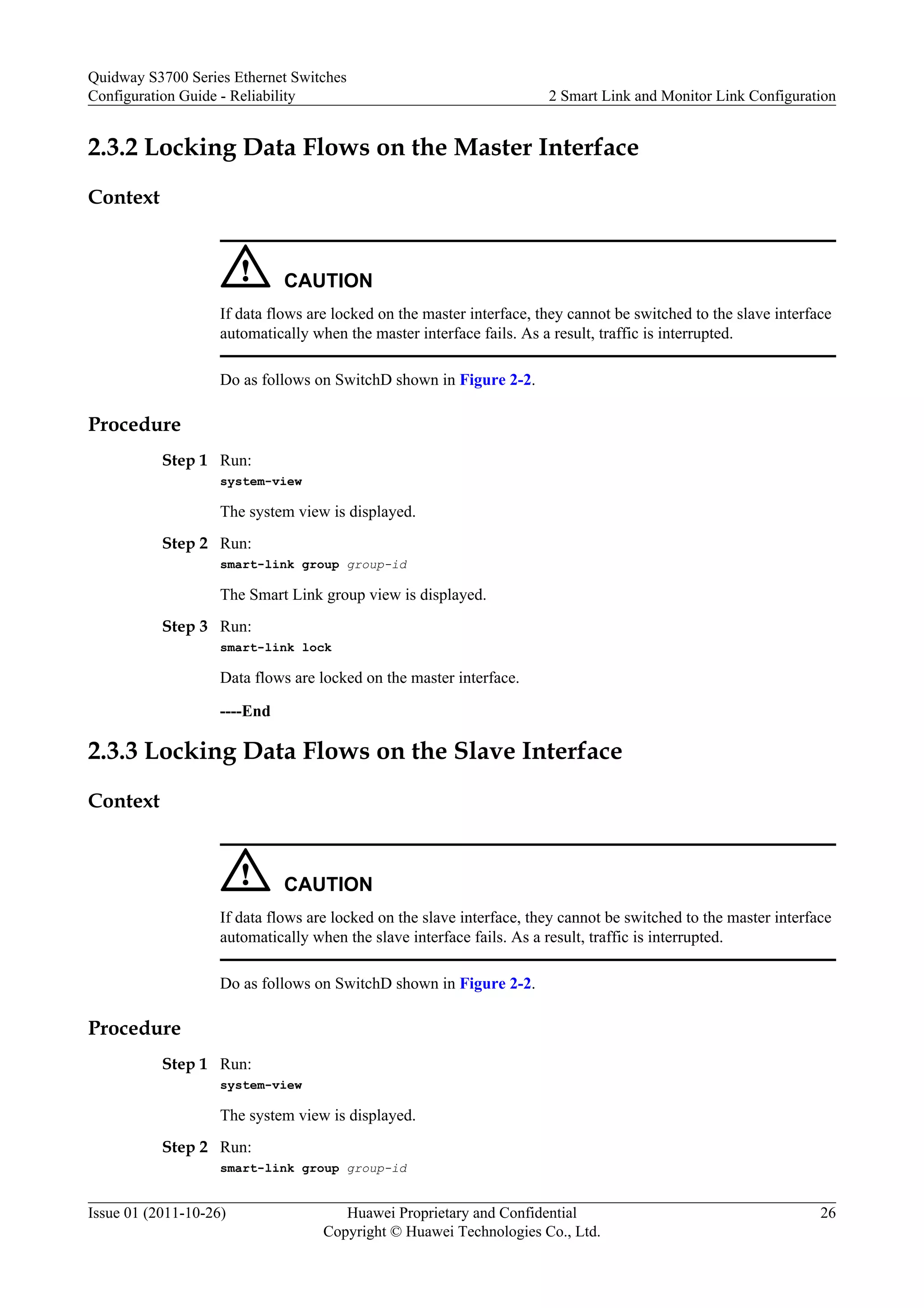 2.3.2 Locking Data Flows on the Master Interface
Context
CAUTION
If data flows are locked on the master interface, they cannot be switched to the slave interface
automatically when the master interface fails. As a result, traffic is interrupted.
Do as follows on SwitchD shown in Figure 2-2.
Procedure
Step 1 Run:
system-view
The system view is displayed.
Step 2 Run:
smart-link group group-id
The Smart Link group view is displayed.
Step 3 Run:
smart-link lock
Data flows are locked on the master interface.
----End
2.3.3 Locking Data Flows on the Slave Interface
Context
CAUTION
If data flows are locked on the slave interface, they cannot be switched to the master interface
automatically when the slave interface fails. As a result, traffic is interrupted.
Do as follows on SwitchD shown in Figure 2-2.
Procedure
Step 1 Run:
system-view
The system view is displayed.
Step 2 Run:
smart-link group group-id
Quidway S3700 Series Ethernet Switches
Configuration Guide - Reliability 2 Smart Link and Monitor Link Configuration
Issue 01 (2011-10-26) Huawei Proprietary and Confidential
Copyright © Huawei Technologies Co., Ltd.
26
 