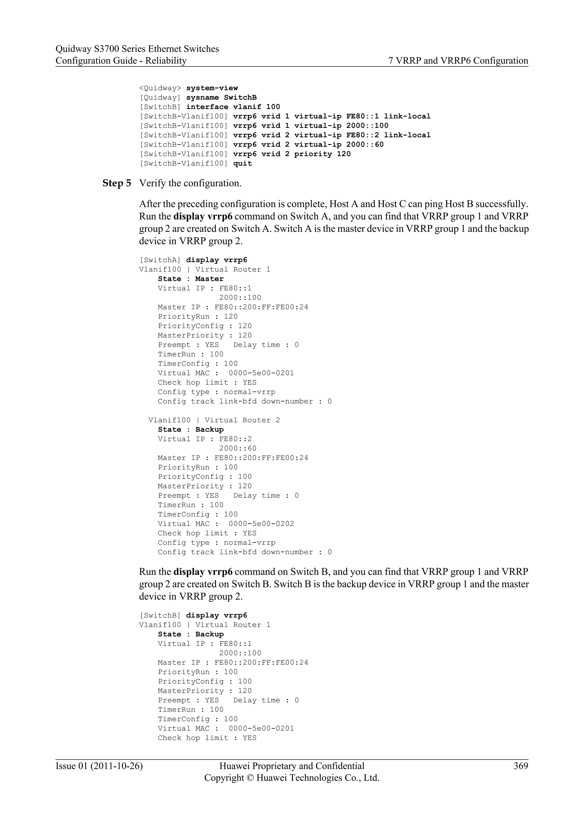<Quidway> system-view
[Quidway] sysname SwitchB
[SwitchB] interface vlanif 100
[SwitchB-Vlanif100] vrrp6 vrid 1 virtual-ip FE80::1 link-local
[SwitchB-Vlanif100] vrrp6 vrid 1 virtual-ip 2000::100
[SwitchB-Vlanif100] vrrp6 vrid 2 virtual-ip FE80::2 link-local
[SwitchB-Vlanif100] vrrp6 vrid 2 virtual-ip 2000::60
[SwitchB-Vlanif100] vrrp6 vrid 2 priority 120
[SwitchB-Vlanif100] quit
Step 5 Verify the configuration.
After the preceding configuration is complete, Host A and Host C can ping Host B successfully.
Run the display vrrp6 command on Switch A, and you can find that VRRP group 1 and VRRP
group 2 are created on Switch A. Switch A is the master device in VRRP group 1 and the backup
device in VRRP group 2.
[SwitchA] display vrrp6
Vlanif100 | Virtual Router 1
State : Master
Virtual IP : FE80::1
2000::100
Master IP : FE80::200:FF:FE00:24
PriorityRun : 120
PriorityConfig : 120
MasterPriority : 120
Preempt : YES Delay time : 0
TimerRun : 100
TimerConfig : 100
Virtual MAC : 0000-5e00-0201
Check hop limit : YES
Config type : normal-vrrp
Config track link-bfd down-number : 0
Vlanif100 | Virtual Router 2
State : Backup
Virtual IP : FE80::2
2000::60
Master IP : FE80::200:FF:FE00:24
PriorityRun : 100
PriorityConfig : 100
MasterPriority : 120
Preempt : YES Delay time : 0
TimerRun : 100
TimerConfig : 100
Virtual MAC : 0000-5e00-0202
Check hop limit : YES
Config type : normal-vrrp
Config track link-bfd down-number : 0
Run the display vrrp6 command on Switch B, and you can find that VRRP group 1 and VRRP
group 2 are created on Switch B. Switch B is the backup device in VRRP group 1 and the master
device in VRRP group 2.
[SwitchB] display vrrp6
Vlanif100 | Virtual Router 1
State : Backup
Virtual IP : FE80::1
2000::100
Master IP : FE80::200:FF:FE00:24
PriorityRun : 100
PriorityConfig : 100
MasterPriority : 120
Preempt : YES Delay time : 0
TimerRun : 100
TimerConfig : 100
Virtual MAC : 0000-5e00-0201
Check hop limit : YES
Quidway S3700 Series Ethernet Switches
Configuration Guide - Reliability 7 VRRP and VRRP6 Configuration
Issue 01 (2011-10-26) Huawei Proprietary and Confidential
Copyright © Huawei Technologies Co., Ltd.
369
 