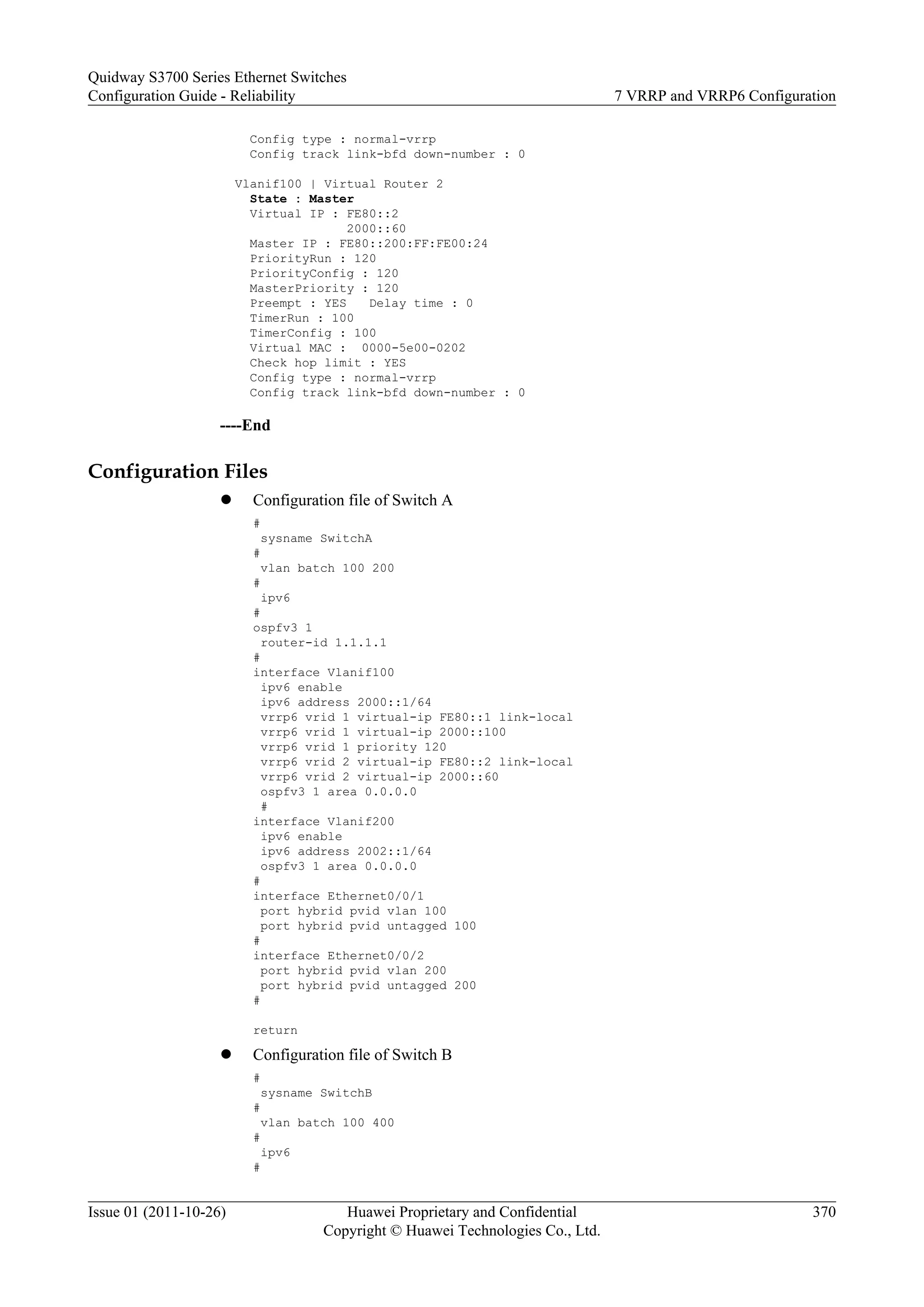 Config type : normal-vrrp
Config track link-bfd down-number : 0
Vlanif100 | Virtual Router 2
State : Master
Virtual IP : FE80::2
2000::60
Master IP : FE80::200:FF:FE00:24
PriorityRun : 120
PriorityConfig : 120
MasterPriority : 120
Preempt : YES Delay time : 0
TimerRun : 100
TimerConfig : 100
Virtual MAC : 0000-5e00-0202
Check hop limit : YES
Config type : normal-vrrp
Config track link-bfd down-number : 0
----End
Configuration Files
l Configuration file of Switch A
#
sysname SwitchA
#
vlan batch 100 200
#
ipv6
#
ospfv3 1
router-id 1.1.1.1
#
interface Vlanif100
ipv6 enable
ipv6 address 2000::1/64
vrrp6 vrid 1 virtual-ip FE80::1 link-local
vrrp6 vrid 1 virtual-ip 2000::100
vrrp6 vrid 1 priority 120
vrrp6 vrid 2 virtual-ip FE80::2 link-local
vrrp6 vrid 2 virtual-ip 2000::60
ospfv3 1 area 0.0.0.0
#
interface Vlanif200
ipv6 enable
ipv6 address 2002::1/64
ospfv3 1 area 0.0.0.0
#
interface Ethernet0/0/1
port hybrid pvid vlan 100
port hybrid pvid untagged 100
#
interface Ethernet0/0/2
port hybrid pvid vlan 200
port hybrid pvid untagged 200
#
return
l Configuration file of Switch B
#
sysname SwitchB
#
vlan batch 100 400
#
ipv6
#
Quidway S3700 Series Ethernet Switches
Configuration Guide - Reliability 7 VRRP and VRRP6 Configuration
Issue 01 (2011-10-26) Huawei Proprietary and Confidential
Copyright © Huawei Technologies Co., Ltd.
370
 