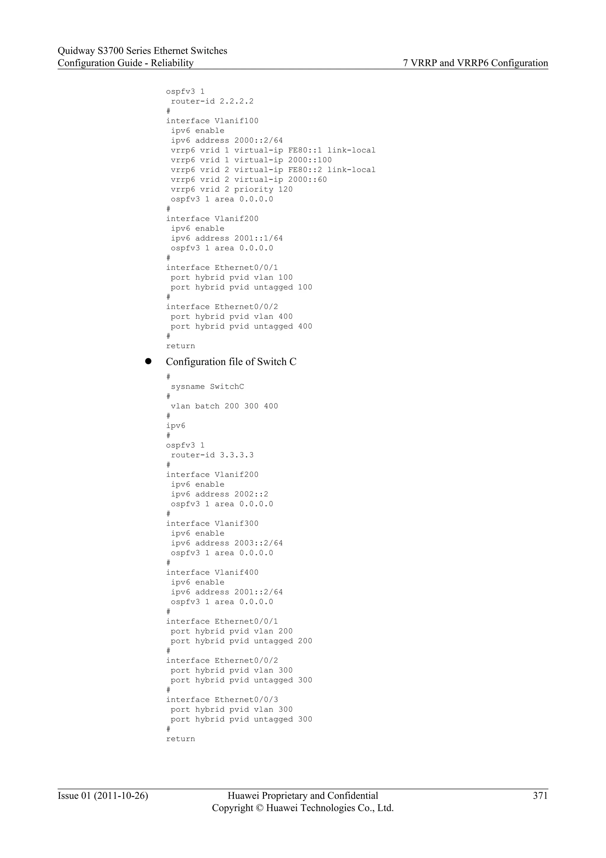 ospfv3 1
router-id 2.2.2.2
#
interface Vlanif100
ipv6 enable
ipv6 address 2000::2/64
vrrp6 vrid 1 virtual-ip FE80::1 link-local
vrrp6 vrid 1 virtual-ip 2000::100
vrrp6 vrid 2 virtual-ip FE80::2 link-local
vrrp6 vrid 2 virtual-ip 2000::60
vrrp6 vrid 2 priority 120
ospfv3 1 area 0.0.0.0
#
interface Vlanif200
ipv6 enable
ipv6 address 2001::1/64
ospfv3 1 area 0.0.0.0
#
interface Ethernet0/0/1
port hybrid pvid vlan 100
port hybrid pvid untagged 100
#
interface Ethernet0/0/2
port hybrid pvid vlan 400
port hybrid pvid untagged 400
#
return
l Configuration file of Switch C
#
sysname SwitchC
#
vlan batch 200 300 400
#
ipv6
#
ospfv3 1
router-id 3.3.3.3
#
interface Vlanif200
ipv6 enable
ipv6 address 2002::2
ospfv3 1 area 0.0.0.0
#
interface Vlanif300
ipv6 enable
ipv6 address 2003::2/64
ospfv3 1 area 0.0.0.0
#
interface Vlanif400
ipv6 enable
ipv6 address 2001::2/64
ospfv3 1 area 0.0.0.0
#
interface Ethernet0/0/1
port hybrid pvid vlan 200
port hybrid pvid untagged 200
#
interface Ethernet0/0/2
port hybrid pvid vlan 300
port hybrid pvid untagged 300
#
interface Ethernet0/0/3
port hybrid pvid vlan 300
port hybrid pvid untagged 300
#
return
Quidway S3700 Series Ethernet Switches
Configuration Guide - Reliability 7 VRRP and VRRP6 Configuration
Issue 01 (2011-10-26) Huawei Proprietary and Confidential
Copyright © Huawei Technologies Co., Ltd.
371
 