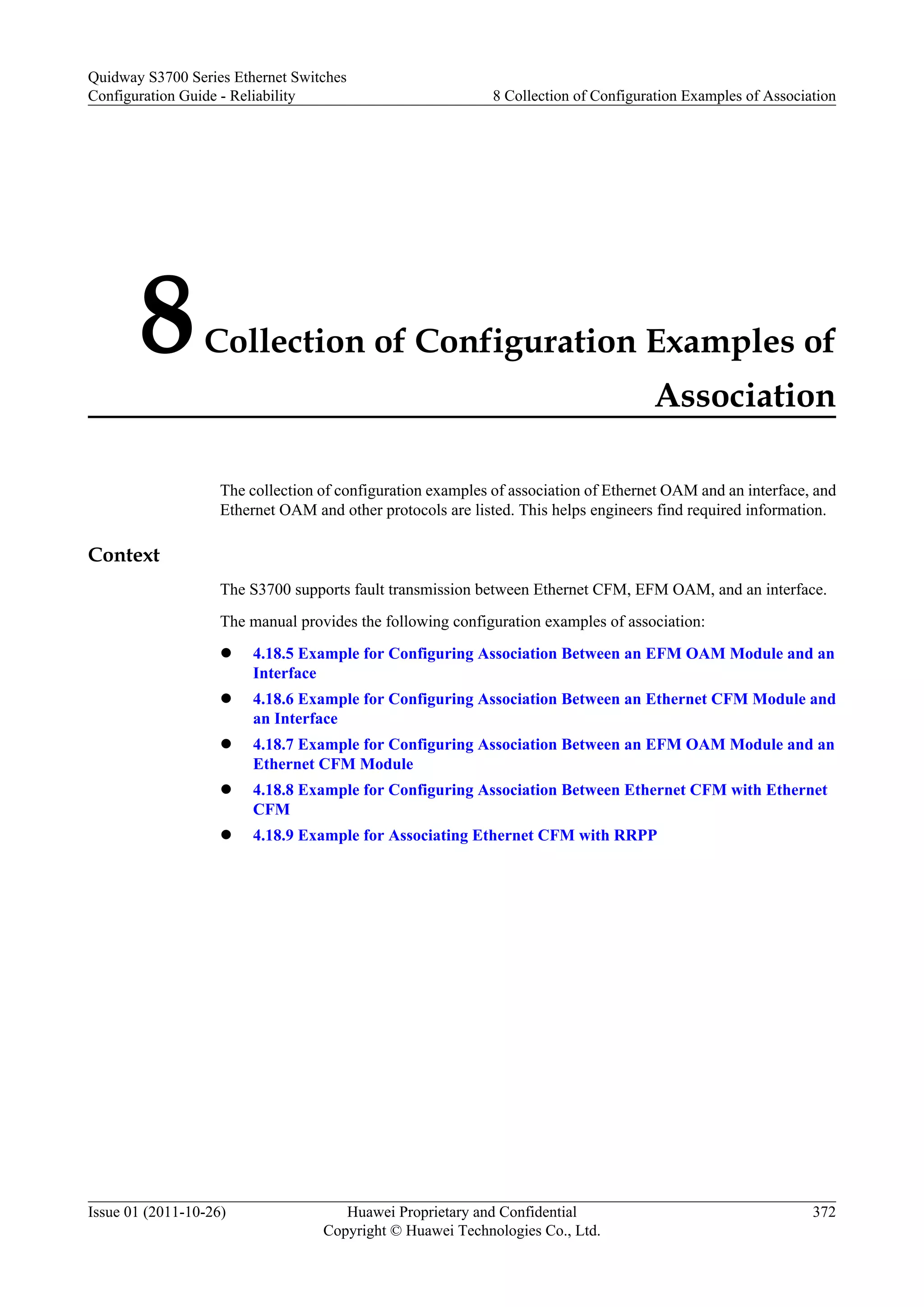 8Collection of Configuration Examples of
Association
The collection of configuration examples of association of Ethernet OAM and an interface, and
Ethernet OAM and other protocols are listed. This helps engineers find required information.
Context
The S3700 supports fault transmission between Ethernet CFM, EFM OAM, and an interface.
The manual provides the following configuration examples of association:
l 4.18.5 Example for Configuring Association Between an EFM OAM Module and an
Interface
l 4.18.6 Example for Configuring Association Between an Ethernet CFM Module and
an Interface
l 4.18.7 Example for Configuring Association Between an EFM OAM Module and an
Ethernet CFM Module
l 4.18.8 Example for Configuring Association Between Ethernet CFM with Ethernet
CFM
l 4.18.9 Example for Associating Ethernet CFM with RRPP
Quidway S3700 Series Ethernet Switches
Configuration Guide - Reliability 8 Collection of Configuration Examples of Association
Issue 01 (2011-10-26) Huawei Proprietary and Confidential
Copyright © Huawei Technologies Co., Ltd.
372
 
