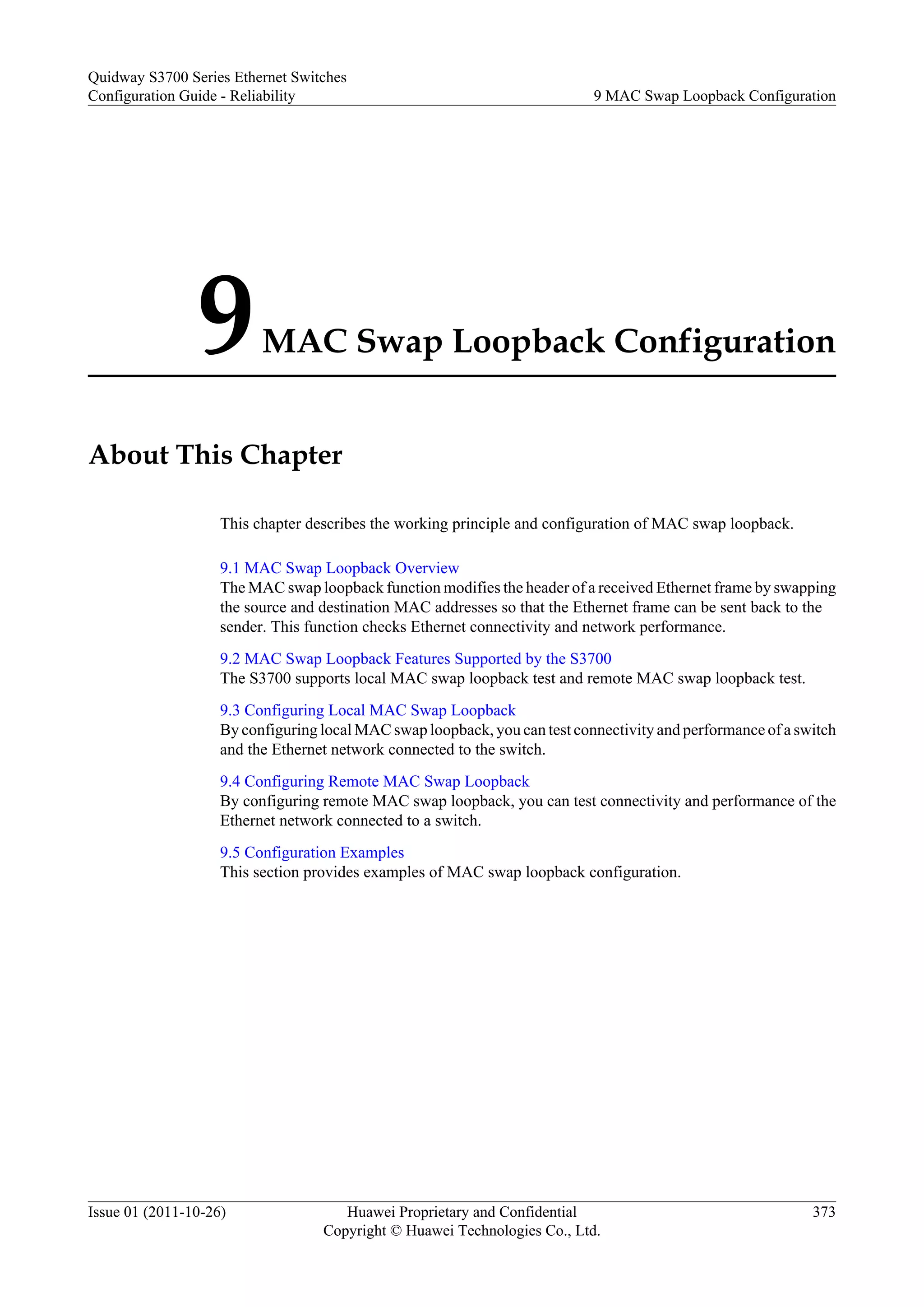 9MAC Swap Loopback Configuration
About This Chapter
This chapter describes the working principle and configuration of MAC swap loopback.
9.1 MAC Swap Loopback Overview
The MAC swap loopback function modifies the header of a received Ethernet frame by swapping
the source and destination MAC addresses so that the Ethernet frame can be sent back to the
sender. This function checks Ethernet connectivity and network performance.
9.2 MAC Swap Loopback Features Supported by the S3700
The S3700 supports local MAC swap loopback test and remote MAC swap loopback test.
9.3 Configuring Local MAC Swap Loopback
By configuring local MAC swap loopback, you can test connectivity and performance of a switch
and the Ethernet network connected to the switch.
9.4 Configuring Remote MAC Swap Loopback
By configuring remote MAC swap loopback, you can test connectivity and performance of the
Ethernet network connected to a switch.
9.5 Configuration Examples
This section provides examples of MAC swap loopback configuration.
Quidway S3700 Series Ethernet Switches
Configuration Guide - Reliability 9 MAC Swap Loopback Configuration
Issue 01 (2011-10-26) Huawei Proprietary and Confidential
Copyright © Huawei Technologies Co., Ltd.
373
 