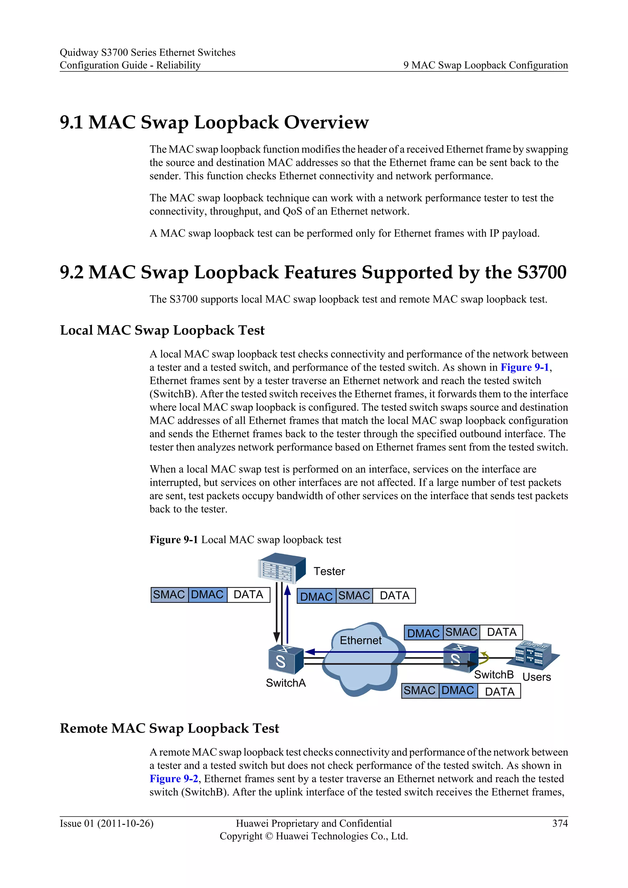 9.1 MAC Swap Loopback Overview
The MAC swap loopback function modifies the header of a received Ethernet frame by swapping
the source and destination MAC addresses so that the Ethernet frame can be sent back to the
sender. This function checks Ethernet connectivity and network performance.
The MAC swap loopback technique can work with a network performance tester to test the
connectivity, throughput, and QoS of an Ethernet network.
A MAC swap loopback test can be performed only for Ethernet frames with IP payload.
9.2 MAC Swap Loopback Features Supported by the S3700
The S3700 supports local MAC swap loopback test and remote MAC swap loopback test.
Local MAC Swap Loopback Test
A local MAC swap loopback test checks connectivity and performance of the network between
a tester and a tested switch, and performance of the tested switch. As shown in Figure 9-1,
Ethernet frames sent by a tester traverse an Ethernet network and reach the tested switch
(SwitchB). After the tested switch receives the Ethernet frames, it forwards them to the interface
where local MAC swap loopback is configured. The tested switch swaps source and destination
MAC addresses of all Ethernet frames that match the local MAC swap loopback configuration
and sends the Ethernet frames back to the tester through the specified outbound interface. The
tester then analyzes network performance based on Ethernet frames sent from the tested switch.
When a local MAC swap test is performed on an interface, services on the interface are
interrupted, but services on other interfaces are not affected. If a large number of test packets
are sent, test packets occupy bandwidth of other services on the interface that sends test packets
back to the tester.
Figure 9-1 Local MAC swap loopback test
SMAC
DMAC DATA
SMAC DMAC DATA
SMAC
DMAC DATA
SMAC DMAC DATA
Ethernet
Tester
SwitchA
SwitchB Users
Remote MAC Swap Loopback Test
A remote MAC swap loopback test checks connectivity and performance of the network between
a tester and a tested switch but does not check performance of the tested switch. As shown in
Figure 9-2, Ethernet frames sent by a tester traverse an Ethernet network and reach the tested
switch (SwitchB). After the uplink interface of the tested switch receives the Ethernet frames,
Quidway S3700 Series Ethernet Switches
Configuration Guide - Reliability 9 MAC Swap Loopback Configuration
Issue 01 (2011-10-26) Huawei Proprietary and Confidential
Copyright © Huawei Technologies Co., Ltd.
374
 