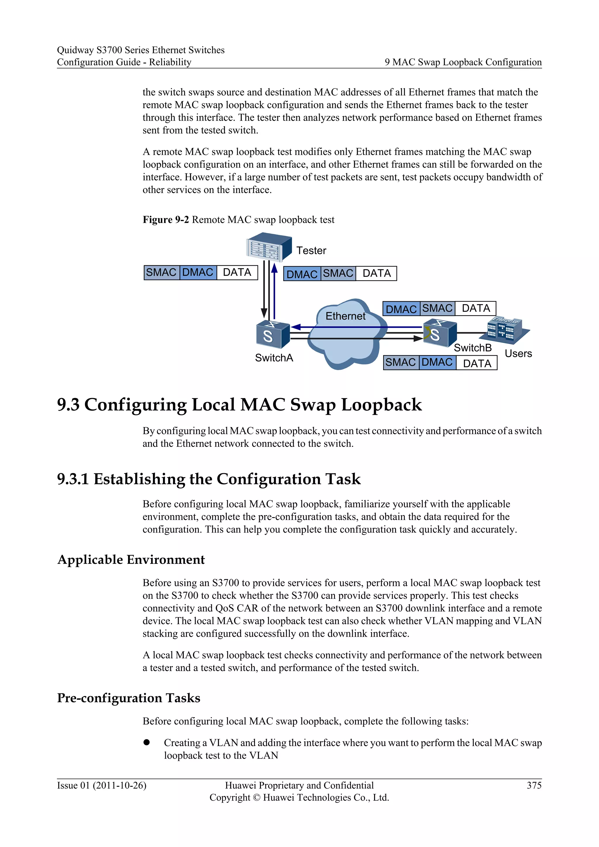 the switch swaps source and destination MAC addresses of all Ethernet frames that match the
remote MAC swap loopback configuration and sends the Ethernet frames back to the tester
through this interface. The tester then analyzes network performance based on Ethernet frames
sent from the tested switch.
A remote MAC swap loopback test modifies only Ethernet frames matching the MAC swap
loopback configuration on an interface, and other Ethernet frames can still be forwarded on the
interface. However, if a large number of test packets are sent, test packets occupy bandwidth of
other services on the interface.
Figure 9-2 Remote MAC swap loopback test
SMAC
DMAC DATA
SMAC DMAC DATA
SMAC
DMAC DATA
SMAC DMAC DATA
Ethernet
Tester
SwitchA
SwitchB
Users
9.3 Configuring Local MAC Swap Loopback
By configuring local MAC swap loopback, you can test connectivity and performance of a switch
and the Ethernet network connected to the switch.
9.3.1 Establishing the Configuration Task
Before configuring local MAC swap loopback, familiarize yourself with the applicable
environment, complete the pre-configuration tasks, and obtain the data required for the
configuration. This can help you complete the configuration task quickly and accurately.
Applicable Environment
Before using an S3700 to provide services for users, perform a local MAC swap loopback test
on the S3700 to check whether the S3700 can provide services properly. This test checks
connectivity and QoS CAR of the network between an S3700 downlink interface and a remote
device. The local MAC swap loopback test can also check whether VLAN mapping and VLAN
stacking are configured successfully on the downlink interface.
A local MAC swap loopback test checks connectivity and performance of the network between
a tester and a tested switch, and performance of the tested switch.
Pre-configuration Tasks
Before configuring local MAC swap loopback, complete the following tasks:
l Creating a VLAN and adding the interface where you want to perform the local MAC swap
loopback test to the VLAN
Quidway S3700 Series Ethernet Switches
Configuration Guide - Reliability 9 MAC Swap Loopback Configuration
Issue 01 (2011-10-26) Huawei Proprietary and Confidential
Copyright © Huawei Technologies Co., Ltd.
375
 
