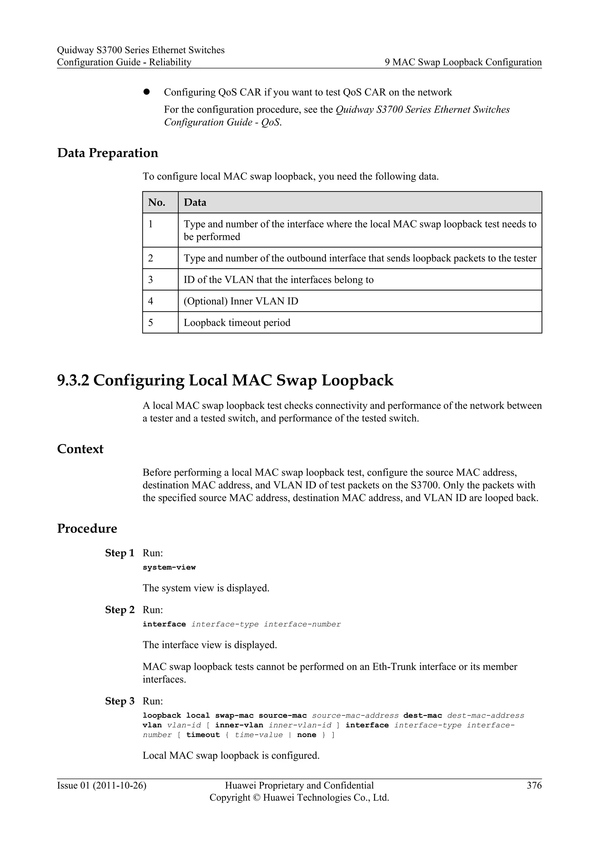 l Configuring QoS CAR if you want to test QoS CAR on the network
For the configuration procedure, see the Quidway S3700 Series Ethernet Switches
Configuration Guide - QoS.
Data Preparation
To configure local MAC swap loopback, you need the following data.
No. Data
1 Type and number of the interface where the local MAC swap loopback test needs to
be performed
2 Type and number of the outbound interface that sends loopback packets to the tester
3 ID of the VLAN that the interfaces belong to
4 (Optional) Inner VLAN ID
5 Loopback timeout period
9.3.2 Configuring Local MAC Swap Loopback
A local MAC swap loopback test checks connectivity and performance of the network between
a tester and a tested switch, and performance of the tested switch.
Context
Before performing a local MAC swap loopback test, configure the source MAC address,
destination MAC address, and VLAN ID of test packets on the S3700. Only the packets with
the specified source MAC address, destination MAC address, and VLAN ID are looped back.
Procedure
Step 1 Run:
system-view
The system view is displayed.
Step 2 Run:
interface interface-type interface-number
The interface view is displayed.
MAC swap loopback tests cannot be performed on an Eth-Trunk interface or its member
interfaces.
Step 3 Run:
loopback local swap-mac source-mac source-mac-address dest-mac dest-mac-address
vlan vlan-id [ inner-vlan inner-vlan-id ] interface interface-type interface-
number [ timeout { time-value | none } ]
Local MAC swap loopback is configured.
Quidway S3700 Series Ethernet Switches
Configuration Guide - Reliability 9 MAC Swap Loopback Configuration
Issue 01 (2011-10-26) Huawei Proprietary and Confidential
Copyright © Huawei Technologies Co., Ltd.
376
 
