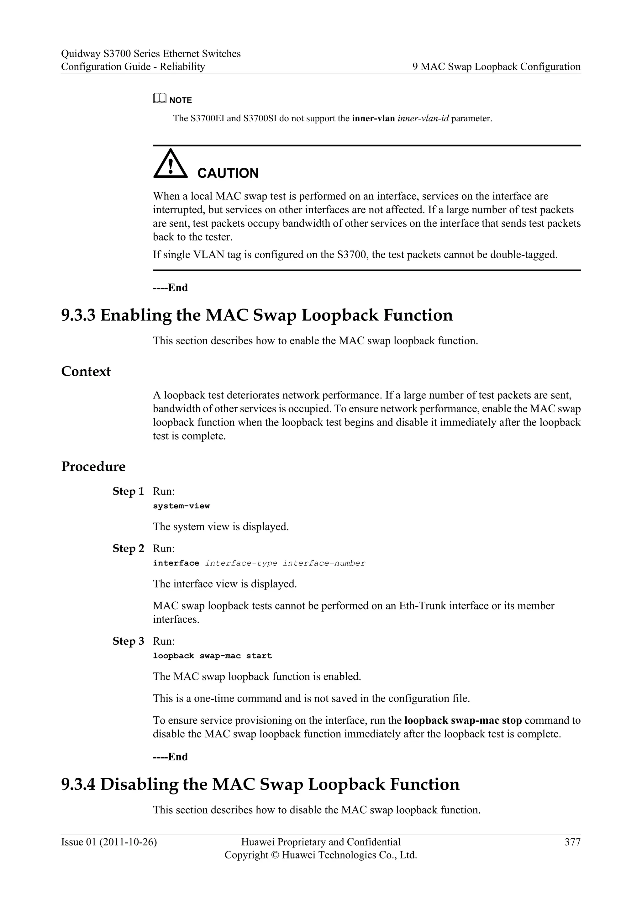 NOTE
The S3700EI and S3700SI do not support the inner-vlan inner-vlan-id parameter.
CAUTION
When a local MAC swap test is performed on an interface, services on the interface are
interrupted, but services on other interfaces are not affected. If a large number of test packets
are sent, test packets occupy bandwidth of other services on the interface that sends test packets
back to the tester.
If single VLAN tag is configured on the S3700, the test packets cannot be double-tagged.
----End
9.3.3 Enabling the MAC Swap Loopback Function
This section describes how to enable the MAC swap loopback function.
Context
A loopback test deteriorates network performance. If a large number of test packets are sent,
bandwidth of other services is occupied. To ensure network performance, enable the MAC swap
loopback function when the loopback test begins and disable it immediately after the loopback
test is complete.
Procedure
Step 1 Run:
system-view
The system view is displayed.
Step 2 Run:
interface interface-type interface-number
The interface view is displayed.
MAC swap loopback tests cannot be performed on an Eth-Trunk interface or its member
interfaces.
Step 3 Run:
loopback swap-mac start
The MAC swap loopback function is enabled.
This is a one-time command and is not saved in the configuration file.
To ensure service provisioning on the interface, run the loopback swap-mac stop command to
disable the MAC swap loopback function immediately after the loopback test is complete.
----End
9.3.4 Disabling the MAC Swap Loopback Function
This section describes how to disable the MAC swap loopback function.
Quidway S3700 Series Ethernet Switches
Configuration Guide - Reliability 9 MAC Swap Loopback Configuration
Issue 01 (2011-10-26) Huawei Proprietary and Confidential
Copyright © Huawei Technologies Co., Ltd.
377
 