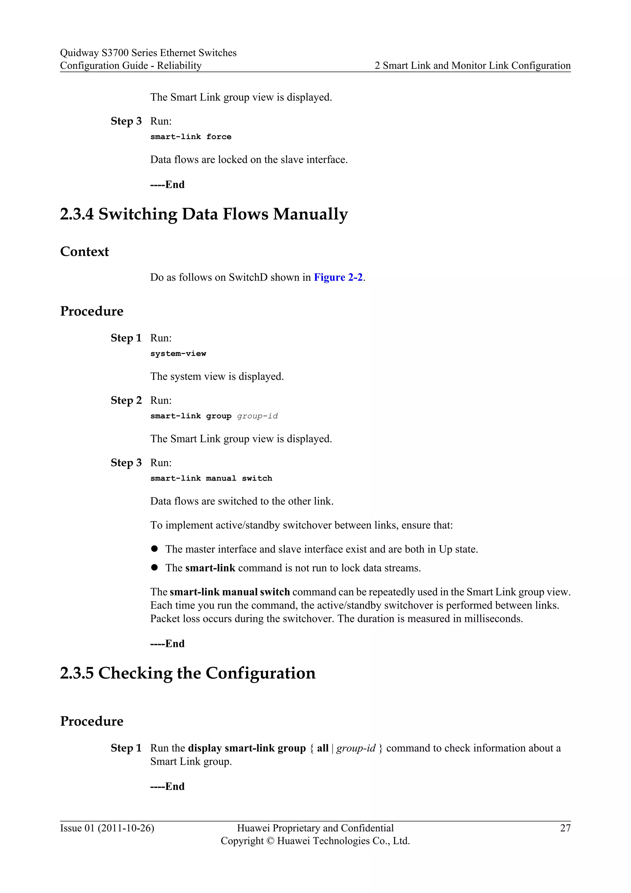 The Smart Link group view is displayed.
Step 3 Run:
smart-link force
Data flows are locked on the slave interface.
----End
2.3.4 Switching Data Flows Manually
Context
Do as follows on SwitchD shown in Figure 2-2.
Procedure
Step 1 Run:
system-view
The system view is displayed.
Step 2 Run:
smart-link group group-id
The Smart Link group view is displayed.
Step 3 Run:
smart-link manual switch
Data flows are switched to the other link.
To implement active/standby switchover between links, ensure that:
l The master interface and slave interface exist and are both in Up state.
l The smart-link command is not run to lock data streams.
The smart-link manual switch command can be repeatedly used in the Smart Link group view.
Each time you run the command, the active/standby switchover is performed between links.
Packet loss occurs during the switchover. The duration is measured in milliseconds.
----End
2.3.5 Checking the Configuration
Procedure
Step 1 Run the display smart-link group { all | group-id } command to check information about a
Smart Link group.
----End
Quidway S3700 Series Ethernet Switches
Configuration Guide - Reliability 2 Smart Link and Monitor Link Configuration
Issue 01 (2011-10-26) Huawei Proprietary and Confidential
Copyright © Huawei Technologies Co., Ltd.
27
 
