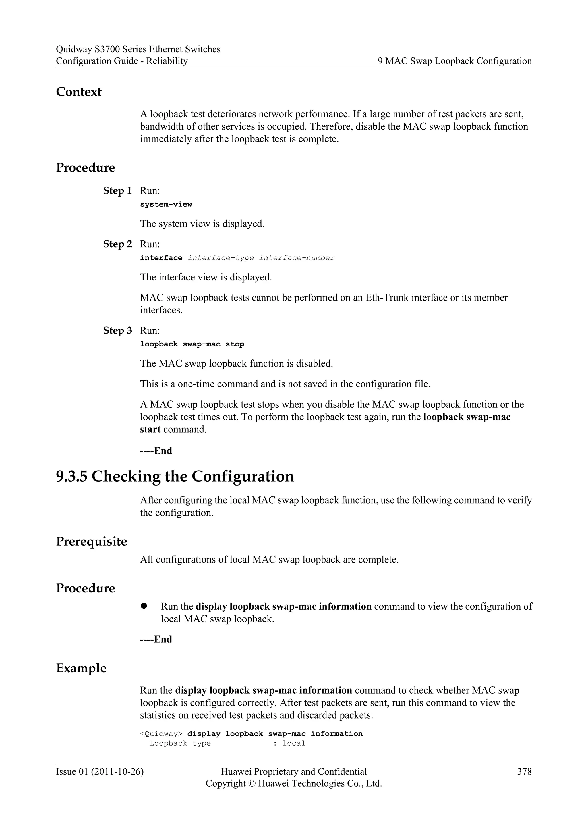 Context
A loopback test deteriorates network performance. If a large number of test packets are sent,
bandwidth of other services is occupied. Therefore, disable the MAC swap loopback function
immediately after the loopback test is complete.
Procedure
Step 1 Run:
system-view
The system view is displayed.
Step 2 Run:
interface interface-type interface-number
The interface view is displayed.
MAC swap loopback tests cannot be performed on an Eth-Trunk interface or its member
interfaces.
Step 3 Run:
loopback swap-mac stop
The MAC swap loopback function is disabled.
This is a one-time command and is not saved in the configuration file.
A MAC swap loopback test stops when you disable the MAC swap loopback function or the
loopback test times out. To perform the loopback test again, run the loopback swap-mac
start command.
----End
9.3.5 Checking the Configuration
After configuring the local MAC swap loopback function, use the following command to verify
the configuration.
Prerequisite
All configurations of local MAC swap loopback are complete.
Procedure
l Run the display loopback swap-mac information command to view the configuration of
local MAC swap loopback.
----End
Example
Run the display loopback swap-mac information command to check whether MAC swap
loopback is configured correctly. After test packets are sent, run this command to view the
statistics on received test packets and discarded packets.
<Quidway> display loopback swap-mac information
Loopback type : local
Quidway S3700 Series Ethernet Switches
Configuration Guide - Reliability 9 MAC Swap Loopback Configuration
Issue 01 (2011-10-26) Huawei Proprietary and Confidential
Copyright © Huawei Technologies Co., Ltd.
378
 