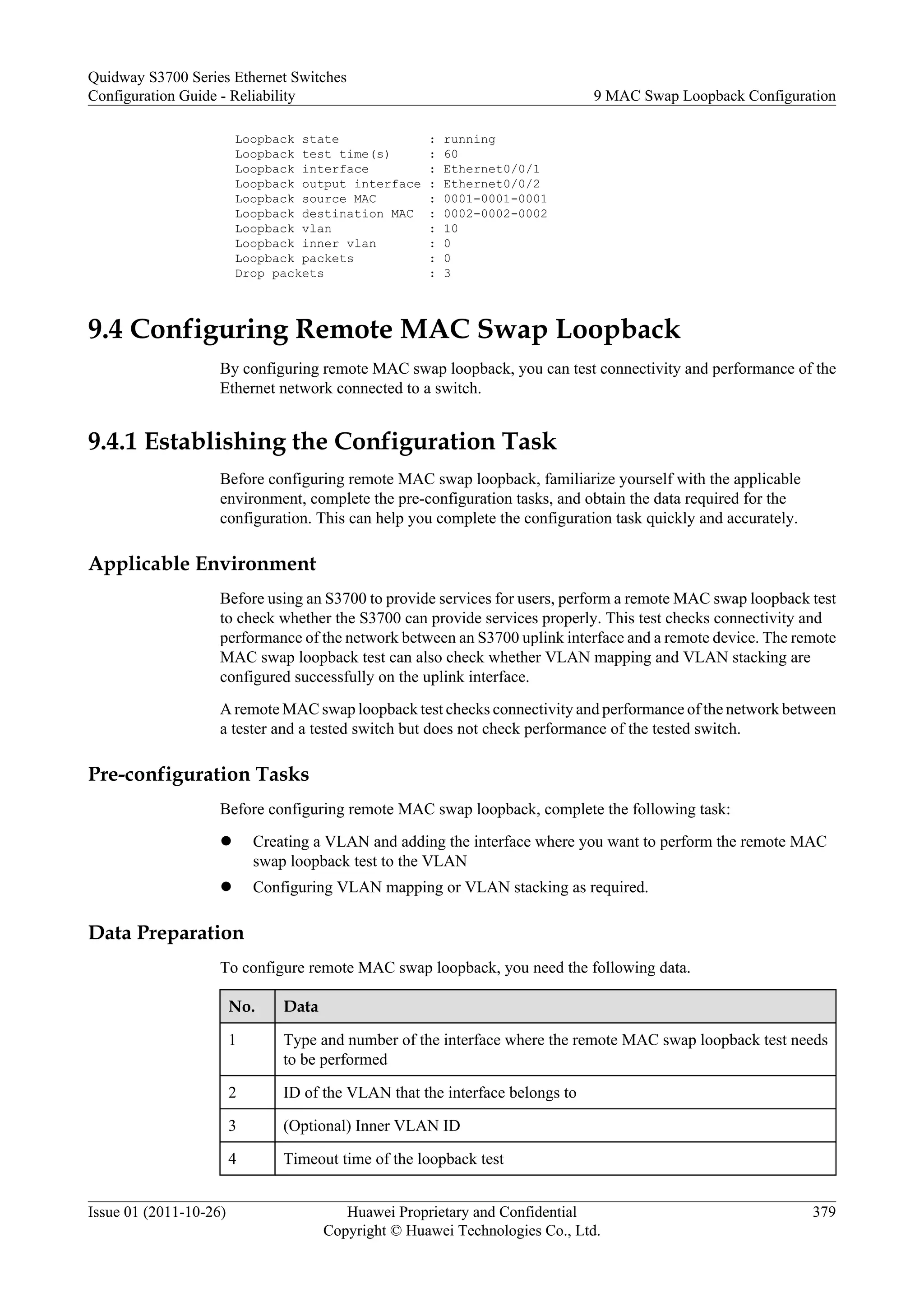 Loopback state : running
Loopback test time(s) : 60
Loopback interface : Ethernet0/0/1
Loopback output interface : Ethernet0/0/2
Loopback source MAC : 0001-0001-0001
Loopback destination MAC : 0002-0002-0002
Loopback vlan : 10
Loopback inner vlan : 0
Loopback packets : 0
Drop packets : 3
9.4 Configuring Remote MAC Swap Loopback
By configuring remote MAC swap loopback, you can test connectivity and performance of the
Ethernet network connected to a switch.
9.4.1 Establishing the Configuration Task
Before configuring remote MAC swap loopback, familiarize yourself with the applicable
environment, complete the pre-configuration tasks, and obtain the data required for the
configuration. This can help you complete the configuration task quickly and accurately.
Applicable Environment
Before using an S3700 to provide services for users, perform a remote MAC swap loopback test
to check whether the S3700 can provide services properly. This test checks connectivity and
performance of the network between an S3700 uplink interface and a remote device. The remote
MAC swap loopback test can also check whether VLAN mapping and VLAN stacking are
configured successfully on the uplink interface.
A remote MAC swap loopback test checks connectivity and performance of the network between
a tester and a tested switch but does not check performance of the tested switch.
Pre-configuration Tasks
Before configuring remote MAC swap loopback, complete the following task:
l Creating a VLAN and adding the interface where you want to perform the remote MAC
swap loopback test to the VLAN
l Configuring VLAN mapping or VLAN stacking as required.
Data Preparation
To configure remote MAC swap loopback, you need the following data.
No. Data
1 Type and number of the interface where the remote MAC swap loopback test needs
to be performed
2 ID of the VLAN that the interface belongs to
3 (Optional) Inner VLAN ID
4 Timeout time of the loopback test
Quidway S3700 Series Ethernet Switches
Configuration Guide - Reliability 9 MAC Swap Loopback Configuration
Issue 01 (2011-10-26) Huawei Proprietary and Confidential
Copyright © Huawei Technologies Co., Ltd.
379
 