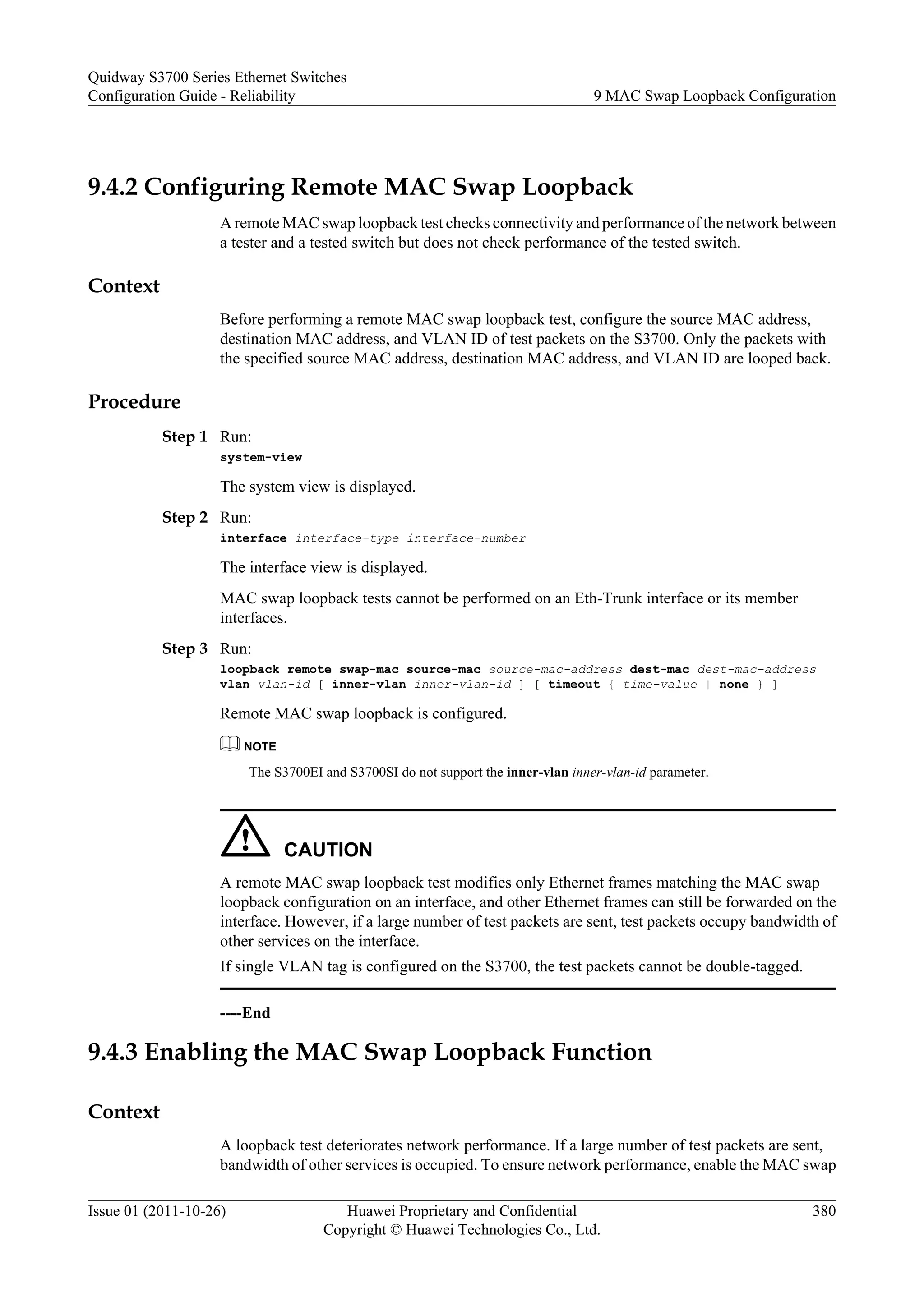 9.4.2 Configuring Remote MAC Swap Loopback
A remote MAC swap loopback test checks connectivity and performance of the network between
a tester and a tested switch but does not check performance of the tested switch.
Context
Before performing a remote MAC swap loopback test, configure the source MAC address,
destination MAC address, and VLAN ID of test packets on the S3700. Only the packets with
the specified source MAC address, destination MAC address, and VLAN ID are looped back.
Procedure
Step 1 Run:
system-view
The system view is displayed.
Step 2 Run:
interface interface-type interface-number
The interface view is displayed.
MAC swap loopback tests cannot be performed on an Eth-Trunk interface or its member
interfaces.
Step 3 Run:
loopback remote swap-mac source-mac source-mac-address dest-mac dest-mac-address
vlan vlan-id [ inner-vlan inner-vlan-id ] [ timeout { time-value | none } ]
Remote MAC swap loopback is configured.
NOTE
The S3700EI and S3700SI do not support the inner-vlan inner-vlan-id parameter.
CAUTION
A remote MAC swap loopback test modifies only Ethernet frames matching the MAC swap
loopback configuration on an interface, and other Ethernet frames can still be forwarded on the
interface. However, if a large number of test packets are sent, test packets occupy bandwidth of
other services on the interface.
If single VLAN tag is configured on the S3700, the test packets cannot be double-tagged.
----End
9.4.3 Enabling the MAC Swap Loopback Function
Context
A loopback test deteriorates network performance. If a large number of test packets are sent,
bandwidth of other services is occupied. To ensure network performance, enable the MAC swap
Quidway S3700 Series Ethernet Switches
Configuration Guide - Reliability 9 MAC Swap Loopback Configuration
Issue 01 (2011-10-26) Huawei Proprietary and Confidential
Copyright © Huawei Technologies Co., Ltd.
380
 