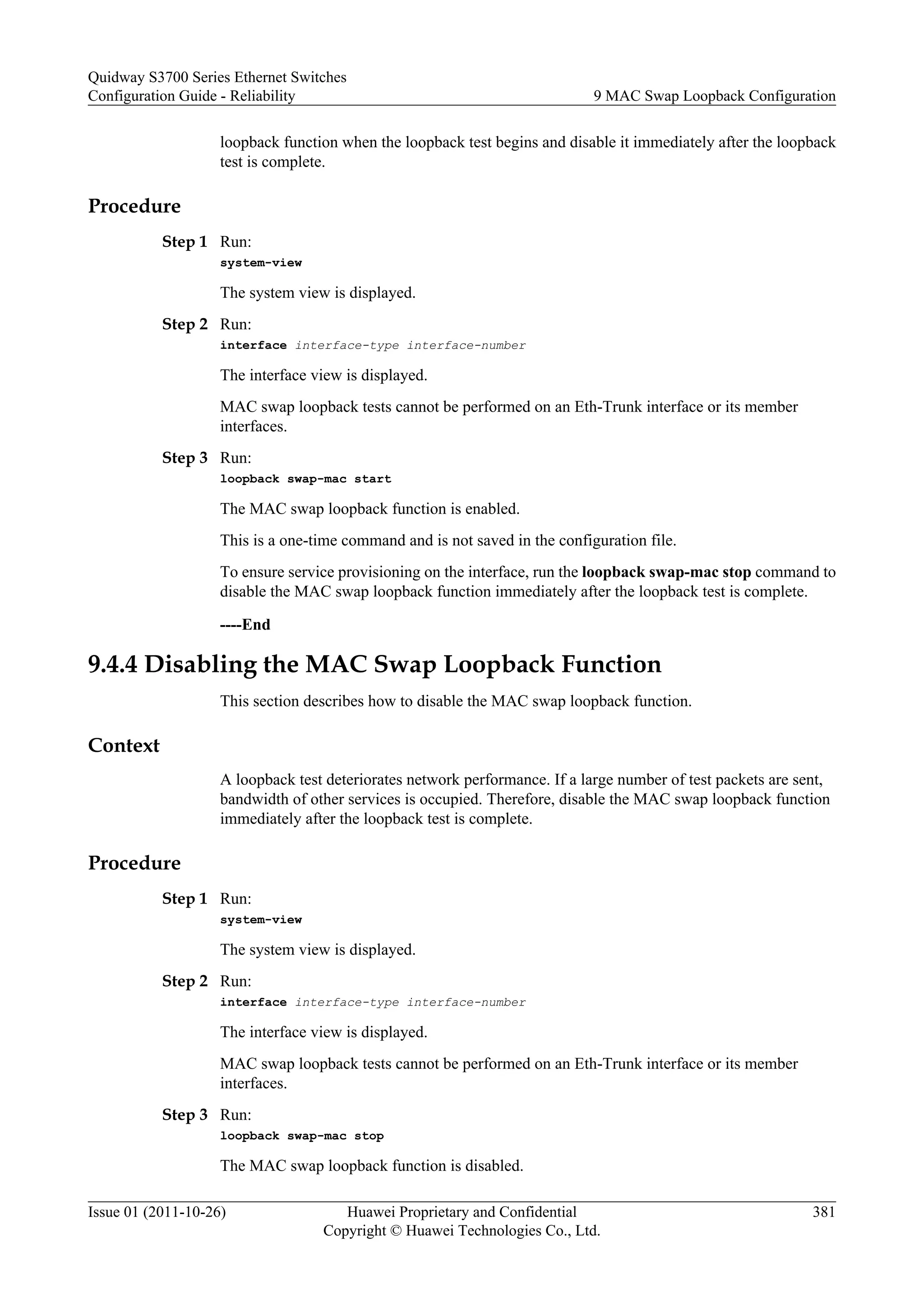 loopback function when the loopback test begins and disable it immediately after the loopback
test is complete.
Procedure
Step 1 Run:
system-view
The system view is displayed.
Step 2 Run:
interface interface-type interface-number
The interface view is displayed.
MAC swap loopback tests cannot be performed on an Eth-Trunk interface or its member
interfaces.
Step 3 Run:
loopback swap-mac start
The MAC swap loopback function is enabled.
This is a one-time command and is not saved in the configuration file.
To ensure service provisioning on the interface, run the loopback swap-mac stop command to
disable the MAC swap loopback function immediately after the loopback test is complete.
----End
9.4.4 Disabling the MAC Swap Loopback Function
This section describes how to disable the MAC swap loopback function.
Context
A loopback test deteriorates network performance. If a large number of test packets are sent,
bandwidth of other services is occupied. Therefore, disable the MAC swap loopback function
immediately after the loopback test is complete.
Procedure
Step 1 Run:
system-view
The system view is displayed.
Step 2 Run:
interface interface-type interface-number
The interface view is displayed.
MAC swap loopback tests cannot be performed on an Eth-Trunk interface or its member
interfaces.
Step 3 Run:
loopback swap-mac stop
The MAC swap loopback function is disabled.
Quidway S3700 Series Ethernet Switches
Configuration Guide - Reliability 9 MAC Swap Loopback Configuration
Issue 01 (2011-10-26) Huawei Proprietary and Confidential
Copyright © Huawei Technologies Co., Ltd.
381
 