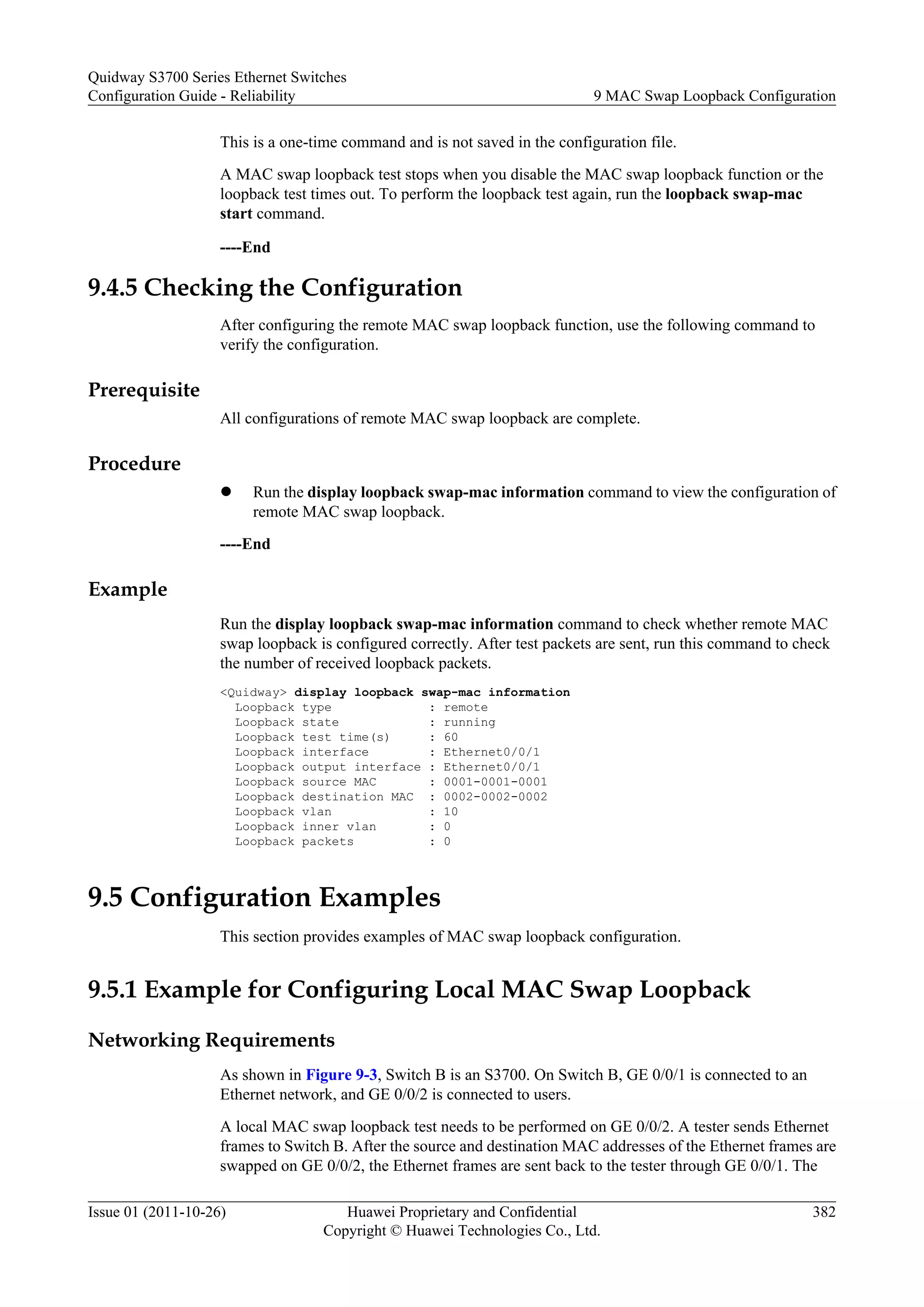 This is a one-time command and is not saved in the configuration file.
A MAC swap loopback test stops when you disable the MAC swap loopback function or the
loopback test times out. To perform the loopback test again, run the loopback swap-mac
start command.
----End
9.4.5 Checking the Configuration
After configuring the remote MAC swap loopback function, use the following command to
verify the configuration.
Prerequisite
All configurations of remote MAC swap loopback are complete.
Procedure
l Run the display loopback swap-mac information command to view the configuration of
remote MAC swap loopback.
----End
Example
Run the display loopback swap-mac information command to check whether remote MAC
swap loopback is configured correctly. After test packets are sent, run this command to check
the number of received loopback packets.
<Quidway> display loopback swap-mac information
Loopback type : remote
Loopback state : running
Loopback test time(s) : 60
Loopback interface : Ethernet0/0/1
Loopback output interface : Ethernet0/0/1
Loopback source MAC : 0001-0001-0001
Loopback destination MAC : 0002-0002-0002
Loopback vlan : 10
Loopback inner vlan : 0
Loopback packets : 0
9.5 Configuration Examples
This section provides examples of MAC swap loopback configuration.
9.5.1 Example for Configuring Local MAC Swap Loopback
Networking Requirements
As shown in Figure 9-3, Switch B is an S3700. On Switch B, GE 0/0/1 is connected to an
Ethernet network, and GE 0/0/2 is connected to users.
A local MAC swap loopback test needs to be performed on GE 0/0/2. A tester sends Ethernet
frames to Switch B. After the source and destination MAC addresses of the Ethernet frames are
swapped on GE 0/0/2, the Ethernet frames are sent back to the tester through GE 0/0/1. The
Quidway S3700 Series Ethernet Switches
Configuration Guide - Reliability 9 MAC Swap Loopback Configuration
Issue 01 (2011-10-26) Huawei Proprietary and Confidential
Copyright © Huawei Technologies Co., Ltd.
382
 